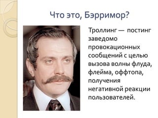 Что это, Бэрримор?    Троллинг —  постинг  заведомо провокационных сообщений с целью вызова волны флуда, флейма, оффтопа, получения негативной реакции пользователей. 