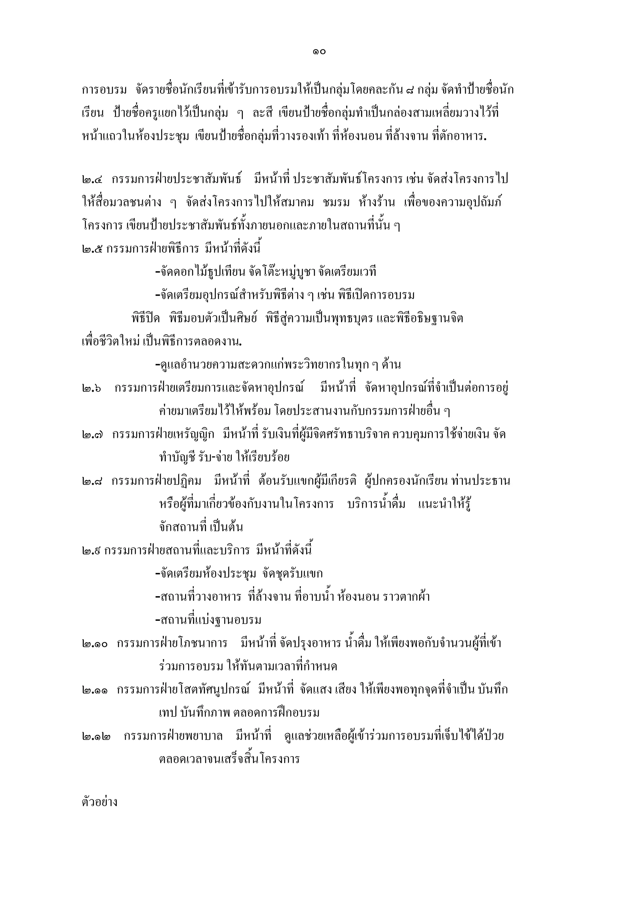 ๑๐

การอบรม จัดรายชื่อนักเรียนที่เขารับการอบรมใหเปนกลุมโดยคละกัน ๘ กลุม จัดทําปายชื่อนัก
เรียน ปายชื่อครูแยกไวเปนกลุม ๆ ละสี เขียนปายชื่อกลุมทําเปนกลองสามเหลี่ยมวางไวที่
หนาแถวในหองประชุม เขียนปายชื่อกลุมที่วางรองเทา ที่หองนอน ที่ลางจาน ที่ตักอาหาร.

๒.๔ กรรมการฝายประชาสัมพันธ มีหนาที่ ประชาสัมพันธโครงการ เชน จัดสงโครงการไป
ใหสื่อมวลชนตาง ๆ จัดสงโครงการไปใหสมาคม ชมรม หางราน เพื่อของความอุปถัมภ
โครงการ เขียนปายประชาสัมพันธทั้งภายนอกและภายในสถานที่นั้น ๆ
๒.๕ กรรมการฝายพิธีการ มีหนาทีดังนี้ ่
                  -จัดดอกไมธูปเทียน จัดโตะหมูบูชา จัดเตรียมเวที
                  -จัดเตรียมอุปกรณสําหรับพิธีตาง ๆ เชน พิธีเปดการอบรม
            พิธีปด พิธีมอบตัวเปนศิษย พิธีสูความเปนพุทธบุตร และพิธีอธิษฐานจิต
เพื่อชีวิตใหม เปนพิธีการตลอดงาน.
                  -ดูแลอํานวยความสะดวกแกพระวิทยากรในทุก ๆ ดาน
๒.๖ กรรมการฝายเตรียมการและจัดหาอุปกรณ มีหนาที่ จัดหาอุปกรณที่จําเปนตอการอยู
                   คายมาเตรียมไวใหพรอม โดยประสานงานกับกรรมการฝายอื่น ๆ
๒.๗ กรรมการฝายเหรัญญิก มีหนาที่ รับเงินที่ผูมีจิตศรัทธาบริจาค ควบคุมการใชจายเงิน จัด
                   ทําบัญชี รับ-จาย ใหเรียบรอย
๒.๘ กรรมการฝายปฏิคม มีหนาที่ ตอนรับแขกผูมีเกียรติ ผูปกครองนักเรียน ทานประธาน
                   หรือผูทมาเกี่ยวของกับงานในโครงการ บริการน้ําดื่ม แนะนําใหรู
                           ี่
                   จักสถานที่ เปนตน
๒.๙ กรรมการฝายสถานที่และบริการ มีหนาที่ดังนี้
                  -จัดเตรียมหองประชุม จัดชุดรับแขก
                  -สถานที่วางอาหาร ที่ลางจาน ที่อาบน้ํา หองนอน ราวตากผา
                  -สถานที่แบงฐานอบรม
๒.๑๐ กรรมการฝายโภชนาการ มีหนาที่ จัดปรุงอาหาร น้ําดื่ม ใหเพียงพอกับจํานวนผูที่เขา
                   รวมการอบรม ใหทันตามเวลาที่กําหนด
๒.๑๑ กรรมการฝายโสตทัศนูปกรณ มีหนาที่ จัดแสง เสียง ใหเพียงพอทุกจุดที่จําเปน บันทึก
                   เทป บันทึกภาพ ตลอดการฝกอบรม
๒.๑๒ กรรมการฝายพยาบาล มีหนาที่ ดูแลชวยเหลือผูเขารวมการอบรมที่เจ็บไขไดปวย
                   ตลอดเวลาจนเสร็จสิ้นโครงการ

ตัวอยาง
 