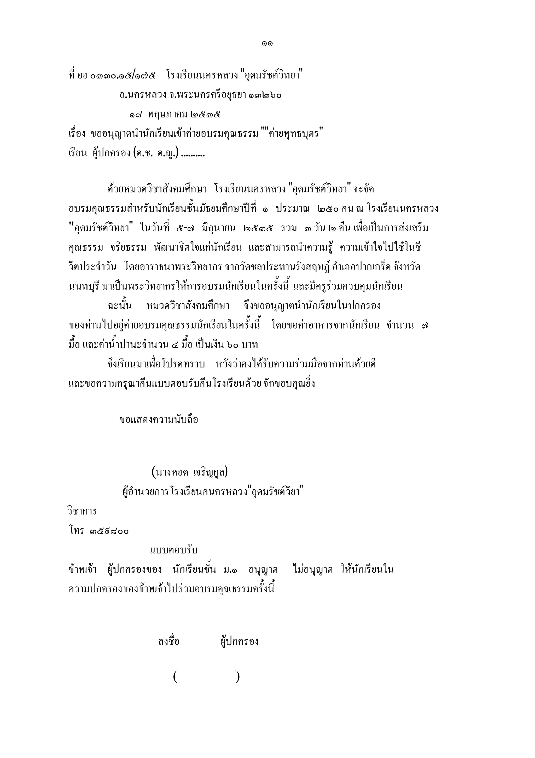 ๑๑

ที่ อย ๐๓๓๐.๑๕/๑๗๕ โรงเรียนนครหลวง "อุดมรัชตวิทยา"
             อ.นครหลวง จ.พระนครศรีอยุธยา ๑๓๒๖๐
               ๑๘ พฤษภาคม ๒๕๓๕
เรื่อง ขออนุญาตนํานักเรียนเขาคายอบรมคุณธรรม ""คายพุทธบุตร"
เรียน ผูปกครอง (ด.ช. ด.ญ.) ..........

           ดวยหมวดวิชาสังคมศึกษา โรงเรียนนครหลวง "อุดมรัชตวิทยา" จะจัด
อบรมคุณธรรมสําหรับนักเรียนชั้นมัธยมศึกษาปที่ ๑ ประมาณ ๒๕๐ คน ณ โรงเรียนนครหลวง
"อุดมรัชตวิทยา" ในวันที่ ๕-๗ มิถุนายน ๒๕๓๕ รวม ๓ วัน ๒ คืน เพื่อเปนการสงเสริม
คุณธรรม จริยธรรม พัฒนาจิตใจแกนักเรียน และสามารถนําความรู ความเขาใจไปใชในชี
วิตประจําวัน โดยอาราธนาพระวิทยากร จากวัดชลประทานรังสฤษฏ อําเภอปากเกร็ด จังหวัด
นนทบุรี มาเปนพระวิทยากรใหการอบรมนักเรียนในครั้งนี้ และมีครูรวมควบคุมนักเรียน
           ฉะนั้น หมวดวิชาสังคมศึกษา จึงขออนุญาตนํานักเรียนในปกครอง
ของทานไปอยูคายอบรมคุณธรรมนักเรียนในครั้งนี้ โดยขอคาอาหารจากนักเรียน จํานวน ๗
มื้อ และคาน้ําปานะจํานวน ๔ มื้อ เปนเงิน ๖๐ บาท
           จึงเรียนมาเพื่อโปรดทราบ หวังวาคงไดรับความรวมมือจากทานดวยดี
และขอความกรุณาคืนแบบตอบรับคืนโรงเรียนดวย จักขอบคุณยิ่ง

            ขอแสดงความนับถือ


                    (นางหยด เจริญกูล)
            ผูอํานวยการโรงเรียนคนครหลวง"อุดมรัชตวิยา"
วิชาการ
โทร ๓๕๙๘๐๐
                   แบบตอบรับ
ขาพเจา ผูปกครองของ นักเรียนชั้น ม.๑ อนุญาต ไมอนุญาต ใหนักเรียนใน
ความปกครองของขาพเจาไปรวมอบรมคุณธรรมครั้งนี้


                     ลงชื่อ         ผูปกครอง

                         (             )
 