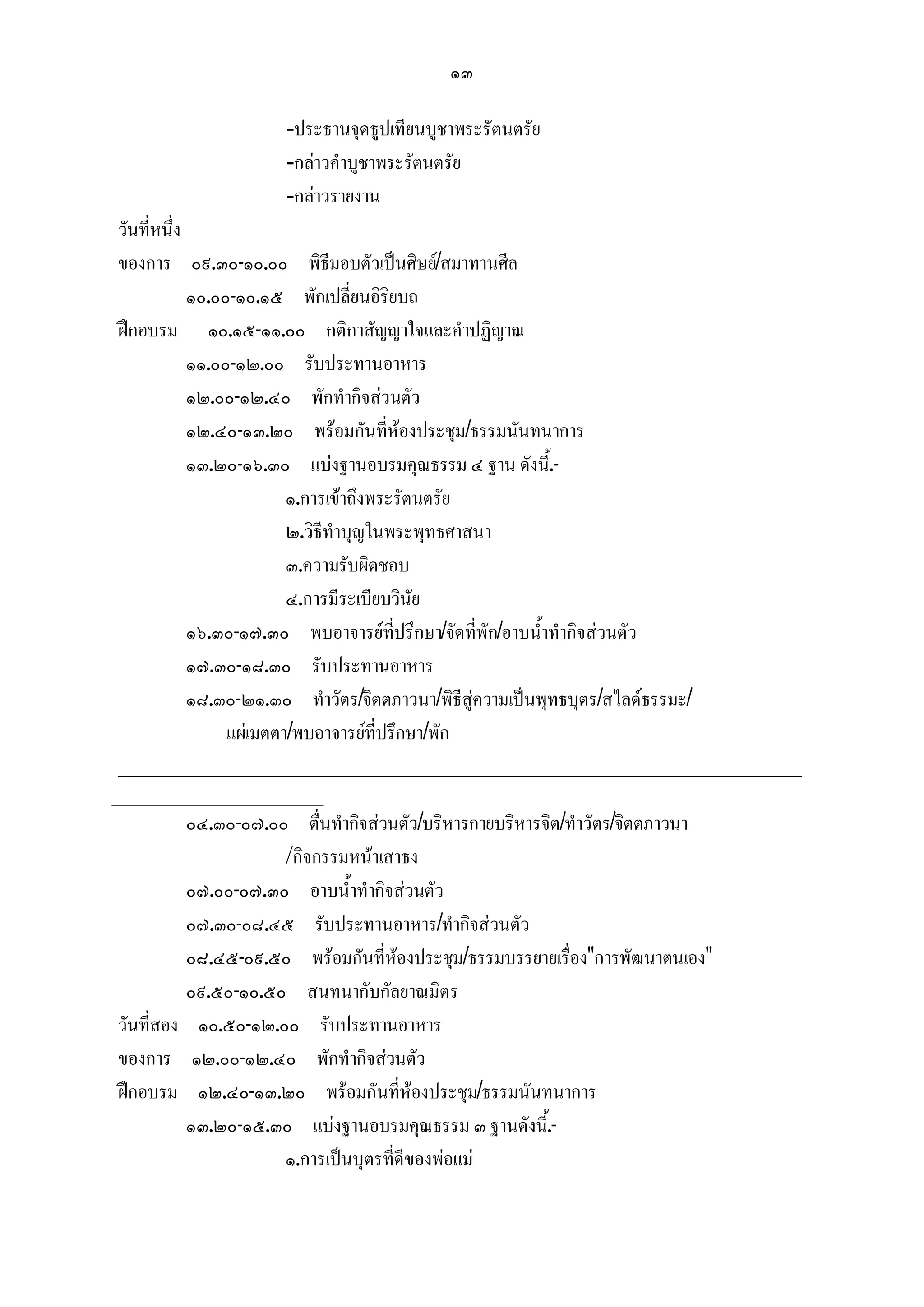 ๑๓

                   -ประธานจุดธูปเทียนบูชาพระรัตนตรัย
                   -กลาวคําบูชาพระรัตนตรัย
                   -กลาวรายงาน
 วันที่หนึ่ง
 ของการ ๐๙.๓๐-๑๐.๐๐ พิธีมอบตัวเปนศิษย/สมาทานศีล
             ๑๐.๐๐-๑๐.๑๕ พักเปลี่ยนอิริยบถ
 ฝกอบรม ๑๐.๑๕-๑๑.๐๐ กติกาสัญญาใจและคําปฏิญาณ
             ๑๑.๐๐-๑๒.๐๐ รับประทานอาหาร
             ๑๒.๐๐-๑๒.๔๐ พักทํากิจสวนตัว
             ๑๒.๔๐-๑๓.๒๐ พรอมกันที่หองประชุม/ธรรมนันทนาการ
             ๑๓.๒๐-๑๖.๓๐ แบงฐานอบรมคุณธรรม ๔ ฐาน ดังนี.้ -
                          ๑.การเขาถึงพระรัตนตรัย
                          ๒.วิธีทําบุญในพระพุทธศาสนา
                          ๓.ความรับผิดชอบ
                          ๔.การมีระเบียบวินัย
             ๑๖.๓๐-๑๗.๓๐ พบอาจารยที่ปรึกษา/จัดที่พัก/อาบน้ําทํากิจสวนตัว
             ๑๗.๓๐-๑๘.๓๐ รับประทานอาหาร
             ๑๘.๓๐-๒๑.๓๐ ทําวัตร/จิตตภาวนา/พิธีสูความเปนพุทธบุตร/สไลดธรรมะ/
                  แผเมตตา/พบอาจารยที่ปรึกษา/พัก
 _______________________________________________________
_________________
             ๐๔.๓๐-๐๗.๐๐ ตื่นทํากิจสวนตัว/บริหารกายบริหารจิต/ทําวัตร/จิตตภาวนา
                          /กิจกรรมหนาเสาธง
             ๐๗.๐๐-๐๗.๓๐ อาบน้ําทํากิจสวนตัว
             ๐๗.๓๐-๐๘.๔๕ รับประทานอาหาร/ทํากิจสวนตัว
             ๐๘.๔๕-๐๙.๕๐ พรอมกันที่หองประชุม/ธรรมบรรยายเรื่อง"การพัฒนาตนเอง"
             ๐๙.๕๐-๑๐.๕๐ สนทนากับกัลยาณมิตร
วันที่สอง ๑๐.๕๐-๑๒.๐๐ รับประทานอาหาร
ของการ ๑๒.๐๐-๑๒.๔๐ พักทํากิจสวนตัว
ฝกอบรม ๑๒.๔๐-๑๓.๒๐ พรอมกันที่หองประชุม/ธรรมนันทนาการ
             ๑๓.๒๐-๑๕.๓๐ แบงฐานอบรมคุณธรรม ๓ ฐานดังนี้.-
                          ๑.การเปนบุตรที่ดีของพอแม
 