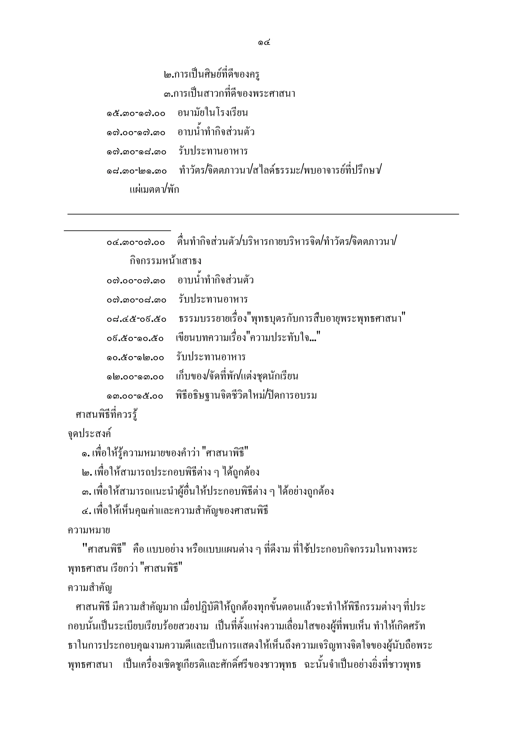 ๑๔

                           ๒.การเปนศิษยที่ดีของครู
                           ๓.การเปนสาวกที่ดีของพระศาสนา
            ๑๕.๓๐-๑๗.๐๐ อนามัยในโรงเรียน
            ๑๗.๐๐-๑๗.๓๐ อาบน้ําทํากิจสวนตัว
            ๑๗.๓๐-๑๘.๓๐ รับประทานอาหาร
            ๑๘.๓๐-๒๑.๓๐ ทําวัตร/จิตตภาวนา/สไลดธรรมะ/พบอาจารยที่ปรึกษา/
                   แผเมตตา/พัก
 _______________________________________________________
_______________
            ๐๔.๓๐-๐๗.๐๐ ตื่นทํากิจสวนตัว/บริหารกายบริหารจิต/ทําวัตร/จิตตภาวนา/
                   กิจกรรมหนาเสาธง
            ๐๗.๐๐-๐๗.๓๐ อาบน้ําทํากิจสวนตัว
            ๐๗.๓๐-๐๘.๓๐ รับประทานอาหาร
            ๐๘.๔๕-๐๙.๕๐ ธรรมบรรยายเรื่อง"พุทธบุตรกับการสืบอายุพระพุทธศาสนา"
            ๐๙.๕๐-๑๐.๕๐ เขียนบทความเรื่อง"ความประทับใจ..."
            ๑๐.๕๐-๑๒.๐๐ รับประทานอาหาร
            ๑๒.๐๐-๑๓.๐๐ เก็บของ/จัดที่พัก/แตงชุดนักเรียน
            ๑๓.๐๐-๑๕.๐๐ พิธีอธิษฐานจิตชีวิตใหม/ปดการอบรม
   ศาสนพิธีที่ควรรู
จุดประสงค
    ๑. เพื่อใหรูความหมายของคําวา "ศาสนาพิธี"
    ๒. เพื่อใหสามารถประกอบพิธีตาง ๆ ไดถูกตอง
    ๓. เพื่อใหสามารถแนะนําผูอื่นใหประกอบพิธีตาง ๆ ไดอยางถูกตอง
    ๔. เพื่อใหเห็นคุณคาและความสําคัญของศาสนพิธี
ความหมาย
    "ศาสนพิธี" คือ แบบอยาง หรือแบบแผนตาง ๆ ที่ดีงาม ที่ใชประกอบกิจกรรมในทางพระ
พุทธศาสน เรียกวา "ศาสนพิธี"
ความสําคัญ
   ศาสนพิธี มีความสําคัญมาก เมื่อปฏิบัติใหถูกตองทุกขั้นตอนแลวจะทําใหพิธีกรรมตางๆ ที่ประ
กอบนั้นเปนระเบียบเรียบรอยสวยงาม เปนที่ตั้งแหงความเลื่อมใสของผูที่พบเห็น ทําใหเกิดศรัท
ธาในการประกอบคุณงามความดีและเปนการแสดงใหเห็นถึงความเจริญทางจิตใจของผูนับถือพระ
พุทธศาสนา เปนเครื่องเชิดชูเกียรติและศักดิ์ศรีของชาวพุทธ ฉะนั้นจําเปนอยางยิ่งที่ชาวพุทธ
 