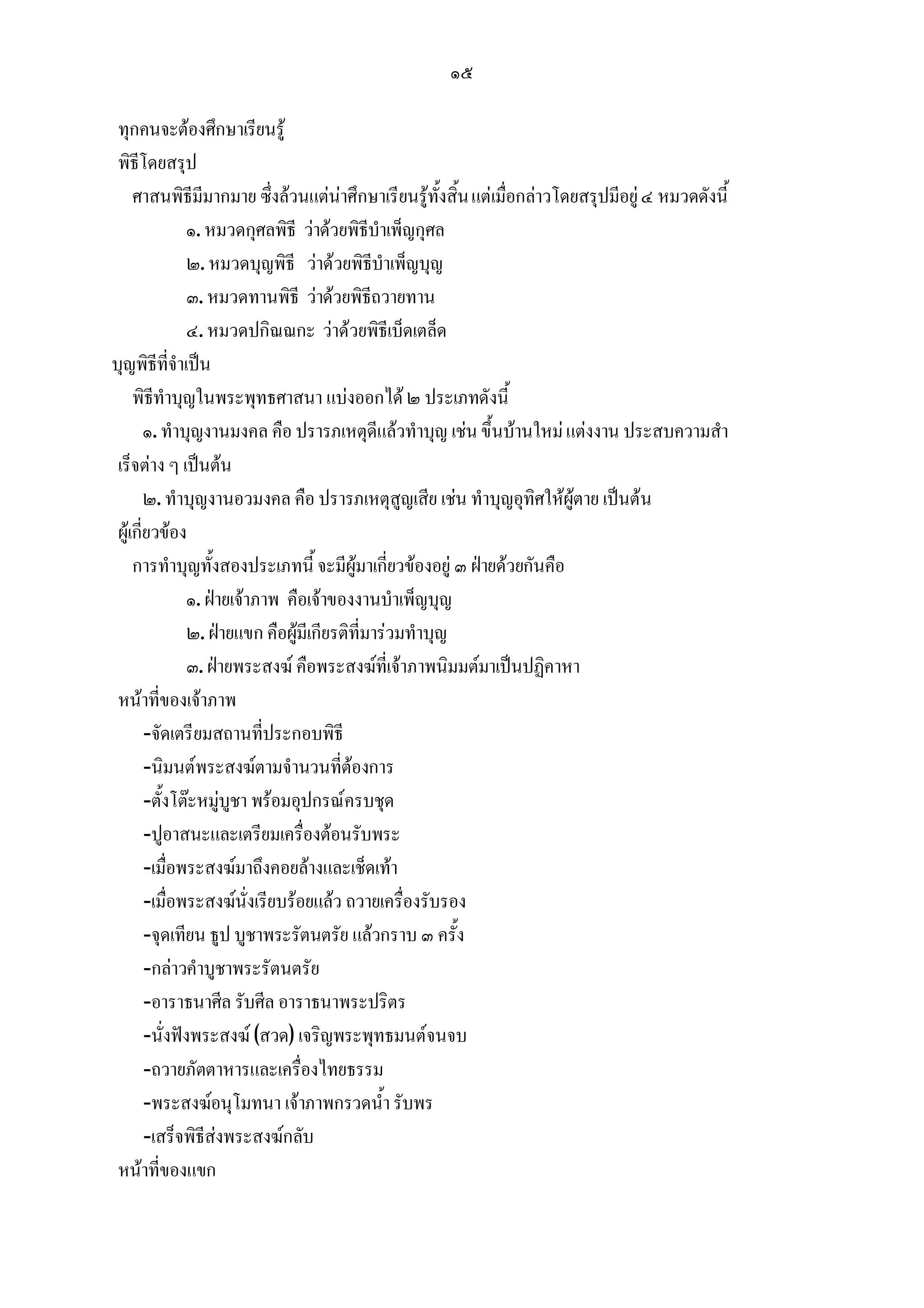 ๑๕

 ทุกคนจะตองศึกษาเรียนรู
 พิธีโดยสรุป
     ศาสนพิธีมีมากมาย ซึ่งลวนแตนาศึกษาเรียนรูทั้งสิ้น แตเมื่อกลาวโดยสรุปมีอยู ๔ หมวดดังนี้
                ๑. หมวดกุศลพิธี วาดวยพิธีบําเพ็ญกุศล
                ๒. หมวดบุญพิธี วาดวยพิธีบําเพ็ญบุญ
                ๓. หมวดทานพิธี วาดวยพิธีถวายทาน
                ๔. หมวดปกิณณกะ วาดวยพิธีเบ็ดเตล็ด
บุญพิธีที่จําเปน
     พิธีทําบุญในพระพุทธศาสนา แบงออกได ๒ ประเภทดังนี้
        ๑. ทําบุญงานมงคล คือ ปรารภเหตุดีแลวทําบุญ เชน ขึ้นบานใหม แตงงาน ประสบความสํา
 เร็จตาง ๆ เปนตน
        ๒. ทําบุญงานอวมงคล คือ ปรารภเหตุสูญเสีย เชน ทําบุญอุทิศใหผูตาย เปนตน
 ผูเกี่ยวของ
     การทําบุญทั้งสองประเภทนี้ จะมีผูมาเกี่ยวของอยู ๓ ฝายดวยกันคือ
                ๑. ฝายเจาภาพ คือเจาของงานบําเพ็ญบุญ
                ๒. ฝายแขก คือผูมีเกียรติที่มารวมทําบุญ
                ๓. ฝายพระสงฆ คือพระสงฆที่เจาภาพนิมมตมาเปนปฏิคาหา
 หนาที่ของเจาภาพ
        -จัดเตรียมสถานที่ประกอบพิธี
        -นิมนตพระสงฆตามจํานวนที่ตองการ
        -ตั้งโตะหมูบูชา พรอมอุปกรณครบชุด
        -ปูอาสนะและเตรียมเครื่องตอนรับพระ
        -เมื่อพระสงฆมาถึงคอยลางและเช็ดเทา
        -เมื่อพระสงฆนั่งเรียบรอยแลว ถวายเครื่องรับรอง
        -จุดเทียน ธูป บูชาพระรัตนตรัย แลวกราบ ๓ ครั้ง
        -กลาวคําบูชาพระรัตนตรัย
        -อาราธนาศีล รับศีล อาราธนาพระปริตร
        -นั่งฟงพระสงฆ (สวด) เจริญพระพุทธมนตจนจบ
        -ถวายภัตตาหารและเครื่องไทยธรรม
        -พระสงฆอนุโมทนา เจาภาพกรวดน้ํา รับพร
        -เสร็จพิธีสงพระสงฆกลับ
 หนาที่ของแขก
 