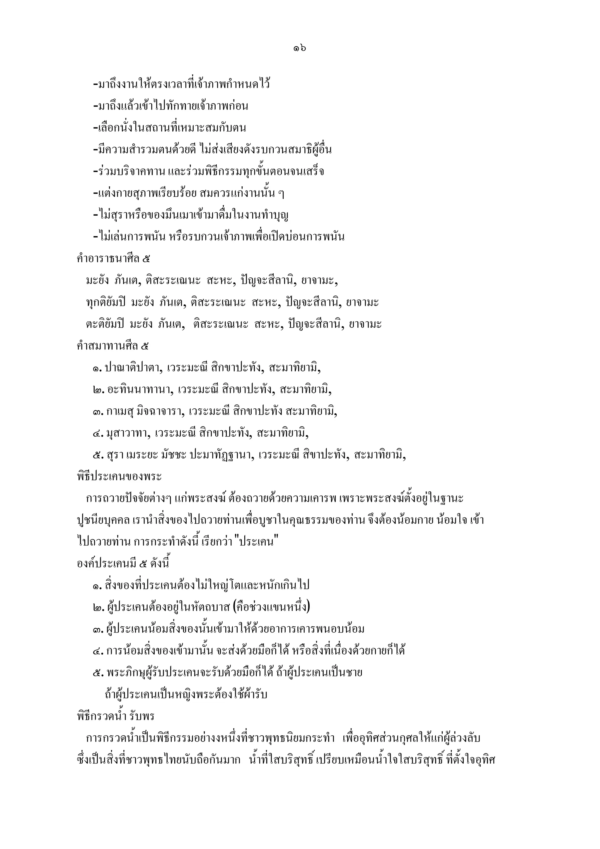 ๑๖

     -มาถึงงานใหตรงเวลาที่เจาภาพกําหนดไว
     -มาถึงแลวเขาไปทักทายเจาภาพกอน
     -เลือกนั่งในสถานที่เหมาะสมกับตน
     -มีความสํารวมตนดวยดี ไมสงเสียงดังรบกวนสมาธิผูอื่น
     -รวมบริจาคทาน และรวมพิธีกรรมทุกขั้นตอนจนเสร็จ
     -แตงกายสุภาพเรียบรอย สมควรแกงานนั้น ๆ
     -ไมสุราหรือของมึนเมาเขามาดื่มในงานทําบุญ
     -ไมเลนการพนัน หรือรบกวนเจาภาพเพื่อเปดบอนการพนัน
คําอาราธนาศีล ๕
   มะยัง ภันเต, ติสะระเณนะ สะหะ, ปญจะสีลานิ, ยาจามะ,
   ทุกติยัมป มะยัง ภันเต, ติสะระเณนะ สะหะ, ปญจะสีลานิ, ยาจามะ
   ตะติยัมป มะยัง ภันเต, ติสะระเณนะ สะหะ, ปญจะสีลานิ, ยาจามะ
คําสมาทานศีล ๕
     ๑. ปาณาติปาตา, เวระมะณี สิกขาปะทัง, สะมาทิยามิ,
     ๒. อะทินนาทานา, เวระมะณี สิกขาปะทัง, สะมาทิยามิ,
     ๓. กาเมสุ มิจฉาจารา, เวระมะณี สิกขาปะทัง สะมาทิยามิ,
     ๔. มุสาวาทา, เวระมะณี สิกขาปะทัง, สะมาทิยามิ,
     ๕. สุรา เมระยะ มัชชะ ปะมาทัฏฐานา, เวระมะณี สิขาปะทัง, สะมาทิยามิ,
พิธีประเคนของพระ
   การถวายปจจัยตางๆ แกพระสงฆ ตองถวายดวยความเคารพ เพราะพระสงฆตั้งอยูในฐานะ
ปูชนียบุคคล เรานําสิ่งของไปถวายทานเพื่อบูชาในคุณธรรมของทาน จึงตองนอมกาย นอมใจ เขา
ไปถวายทาน การกระทําดังนี้ เรียกวา "ประเคน"
องคประเคนมี ๕ ดังนี้
     ๑. สิ่งของทีประเคนตองไมใหญโตและหนักเกินไป
                  ่
     ๒. ผูประเคนตองอยูในหัตถบาส (คือชวงแขนหนึ่ง)
     ๓. ผูประเคนนอมสิ่งของนั้นเขามาใหดวยอาการเคารพนอบนอม
     ๔. การนอมสิ่งของเขามานั้น จะสงดวยมือก็ได หรือสิ่งที่เนื่องดวยกายก็ได
     ๕. พระภิกษุผูรับประเคนจะรับดวยมือก็ได ถาผูประเคนเปนชาย
        ถาผูประเคนเปนหญิงพระตองใชผารับ
พิธีกรวดน้ํา รับพร
   การกรวดน้ําเปนพิธีกรรมอยางงหนึ่งที่ชาวพุทธนิยมกระทํา เพื่ออุทิศสวนกุศลใหแกผูลวงลับ
ซึ่งเปนสิ่งที่ชาวพุทธไทยนับถือกันมาก น้ําที่ใสบริสทธิ์ เปรียบเหมือนน้ําใจใสบริสุทธิ์ ที่ตั้งใจอุทิศ
                                                     ุ
 