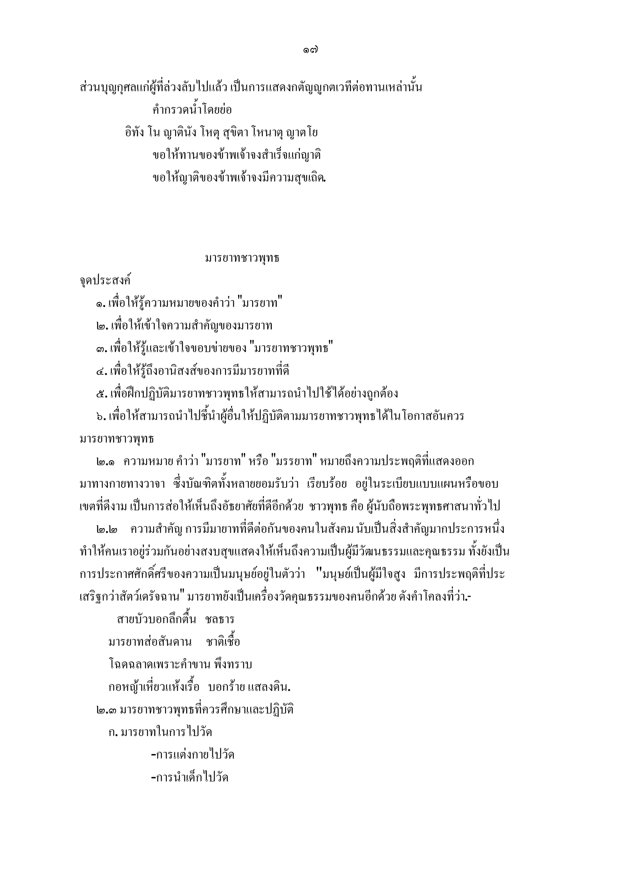 ๑๗

สวนบุญกุศลแกผูที่ลวงลับไปแลว เปนการแสดงกตัญูกตเวทีตอทานเหลานั้น
                คํากรวดน้ําโดยยอ
         อิทัง โน ญาตินัง โหตุ สุขิตา โหนาตุ ญาตโย
                ขอใหทานของขาพเจาจงสําเร็จแกญาติ
                ขอใหญาติของขาพเจาจงมีความสุขเถิด.



                          มารยาทชาวพุทธ
จุดประสงค
    ๑. เพื่อใหรูความหมายของคําวา "มารยาท"
    ๒. เพื่อใหเขาใจความสําคัญของมารยาท
    ๓. เพื่อใหรูและเขาใจขอบขายของ "มารยาทชาวพุทธ"
    ๔. เพื่อใหรูถึงอานิสงสของการมีมารยาทที่ดี
    ๕. เพื่อฝกปฏิบัติมารยาทชาวพุทธใหสามารถนําไปใชไดอยางถูกตอง
    ๖. เพื่อใหสามารถนําไปชี้นําผูอื่นใหปฏิบัติตามมารยาทชาวพุทธไดในโอกาสอันควร
มารยาทชาวพุทธ
    ๒.๑ ความหมาย คําวา "มารยาท" หรือ "มรรยาท" หมายถึงความประพฤติที่แสดงออก
มาทางกายทางวาจา ซึ่งบัณฑิตทั้งหลายยอมรับวา เรียบรอย อยูในระเบียบแบบแผนหรือขอบ
เขตที่ดีงาม เปนการสอใหเห็นถึงอัธยาศัยที่ดีอีกดวย ชาวพุทธ คือ ผูนับถือพระพุทธศาสนาทั่วไป
    ๒.๒ ความสําคัญ การมีมายาทที่ดีตอกันของคนในสังคม นับเปนสิ่งสําคัญมากประการหนึ่ง
ทําใหคนเราอยูรวมกันอยางสงบสุขแสดงใหเห็นถึงความเปนผูมีวัฒนธรรมและคุณธรรม ทั้งยังเปน
การประกาศศักดิ์ศรีของความเปนมนุษยอยูในตัววา "มนุษยเปนผูมใจสูง มีการประพฤติที่ประ
                                                                      ี
เสริฐกวาสัตวเดรัจฉาน" มารยาทยังเปนเครื่องวัดคุณธรรมของคนอีกดวย ดังคําโคลงที่วา.-
         สายบัวบอกลึกตื้น ชลธาร
       มารยาทสอสันดาน ชาติเชื้อ
       โฉดฉลาดเพราะคําขาน พึงทราบ
       กอหญาเหียวแหงเรื้อ บอกราย แสลงดิน.
                    ่
    ๒.๓ มารยาทชาวพุทธที่ควรศึกษาและปฏิบัติ
       ก. มารยาทในการไปวัด
                   -การแตงกายไปวัด
                   -การนําเด็กไปวัด
 