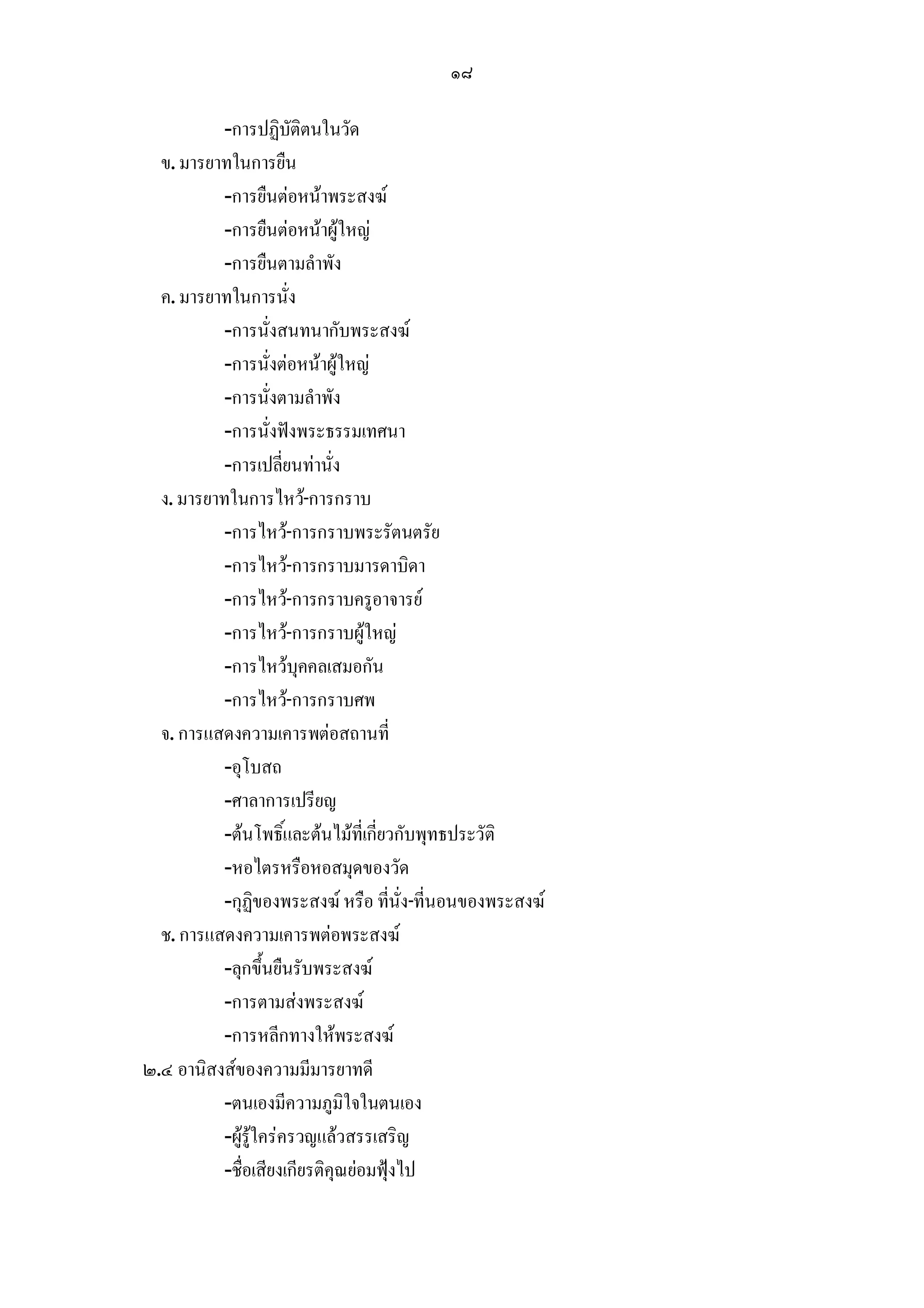 ๑๘

          -การปฏิบัติตนในวัด
  ข. มารยาทในการยืน
          -การยืนตอหนาพระสงฆ
          -การยืนตอหนาผูใหญ
          -การยืนตามลําพัง
  ค. มารยาทในการนั่ง
          -การนั่งสนทนากับพระสงฆ
          -การนั่งตอหนาผูใหญ
          -การนั่งตามลําพัง
          -การนั่งฟงพระธรรมเทศนา
          -การเปลี่ยนทานั่ง
  ง. มารยาทในการไหว-การกราบ
          -การไหว-การกราบพระรัตนตรัย
          -การไหว-การกราบมารดาบิดา
          -การไหว-การกราบครูอาจารย
          -การไหว-การกราบผูใหญ
          -การไหวบุคคลเสมอกัน
          -การไหว-การกราบศพ
  จ. การแสดงความเคารพตอสถานที่
          -อุโบสถ
          -ศาลาการเปรียญ
          -ตนโพธิ์และตนไมที่เกี่ยวกับพุทธประวัติ
          -หอไตรหรือหอสมุดของวัด
          -กุฏิของพระสงฆ หรือ ที่นั่ง-ที่นอนของพระสงฆ
  ช. การแสดงความเคารพตอพระสงฆ
          -ลุกขึ้นยืนรับพระสงฆ
          -การตามสงพระสงฆ
          -การหลีกทางใหพระสงฆ
๒.๔ อานิสงสของความมีมารยาทดี
          -ตนเองมีความภูมิใจในตนเอง
          -ผูรูใครครวญแลวสรรเสริญ
          -ชื่อเสียงเกียรติคุณยอมฟุงไป
 