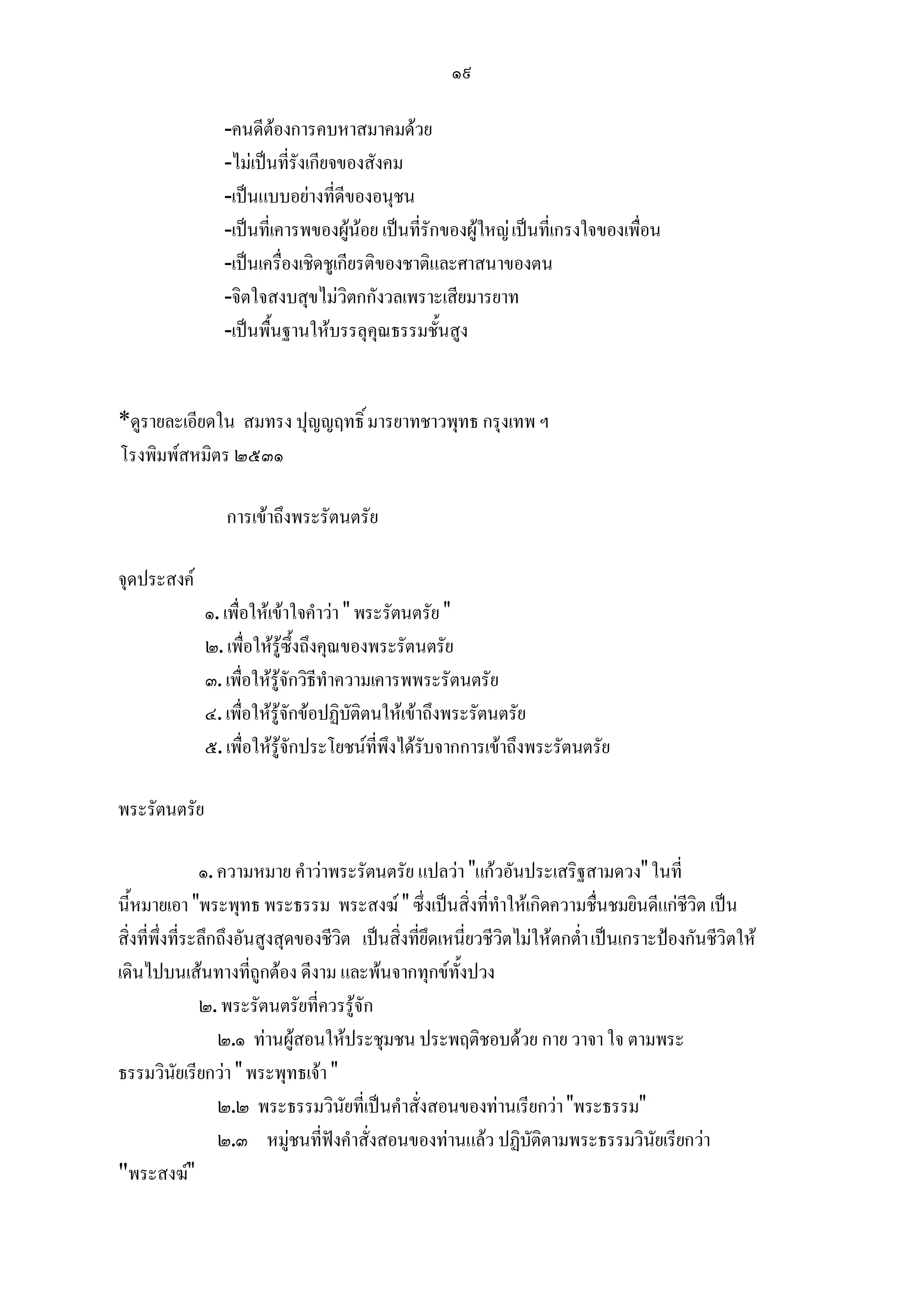 ๑๙

                 -คนดีตองการคบหาสมาคมดวย
                 -ไมเปนที่รังเกียจของสังคม
                 -เปนแบบอยางที่ดีของอนุชน
                 -เปนที่เคารพของผูนอย เปนที่รักของผูใหญ เปนที่เกรงใจของเพื่อน
                 -เปนเครื่องเชิดชูเกียรติของชาติและศาสนาของตน
                 -จิตใจสงบสุขไมวิตกกังวลเพราะเสียมารยาท
                 -เปนพื้นฐานใหบรรลุคุณธรรมชั้นสูง


*ดูรายละเอียดใน สมทรง ปุญญฤทธิ์ มารยาทชาวพุทธ กรุงเทพ ฯ
โรงพิมพสหมิตร ๒๕๓๑

                 การเขาถึงพระรัตนตรัย

จุดประสงค
              ๑. เพื่อใหเขาใจคําวา " พระรัตนตรัย "
              ๒. เพื่อใหรูซึ้งถึงคุณของพระรัตนตรัย
              ๓. เพื่อใหรูจักวิธีทําความเคารพพระรัตนตรัย
              ๔. เพื่อใหรูจักขอปฏิบัติตนใหเขาถึงพระรัตนตรัย
              ๕. เพื่อใหรูจักประโยชนที่พึงไดรับจากการเขาถึงพระรัตนตรัย

พระรัตนตรัย

                ๑. ความหมาย คําวาพระรัตนตรัย แปลวา "แกวอันประเสริฐสามดวง" ในที่
นี้หมายเอา "พระพุทธ พระธรรม พระสงฆ " ซึ่งเปนสิ่งที่ทําใหเกิดความชื่นชมยินดีแกชีวิต เปน
สิ่งที่พึ่งที่ระลึกถึงอันสูงสุดของชีวิต เปนสิ่งที่ยึดเหนี่ยวชีวิตไมใหตกต่ํา เปนเกราะปองกันชีวิตให
เดินไปบนเสนทางที่ถูกตอง ดีงาม และพนจากทุกขทั้งปวง
                ๒. พระรัตนตรัยที่ควรรูจัก
                   ๒.๑ ทานผูสอนใหประชุมชน ประพฤติชอบดวย กาย วาจา ใจ ตามพระ
ธรรมวินัยเรียกวา " พระพุทธเจา "
                   ๒.๒ พระธรรมวินัยที่เปนคําสั่งสอนของทานเรียกวา "พระธรรม"
                   ๒.๓ หมูชนที่ฟงคําสั่งสอนของทานแลว ปฏิบัติตามพระธรรมวินัยเรียกวา
"พระสงฆ"
 