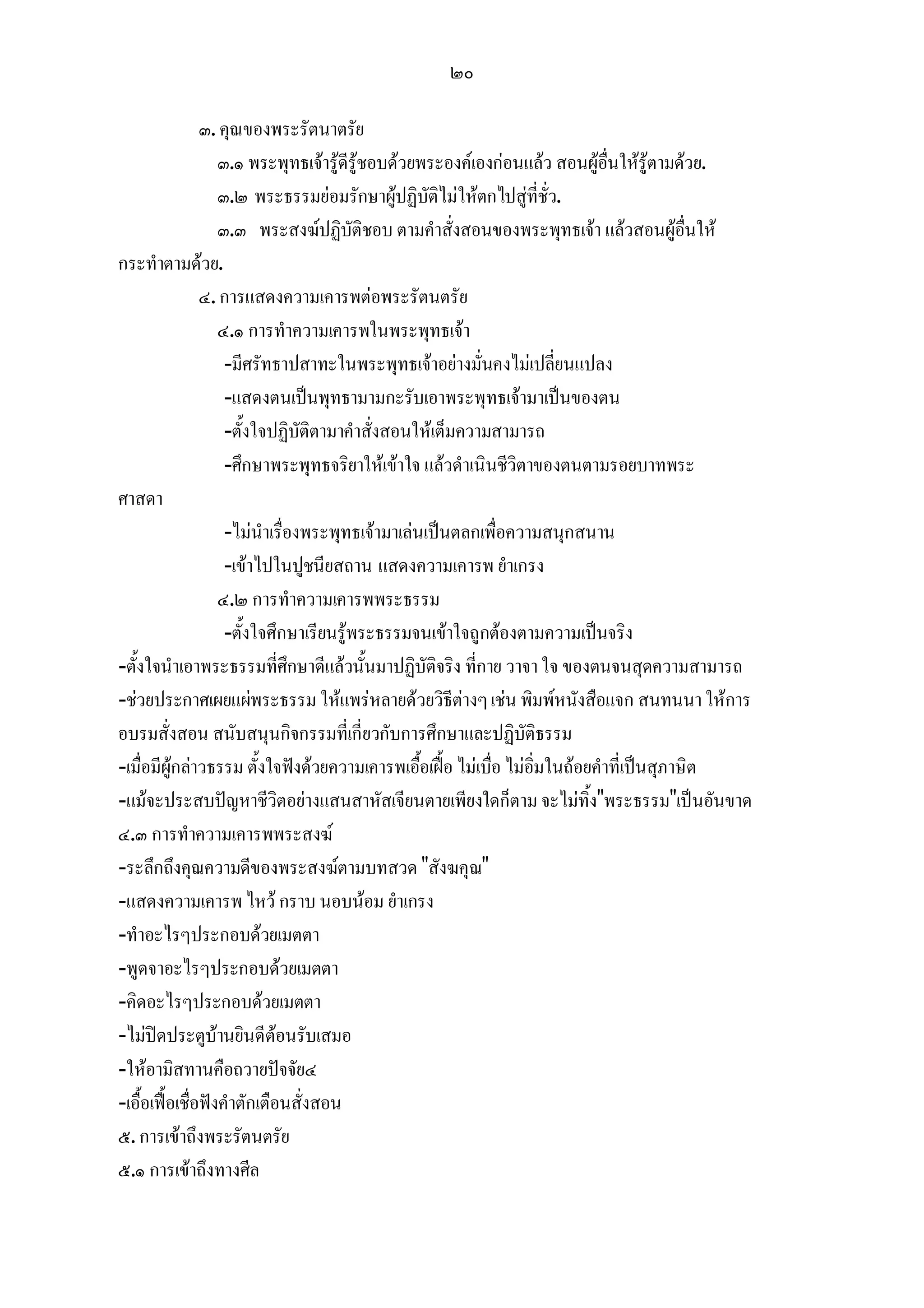 ๒๐

                ๓. คุณของพระรัตนาตรัย
                   ๓.๑ พระพุทธเจารูดีรูชอบดวยพระองคเองกอนแลว สอนผูอื่นใหรูตามดวย.
                   ๓.๒ พระธรรมยอมรักษาผูปฏิบัติไมใหตกไปสูที่ชั่ว.
                   ๓.๓ พระสงฆปฏิบัติชอบ ตามคําสั่งสอนของพระพุทธเจา แลวสอนผูอื่นให
กระทําตามดวย.
                ๔. การแสดงความเคารพตอพระรัตนตรัย
                   ๔.๑ การทําความเคารพในพระพุทธเจา
                    -มีศรัทธาปสาทะในพระพุทธเจาอยางมั่นคงไมเปลี่ยนแปลง
                    -แสดงตนเปนพุทธามามกะรับเอาพระพุทธเจามาเปนของตน
                    -ตั้งใจปฏิบัติตามาคําสั่งสอนใหเต็มความสามารถ
                    -ศึกษาพระพุทธจริยาใหเขาใจ แลวดําเนินชีวิตาของตนตามรอยบาทพระ
ศาสดา
                    -ไมนําเรื่องพระพุทธเจามาเลนเปนตลกเพื่อความสนุกสนาน
                    -เขาไปในปูชนียสถาน แสดงความเคารพ ยําเกรง
                   ๔.๒ การทําความเคารพพระธรรม
                    -ตั้งใจศึกษาเรียนรูพระธรรมจนเขาใจถูกตองตามความเปนจริง
-ตั้งใจนําเอาพระธรรมที่ศึกษาดีแลวนั้นมาปฏิบัติจริง ที่กาย วาจา ใจ ของตนจนสุดความสามารถ
-ชวยประกาศเผยแผพระธรรม ใหแพรหลายดวยวิธีตางๆ เชน พิมพหนังสือแจก สนทนนา ใหการ
อบรมสั่งสอน สนับสนุนกิจกรรมที่เกี่ยวกับการศึกษาและปฏิบัติธรรม
-เมื่อมีผูกลาวธรรม ตั้งใจฟงดวยความเคารพเอื้อเฝอ ไมเบื่อ ไมอิ่มในถอยคําที่เปนสุภาษิต
-แมจะประสบปญหาชีวิตอยางแสนสาหัสเจียนตายเพียงใดก็ตาม จะไมทิ้ง"พระธรรม"เปนอันขาด
๔.๓ การทําความเคารพพระสงฆ
-ระลึกถึงคุณความดีของพระสงฆตามบทสวด "สังฆคุณ"
-แสดงความเคารพ ไหว กราบ นอบนอม ยําเกรง
-ทําอะไรๆประกอบดวยเมตตา
-พูดจาอะไรๆประกอบดวยเมตตา
-คิดอะไรๆประกอบดวยเมตตา
-ไมปดประตูบานยินดีตอนรับเสมอ
-ใหอามิสทานคือถวายปจจัย๔
-เอื้อเฟอเชื่อฟงคําตักเตือนสั่งสอน
๕. การเขาถึงพระรัตนตรัย
๕.๑ การเขาถึงทางศีล
 