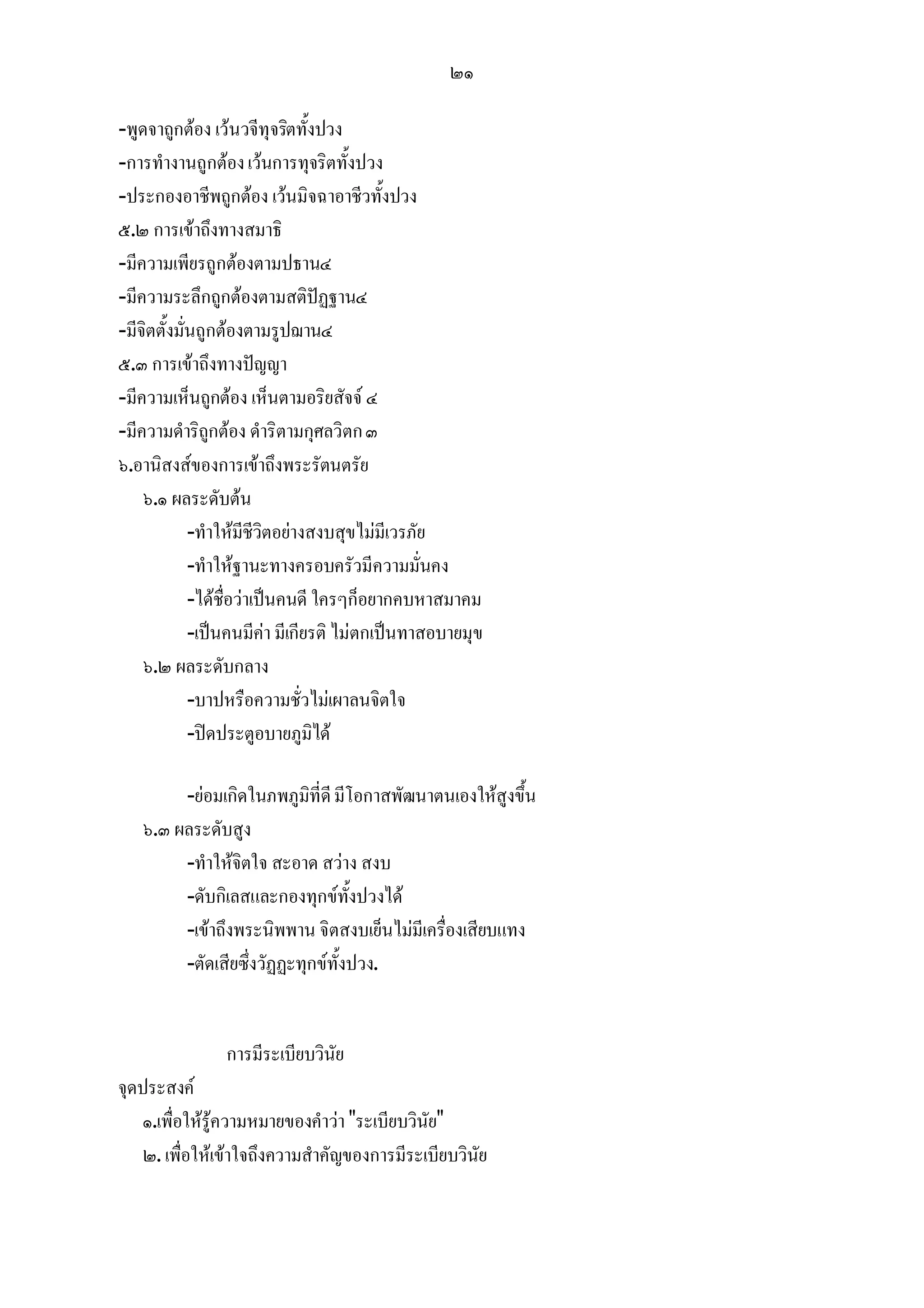 ๒๑

-พูดจาถูกตอง เวนวจีทุจริตทั้งปวง
-การทํางานถูกตอง เวนการทุจริตทั้งปวง
-ประกองอาชีพถูกตอง เวนมิจฉาอาชีวทั้งปวง
๕.๒ การเขาถึงทางสมาธิ
-มีความเพียรถูกตองตามปธาน๔
-มีความระลึกถูกตองตามสติปฏฐาน๔
-มีจิตตั้งมั่นถูกตองตามรูปฌาน๔
๕.๓ การเขาถึงทางปญญา
-มีความเห็นถูกตอง เห็นตามอริยสัจจ ๔
-มีความดําริถูกตอง ดําริตามกุศลวิตก ๓
๖.อานิสงสของการเขาถึงพระรัตนตรัย
    ๖.๑ ผลระดับตน
             -ทําใหมีชีวิตอยางสงบสุขไมมีเวรภัย
             -ทําใหฐานะทางครอบครัวมีความมั่นคง
             -ไดชื่อวาเปนคนดี ใครๆก็อยากคบหาสมาคม
             -เปนคนมีคา มีเกียรติ ไมตกเปนทาสอบายมุข
    ๖.๒ ผลระดับกลาง
             -บาปหรือความชั่วไมเผาลนจิตใจ
             -ปดประตูอบายภูมิได

        -ยอมเกิดในภพภูมิที่ดี มีโอกาสพัฒนาตนเองใหสูงขึ้น
   ๖.๓ ผลระดับสูง
        -ทําใหจิตใจ สะอาด สวาง สงบ
        -ดับกิเลสและกองทุกขทั้งปวงได
        -เขาถึงพระนิพพาน จิตสงบเย็นไมมีเครื่องเสียบแทง
        -ตัดเสียซึ่งวัฏฏะทุกขทั้งปวง.


                การมีระเบียบวินัย
จุดประสงค
   ๑.เพื่อใหรูความหมายของคําวา "ระเบียบวินัย"
    ๒. เพื่อใหเขาใจถึงความสําคัญของการมีระเบียบวินัย
 