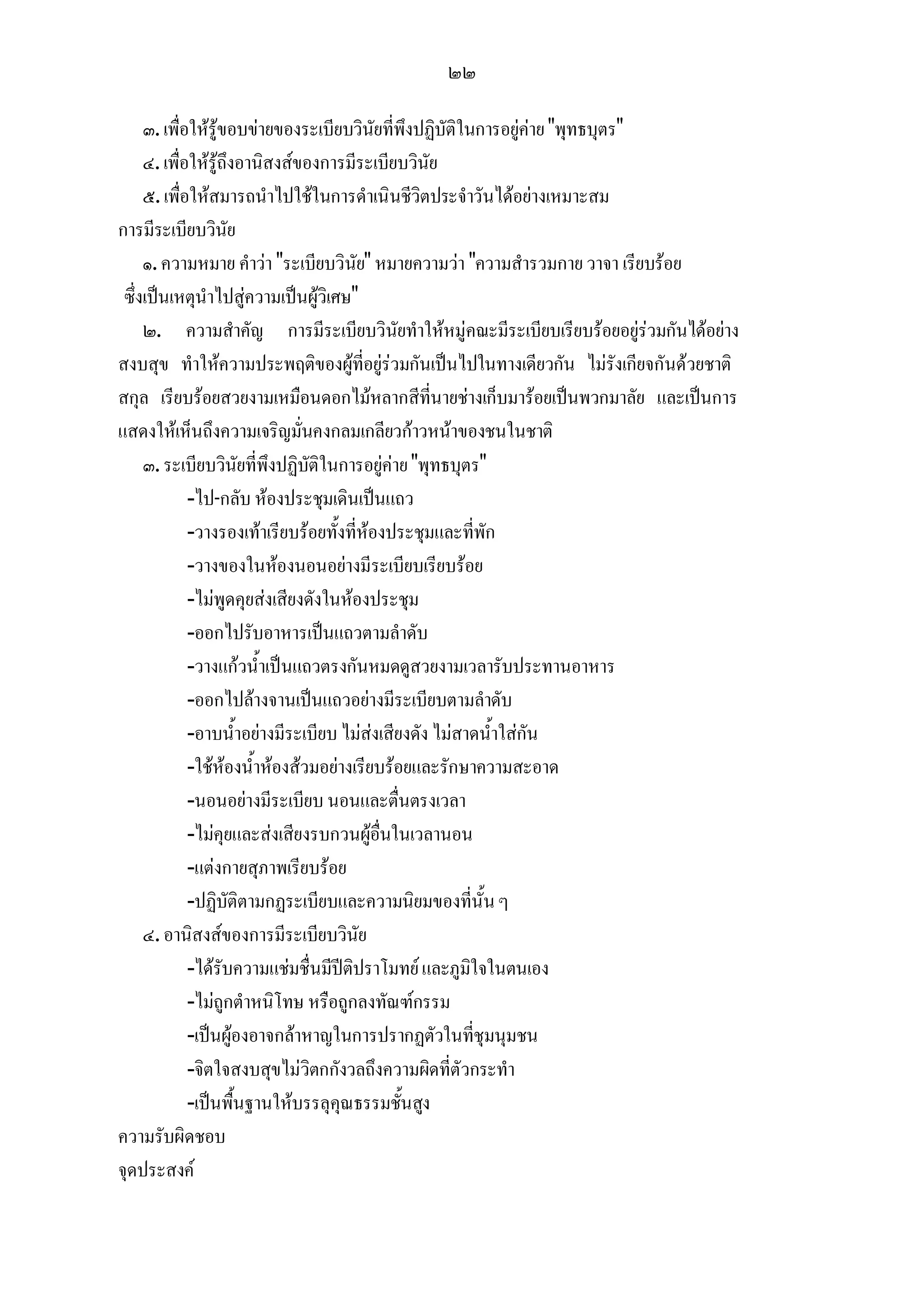 ๒๒

     ๓. เพื่อใหรูขอบขายของระเบียบวินัยที่พึงปฏิบัติในการอยูคาย "พุทธบุตร"
     ๔. เพื่อใหรูถึงอานิสงสของการมีระเบียบวินัย
     ๕. เพื่อใหสมารถนําไปใชในการดําเนินชีวิตประจําวันไดอยางเหมาะสม
การมีระเบียบวินัย
     ๑. ความหมาย คําวา "ระเบียบวินัย" หมายความวา "ความสํารวมกาย วาจา เรียบรอย
 ซึ่งเปนเหตุนําไปสูความเปนผูวิเศษ"
     ๒. ความสําคัญ การมีระเบียบวินัยทําใหหมูคณะมีระเบียบเรียบรอยอยูรวมกันไดอยาง
สงบสุข ทําใหความประพฤติของผูที่อยูรวมกันเปนไปในทางเดียวกัน ไมรังเกียจกันดวยชาติ
สกุล เรียบรอยสวยงามเหมือนดอกไมหลากสีที่นายชางเก็บมารอยเปนพวกมาลัย และเปนการ
แสดงใหเห็นถึงความเจริญมั่นคงกลมเกลียวกาวหนาของชนในชาติ
     ๓. ระเบียบวินัยที่พึงปฏิบัติในการอยูคาย "พุทธบุตร"
             -ไป-กลับ หองประชุมเดินเปนแถว
             -วางรองเทาเรียบรอยทั้งที่หองประชุมและที่พัก
             -วางของในหองนอนอยางมีระเบียบเรียบรอย
             -ไมพูดคุยสงเสียงดังในหองประชุม
             -ออกไปรับอาหารเปนแถวตามลําดับ
             -วางแกวน้ําเปนแถวตรงกันหมดดูสวยงามเวลารับประทานอาหาร
             -ออกไปลางจานเปนแถวอยางมีระเบียบตามลําดับ
             -อาบน้ําอยางมีระเบียบ ไมสงเสียงดัง ไมสาดน้ําใสกัน
             -ใชหองน้ําหองสวมอยางเรียบรอยและรักษาความสะอาด
             -นอนอยางมีระเบียบ นอนและตื่นตรงเวลา
             -ไมคุยและสงเสียงรบกวนผูอื่นในเวลานอน
             -แตงกายสุภาพเรียบรอย
             -ปฏิบัติตามกฏระเบียบและความนิยมของที่นั้น ๆ
     ๔. อานิสงสของการมีระเบียบวินัย
             -ไดรับความแชมชื่นมีปติปราโมทย และภูมิใจในตนเอง
             -ไมถูกตําหนิโทษ หรือถูกลงทัณฑกรรม
             -เปนผูองอาจกลาหาญในการปรากฏตัวในที่ชุมนุมชน
             -จิตใจสงบสุขไมวิตกกังวลถึงความผิดที่ตัวกระทํา
             -เปนพื้นฐานใหบรรลุคุณธรรมชั้นสูง
ความรับผิดชอบ
จุดประสงค
 