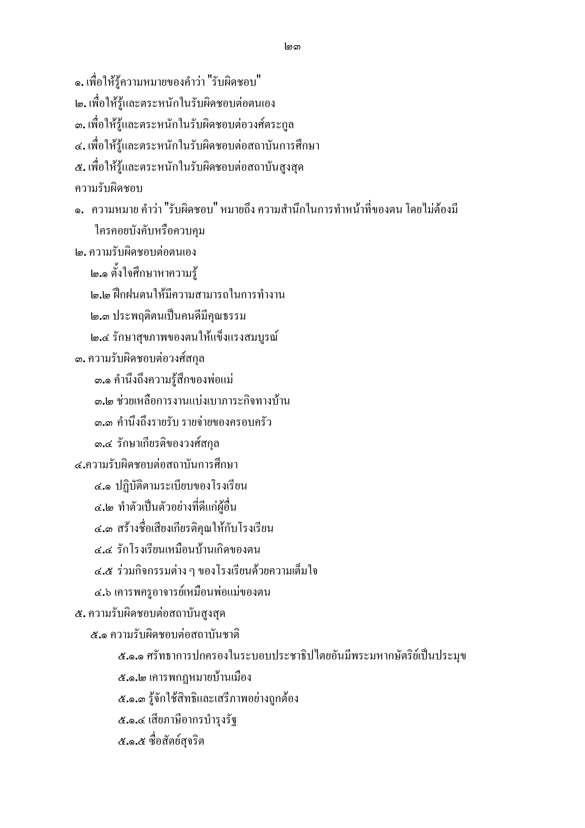 ๒๓

๑. เพื่อใหรูความหมายของคําวา "รับผิดชอบ"
๒. เพื่อใหรูและตระหนักในรับผิดชอบตอตนเอง
๓. เพื่อใหรูและตระหนักในรับผิดชอบตอวงศตระกูล
๔. เพื่อใหรูและตระหนักในรับผิดชอบตอสถาบันการศึกษา
๕. เพื่อใหรูและตระหนักในรับผิดชอบตอสถาบันสูงสุด
ความรับผิดชอบ
๑. ความหมาย คําวา "รับผิดชอบ" หมายถึง ความสํานึกในการทําหนาที่ของตน โดยไมตองมี
     ใครคอยบังคับหรือควบคุม
๒. ความรับผิดชอบตอตนเอง
    ๒.๑ ตั้งใจศึกษาหาความรู
    ๒.๒ ฝกฝนตนใหมีความสามารถในการทํางาน
    ๒.๓ ประพฤติตนเปนคนดีมีคุณธรรม
    ๒.๔ รักษาสุขภาพของตนใหแข็งแรงสมบูรณ
๓. ความรับผิดชอบตอวงศสกุล
     ๓.๑ คํานึงถึงความรูสึกของพอแม
     ๓.๒ ชวยเหลือการงานแบงเบาภาระกิจทางบาน
     ๓.๓ คํานึงถึงรายรับ รายจายของครอบครัว
     ๓.๔ รักษาเกียรติของวงศสกุล
๔.ความรับผิดชอบตอสถาบันการศึกษา
     ๔.๑ ปฏิบัติตามระเบียบของโรงเรียน
     ๔.๒ ทําตัวเปนตัวอยางที่ดีแกผูอื่น
     ๔.๓ สรางชื่อเสียงเกียรติคุณใหกับโรงเรียน
     ๔.๔ รักโรงเรียนเหมือนบานเกิดของตน
     ๔.๕ รวมกิจกรรมตาง ๆ ของโรงเรียนดวยความเต็มใจ
     ๔.๖ เคารพครูอาจารยเหมือนพอแมของตน
๕. ความรับผิดชอบตอสถาบันสูงสุด
    ๕.๑ ความรับผิดชอบตอสถาบันชาติ
            ๕.๑.๑ ศรัทธาการปกครองในระบอบประชาธิปไตยอันมีพระมหากษัตริยเปนประมุข
            ๕.๑.๒ เคารพกฏหมายบานเมือง
            ๕.๑.๓ รูจักใชสิทธิและเสรีภาพอยางถูกตอง
            ๕.๑.๔ เสียภาษีอากรบํารุงรัฐ
            ๕.๑.๕ ซื่อสัตยสุจริต
 