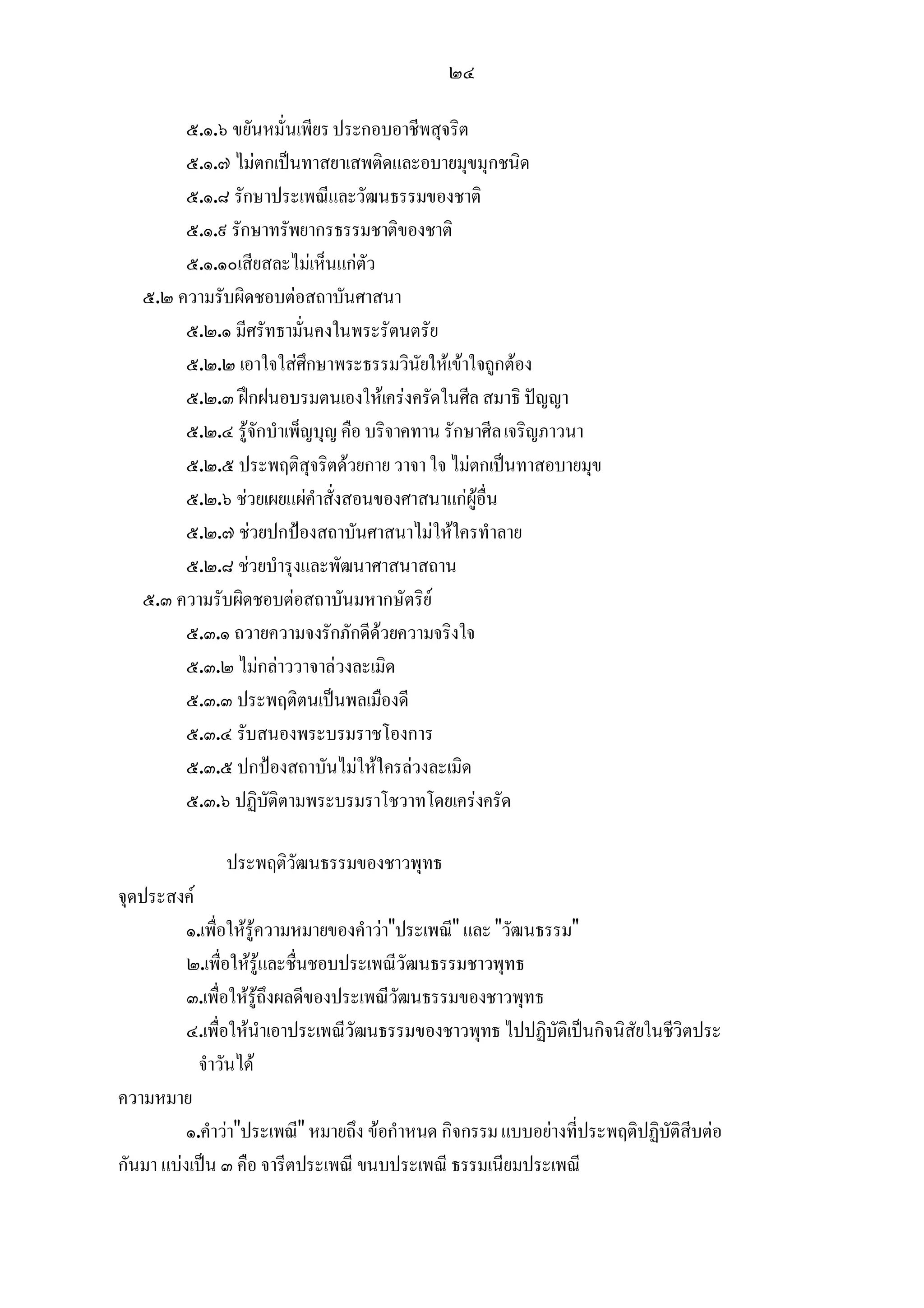 ๒๔

        ๕.๑.๖ ขยันหมั่นเพียร ประกอบอาชีพสุจริต
        ๕.๑.๗ ไมตกเปนทาสยาเสพติดและอบายมุขมุกชนิด
        ๕.๑.๘ รักษาประเพณีและวัฒนธรรมของชาติ
        ๕.๑.๙ รักษาทรัพยากรธรรมชาติของชาติ
        ๕.๑.๑๐เสียสละไมเห็นแกตัว
   ๕.๒ ความรับผิดชอบตอสถาบันศาสนา
        ๕.๒.๑ มีศรัทธามั่นคงในพระรัตนตรัย
        ๕.๒.๒ เอาใจใสศึกษาพระธรรมวินัยใหเขาใจถูกตอง
        ๕.๒.๓ ฝกฝนอบรมตนเองใหเครงครัดในศีล สมาธิ ปญญา
        ๕.๒.๔ รูจักบําเพ็ญบุญ คือ บริจาคทาน รักษาศีล เจริญภาวนา
        ๕.๒.๕ ประพฤติสุจริตดวยกาย วาจา ใจ ไมตกเปนทาสอบายมุข
        ๕.๒.๖ ชวยเผยแผคําสั่งสอนของศาสนาแกผูอื่น
        ๕.๒.๗ ชวยปกปองสถาบันศาสนาไมใหใครทําลาย
        ๕.๒.๘ ชวยบํารุงและพัฒนาศาสนาสถาน
   ๕.๓ ความรับผิดชอบตอสถาบันมหากษัตริย
        ๕.๓.๑ ถวายความจงรักภักดีดวยความจริงใจ
        ๕.๓.๒ ไมกลาววาจาลวงละเมิด
        ๕.๓.๓ ประพฤติตนเปนพลเมืองดี
        ๕.๓.๔ รับสนองพระบรมราชโองการ
        ๕.๓.๕ ปกปองสถาบันไมใหใครลวงละเมิด
        ๕.๓.๖ ปฏิบัติตามพระบรมราโชวาทโดยเครงครัด

               ประพฤติวัฒนธรรมของชาวพุทธ
จุดประสงค
          ๑.เพื่อใหรูความหมายของคําวา"ประเพณี" และ "วัฒนธรรม"
          ๒.เพื่อใหรูและชื่นชอบประเพณีวัฒนธรรมชาวพุทธ
          ๓.เพื่อใหรูถึงผลดีของประเพณีวัฒนธรรมของชาวพุทธ
          ๔.เพื่อใหนําเอาประเพณีวัฒนธรรมของชาวพุทธ ไปปฏิบัติเปนกิจนิสัยในชีวิตประ
            จําวันได
ความหมาย
          ๑.คําวา"ประเพณี" หมายถึง ขอกําหนด กิจกรรม แบบอยางที่ประพฤติปฏิบัติสีบตอ
กันมา แบงเปน ๓ คือ จารีตประเพณี ขนบประเพณี ธรรมเนียมประเพณี
 