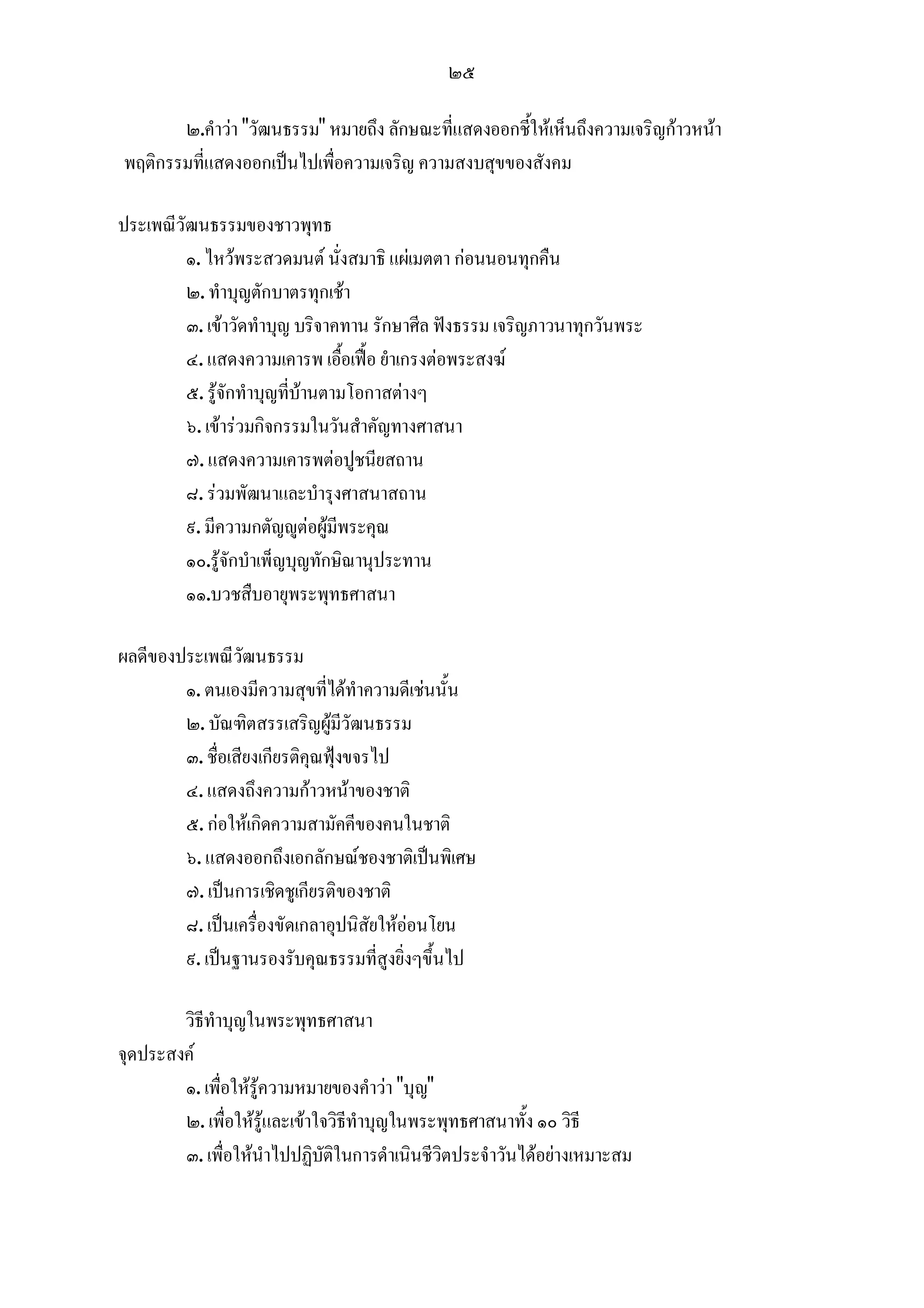 ๒๕

       ๒.คําวา "วัฒนธรรม" หมายถึง ลักษณะที่แสดงออกชี้ใหเห็นถึงความเจริญกาวหนา
พฤติกรรมที่แสดงออกเปนไปเพื่อความเจริญ ความสงบสุขของสังคม

ประเพณีวัฒนธรรมของชาวพุทธ
         ๑. ไหวพระสวดมนต นั่งสมาธิ แผเมตตา กอนนอนทุกคืน
         ๒. ทําบุญตักบาตรทุกเชา
         ๓. เขาวัดทําบุญ บริจาคทาน รักษาศีล ฟงธรรม เจริญภาวนาทุกวันพระ
         ๔. แสดงความเคารพ เอื้อเฟอ ยําเกรงตอพระสงฆ
         ๕. รูจักทําบุญที่บานตามโอกาสตางๆ
         ๖. เขารวมกิจกรรมในวันสําคัญทางศาสนา
         ๗. แสดงความเคารพตอปูชนียสถาน
         ๘. รวมพัฒนาและบํารุงศาสนาสถาน
         ๙. มีความกตัญูตอผูมีพระคุณ
         ๑๐.รูจักบําเพ็ญบุญทักษิณานุประทาน
         ๑๑.บวชสืบอายุพระพุทธศาสนา

ผลดีของประเพณีวัฒนธรรม
        ๑. ตนเองมีความสุขที่ไดทําความดีเชนนั้น
        ๒. บัณฑิตสรรเสริญผูมีวัฒนธรรม
        ๓. ชื่อเสียงเกียรติคุณฟุงขจรไป
        ๔. แสดงถึงความกาวหนาของชาติ
        ๕. กอใหเกิดความสามัคคีของคนในชาติ
        ๖. แสดงออกถึงเอกลักษณชองชาติเปนพิเศษ
        ๗. เปนการเชิดชูเกียรติของชาติ
        ๘. เปนเครื่องขัดเกลาอุปนิสัยใหออนโยน
        ๙. เปนฐานรองรับคุณธรรมที่สูงยิ่งๆขึ้นไป

        วิธีทําบุญในพระพุทธศาสนา
จุดประสงค
        ๑. เพื่อใหรูความหมายของคําวา "บุญ"
        ๒. เพื่อใหรูและเขาใจวิธีทําบุญในพระพุทธศาสนาทั้ง ๑๐ วิธี
        ๓. เพื่อใหนําไปปฏิบัติในการดําเนินชีวิตประจําวันไดอยางเหมาะสม
 