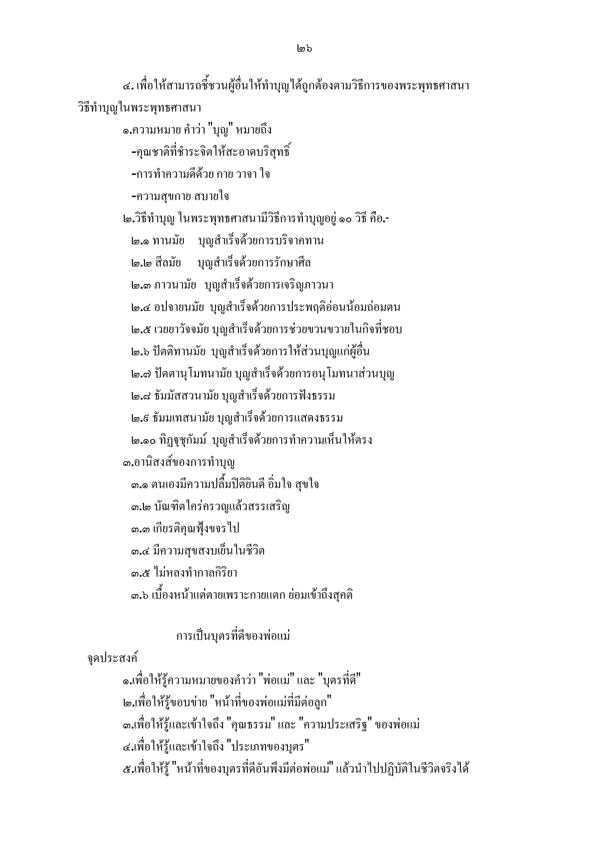 ๒๖

           ๔. เพื่อใหสามารถชี้ชวนผูอื่นใหทําบุญไดถูกตองตามวิธีการของพระพุทธศาสนา
วิธีทําบุญในพระพุทธศาสนา
           ๑.ความหมาย คําวา "บุญ" หมายถึง
             -คุณชาติที่ชําระจิตใหสะอาดบริสุทธิ์
             -การทําความดีดวย กาย วาจา ใจ
             -ความสุขกาย สบายใจ
           ๒.วิธีทําบุญ ในพระพุทธศาสนามีวิธีการทําบุญอยู ๑๐ วิธี คือ.-
             ๒.๑ ทานมัย บุญสําเร็จดวยการบริจาคทาน
             ๒.๒ สีลมัย บุญสําเร็จดวยการรักษาศีล
             ๒.๓ ภาวนามัย บุญสําเร็จดวยการเจริญภาวนา
             ๒.๔ อปจายนมัย บุญสําเร็จดวยการประพฤติออนนอมถอมตน
             ๒.๕ เวยยาวัจจมัย บุญสําเร็จดวยการชวยขวนขวายในกิจที่ชอบ
             ๒.๖ ปตติทานมัย บุญสําเร็จดวยการใหสวนบุญแกผูอื่น
             ๒.๗ ปตตานุโมทนามัย บุญสําเร็จดวยการอนุโมทนาสวนบุญ
             ๒.๘ ธัมมัสสวนามัย บุญสําเร็จดวยการฟงธรรม
             ๒.๙ ธัมมเทสนามัย บุญสําเร็จดวยการแสดงธรรม
             ๒.๑๐ ทิฏุชุกัมม บุญสําเร็จดวยการทําความเห็นใหตรง
           ๓.อานิสงสของการทําบุญ
             ๓.๑ ตนเองมีความปลื้มปติยินดี อิ่มใจ สุขใจ
             ๓.๒ บัณฑิตใครครวญแลวสรรเสริญ
             ๓.๓ เกียรติคุณฟุงขจรไป
             ๓.๔ มีความสุขสงบเย็นในชีวิต
             ๓.๕ ไมหลงทํากาลกิริยา
             ๓.๖ เบื้องหนาแตตายเพราะกายแตก ยอมเขาถึงสุคติ

                      การเปนบุตรที่ดีของพอแม
  จุดประสงค
         ๑.เพื่อใหรูความหมายของคําวา "พอแม" และ "บุตรที่ด"   ี
         ๒.เพื่อใหรูขอบขาย "หนาที่ของพอแมที่มีตอลูก"
         ๓.เพื่อใหรูและเขาใจถึง "คุณธรรม" และ "ความประเสริฐ" ของพอแม
         ๔.เพื่อใหรูและเขาใจถึง "ประเภทของบุตร"
         ๕.เพื่อใหรู "หนาที่ของบุตรที่ดีอันพึงมีตอพอแม" แลวนําไปปฏิบัติในชีวิตจริงได
 