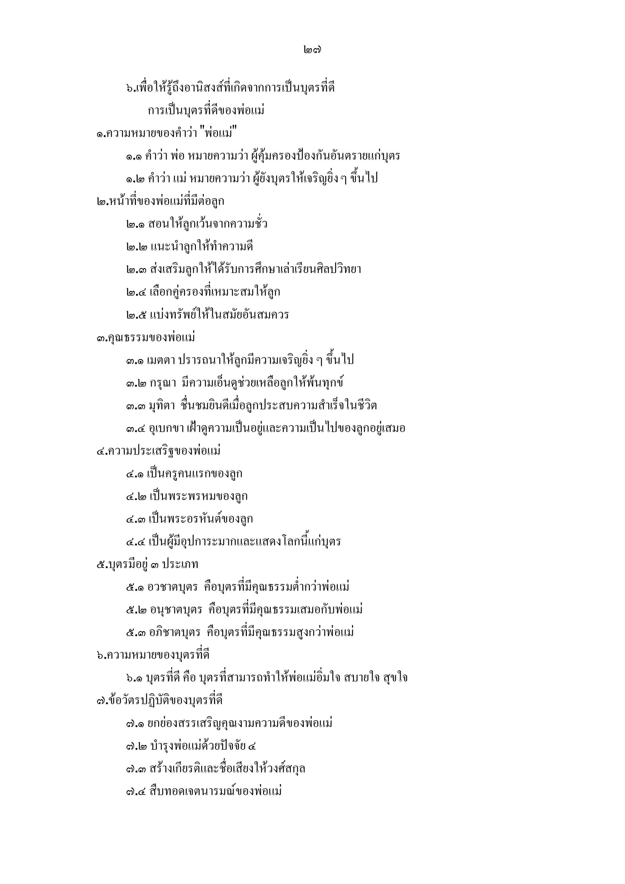 ๒๗

      ๖.เพื่อใหรูถึงอานิสงสที่เกิดจากการเปนบุตรที่ดี
            การเปนบุตรที่ดีของพอแม
๑.ความหมายของคําวา "พอแม"
      ๑.๑ คําวา พอ หมายความวา ผูคุมครองปองกันอันตรายแกบุตร
      ๑.๒ คําวา แม หมายความวา ผูยังบุตรใหเจริญยิ่ง ๆ ขึ้นไป
๒.หนาที่ของพอแมที่มีตอลูก
      ๒.๑ สอนใหลูกเวนจากความชั่ว
      ๒.๒ แนะนําลูกใหทําความดี
      ๒.๓ สงเสริมลูกใหไดรับการศึกษาเลาเรียนศิลปวิทยา
      ๒.๔ เลือกคูครองที่เหมาะสมใหลูก
      ๒.๕ แบงทรัพยใหในสมัยอันสมควร
๓.คุณธรรมของพอแม
      ๓.๑ เมตตา ปรารถนาใหลูกมีความเจริญยิ่ง ๆ ขึ้นไป
      ๓.๒ กรุณา มีความเอ็นดูชวยเหลือลูกใหพนทุกข
      ๓.๓ มุทิตา ชื่นชมยินดีเมื่อลูกประสบความสําเร็จในชีวิต
      ๓.๔ อุเบกขา เฝาดูความเปนอยูและความเปนไปของลูกอยูเสมอ
๔.ความประเสริฐของพอแม
      ๔.๑ เปนครูคนแรกของลูก
      ๔.๒ เปนพระพรหมของลูก
      ๔.๓ เปนพระอรหันตของลูก
      ๔.๔ เปนผูมีอุปการะมากและแสดงโลกนี้แกบุตร
๕.บุตรมีอยู ๓ ประเภท
      ๕.๑ อวชาตบุตร คือบุตรที่มีคุณธรรมต่ํากวาพอแม
      ๕.๒ อนุชาตบุตร คือบุตรที่มีคุณธรรมเสมอกับพอแม
      ๕.๓ อภิชาตบุตร คือบุตรที่มีคุณธรรมสูงกวาพอแม
๖.ความหมายของบุตรที่ดี
      ๖.๑ บุตรที่ดี คือ บุตรที่สามารถทําใหพอแมอิ่มใจ สบายใจ สุขใจ
๗.ขอวัตรปฏิบัติของบุตรที่ดี
      ๗.๑ ยกยองสรรเสริญคุณงามความดีของพอแม
      ๗.๒ บํารุงพอแมดวยปจจัย ๔
      ๗.๓ สรางเกียรติและชื่อเสียงใหวงศสกุล
      ๗.๔ สืบทอดเจตนารมณของพอแม
 