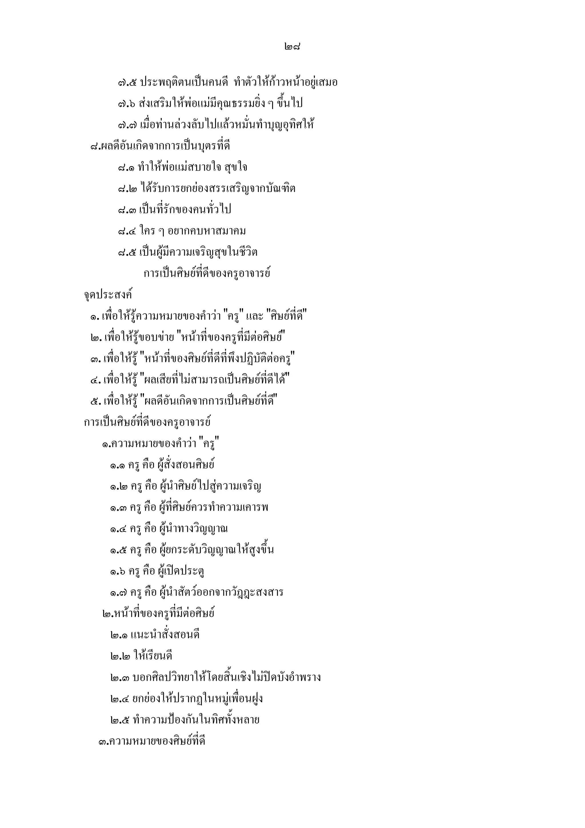 ๒๘

          ๗.๕ ประพฤติตนเปนคนดี ทําตัวใหกาวหนาอยูเสมอ
          ๗.๖ สงเสริมใหพอแมมีคุณธรรมยิ่ง ๆ ขึ้นไป
          ๗.๗ เมื่อทานลวงลับไปแลวหมั่นทําบุญอุทิศให
  ๘.ผลดีอันเกิดจากการเปนบุตรที่ดี
          ๘.๑ ทําใหพอแมสบายใจ สุขใจ
          ๘.๒ ไดรับการยกยองสรรเสริญจากบัณฑิต
          ๘.๓ เปนที่รักของคนทั่วไป
          ๘.๔ ใคร ๆ อยากคบหาสมาคม
          ๘.๕ เปนผูมีความเจริญสุขในชีวิต
                  การเปนศิษยที่ดีของครูอาจารย
จุดประสงค
  ๑. เพื่อใหรูความหมายของคําวา "ครู" และ "ศิษยที่ด"    ี
  ๒. เพื่อใหรูขอบขาย "หนาที่ของครูที่มีตอศิษย"
  ๓. เพื่อใหรู "หนาที่ของศิษยที่ดีที่พึงปฏิบัติตอครู"
  ๔. เพื่อใหรู "ผลเสียที่ไมสามารถเปนศิษยที่ดีได"
  ๕. เพื่อใหรู "ผลดีอันเกิดจากการเปนศิษยที่ด"    ี
การเปนศิษยที่ดีของครูอาจารย
     ๑.ความหมายของคําวา "ครู"
       ๑.๑ ครู คือ ผูสั่งสอนศิษย
       ๑.๒ ครู คือ ผูนําศิษยไปสูความเจริญ
       ๑.๓ ครู คือ ผูที่ศิษยควรทําความเคารพ
       ๑.๔ ครู คือ ผูนําทางวิญญาณ
       ๑.๕ ครู คือ ผูยกระดับวิญญาณใหสูงขึ้น
       ๑.๖ ครู คือ ผูเปดประตู
       ๑.๗ ครู คือ ผูนําสัตวออกจากวัฎฎะสงสาร
     ๒.หนาที่ของครูที่มีตอศิษย
       ๒.๑ แนะนําสั่งสอนดี
       ๒.๒ ใหเรียนดี
       ๒.๓ บอกศิลปวิทยาใหโดยสิ้นเชิงไมปดบังอําพราง
       ๒.๔ ยกยองใหปรากฏในหมูเพื่อนฝูง
       ๒.๕ ทําความปองกันในทิศทั้งหลาย
    ๓.ความหมายของศิษยที่ดี
 
