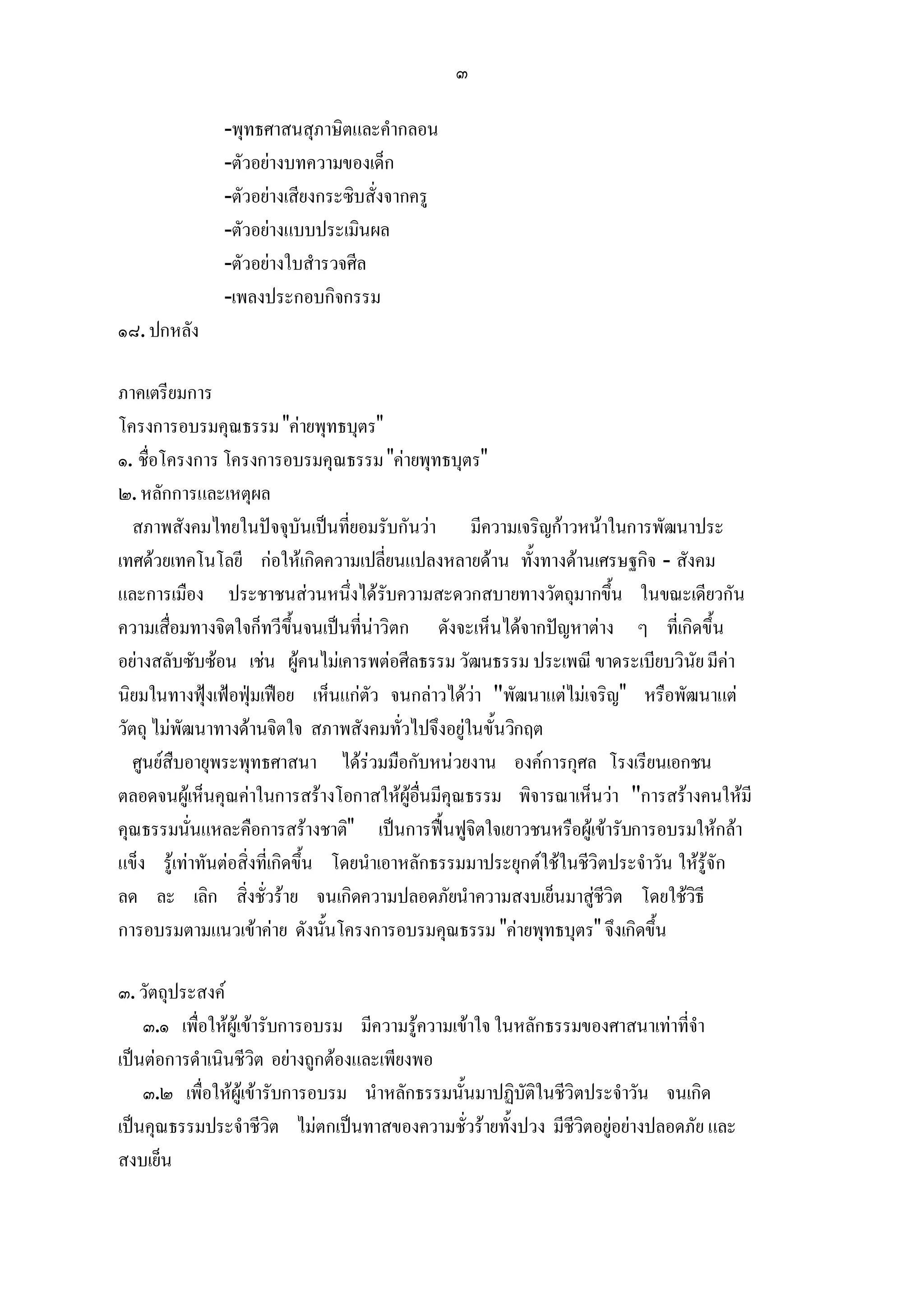 ๓

               -พุทธศาสนสุภาษิตและคํากลอน
               -ตัวอยางบทความของเด็ก
               -ตัวอยางเสียงกระซิบสั่งจากครู
               -ตัวอยางแบบประเมินผล
               -ตัวอยางใบสํารวจศีล
               -เพลงประกอบกิจกรรม
๑๘. ปกหลัง

ภาคเตรียมการ
โครงการอบรมคุณธรรม "คายพุทธบุตร"
๑. ชื่อโครงการ โครงการอบรมคุณธรรม "คายพุทธบุตร"
๒. หลักการและเหตุผล
   สภาพสังคมไทยในปจจุบันเปนที่ยอมรับกันวา มีความเจริญกาวหนาในการพัฒนาประ
เทศดวยเทคโนโลยี กอใหเกิดความเปลี่ยนแปลงหลายดาน ทั้งทางดานเศรษฐกิจ - สังคม
และการเมือง ประชาชนสวนหนึ่งไดรับความสะดวกสบายทางวัตถุมากขึ้น ในขณะเดียวกัน
ความเสื่อมทางจิตใจก็ทวีขึ้นจนเปนที่นาวิตก ดังจะเห็นไดจากปญหาตาง ๆ ที่เกิดขึ้น
อยางสลับซับซอน เชน ผูคนไมเคารพตอศีลธรรม วัฒนธรรม ประเพณี ขาดระเบียบวินัย มีคา
นิยมในทางฟุงเฟอฟุมเฟอย เห็นแกตัว จนกลาวไดวา "พัฒนาแตไมเจริญ" หรือพัฒนาแต
วัตถุ ไมพัฒนาทางดานจิตใจ สภาพสังคมทั่วไปจึงอยูในขั้นวิกฤต
   ศูนยสืบอายุพระพุทธศาสนา ไดรวมมือกับหนวยงาน องคการกุศล โรงเรียนเอกชน
ตลอดจนผูเห็นคุณคาในการสรางโอกาสใหผูอื่นมีคุณธรรม พิจารณาเห็นวา "การสรางคนใหมี
คุณธรรมนั่นแหละคือการสรางชาติ" เปนการฟนฟูจิตใจเยาวชนหรือผูเขารับการอบรมใหกลา
แข็ง รูเทาทันตอสิ่งที่เกิดขึ้น โดยนําเอาหลักธรรมมาประยุกตใชในชีวิตประจําวัน ใหรูจัก
ลด ละ เลิก สิ่งชั่วราย จนเกิดความปลอดภัยนําความสงบเย็นมาสูชีวิต โดยใชวิธี
การอบรมตามแนวเขาคาย ดังนั้นโครงการอบรมคุณธรรม "คายพุทธบุตร" จึงเกิดขึ้น

๓. วัตถุประสงค
    ๓.๑ เพื่อใหผูเขารับการอบรม มีความรูความเขาใจ ในหลักธรรมของศาสนาเทาที่จํา
เปนตอการดําเนินชีวิต อยางถูกตองและเพียงพอ
    ๓.๒ เพื่อใหผูเขารับการอบรม นําหลักธรรมนั้นมาปฏิบัติในชีวิตประจําวัน จนเกิด
เปนคุณธรรมประจําชีวิต ไมตกเปนทาสของความชั่วรายทั้งปวง มีชีวิตอยูอยางปลอดภัย และ
สงบเย็น
 