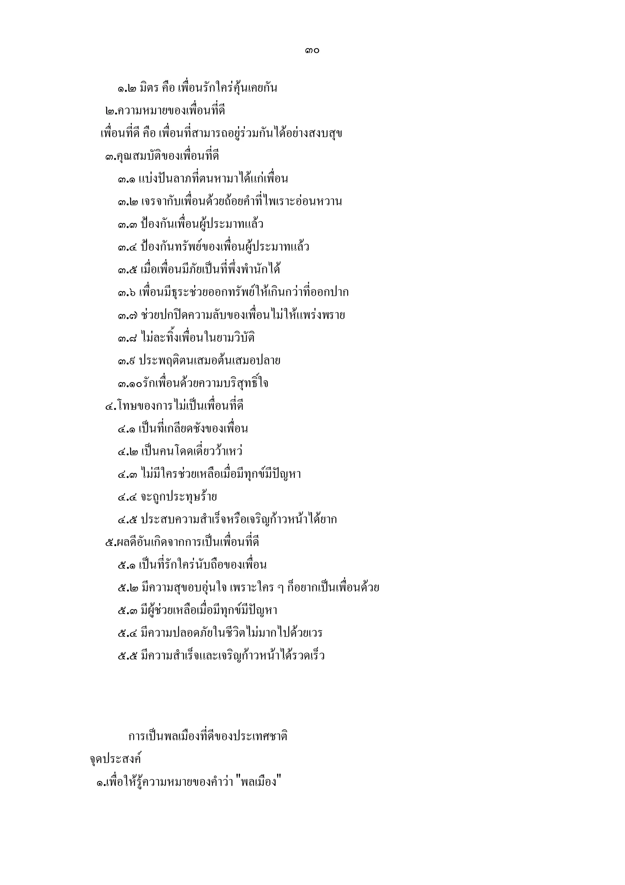 ๓๐

       ๑.๒ มิตร คือ เพื่อนรักใครคุนเคยกัน
   ๒.ความหมายของเพื่อนที่ดี
  เพื่อนที่ดี คือ เพื่อนที่สามารถอยูรวมกันไดอยางสงบสุข
   ๓.คุณสมบัติของเพื่อนที่ดี
       ๓.๑ แบงปนลาภที่ตนหามาไดแกเพื่อน
       ๓.๒ เจรจากับเพื่อนดวยถอยคําที่ไพเราะออนหวาน
       ๓.๓ ปองกันเพื่อนผูประมาทแลว
       ๓.๔ ปองกันทรัพยของเพื่อนผูประมาทแลว
       ๓.๕ เมื่อเพื่อนมีภัยเปนที่พึ่งพํานักได
       ๓.๖ เพื่อนมีธุระชวยออกทรัพยใหเกินกวาที่ออกปาก
       ๓.๗ ชวยปกปดความลับของเพื่อนไมใหแพรงพราย
       ๓.๘ ไมละทิ้งเพื่อนในยามวิบัติ
       ๓.๙ ประพฤติตนเสมอตนเสมอปลาย
       ๓.๑๐รักเพื่อนดวยความบริสุทธิ์ใจ
   ๔.โทษของการไมเปนเพื่อนที่ดี
       ๔.๑ เปนที่เกลียดชังของเพื่อน
       ๔.๒ เปนคนโดดเดี่ยววาเหว
       ๔.๓ ไมมีใครชวยเหลือเมื่อมีทุกขมีปญหา
       ๔.๔ จะถูกประทุษราย
       ๔.๕ ประสบความสําเร็จหรือเจริญกาวหนาไดยาก
   ๕.ผลดีอันเกิดจากการเปนเพื่อนที่ดี
       ๕.๑ เปนที่รักใครนับถือของเพื่อน
       ๕.๒ มีความสุขอบอุนใจ เพราะใคร ๆ ก็อยากเปนเพื่อนดวย
       ๕.๓ มีผูชวยเหลือเมื่อมีทุกขมีปญหา
       ๕.๔ มีความปลอดภัยในชีวิตไมมากไปดวยเวร
       ๕.๕ มีความสําเร็จและเจริญกาวหนาไดรวดเร็ว



          การเปนพลเมืองที่ดีของประเทศชาติ
จุดประสงค
  ๑.เพื่อใหรูความหมายของคําวา "พลเมือง"
 