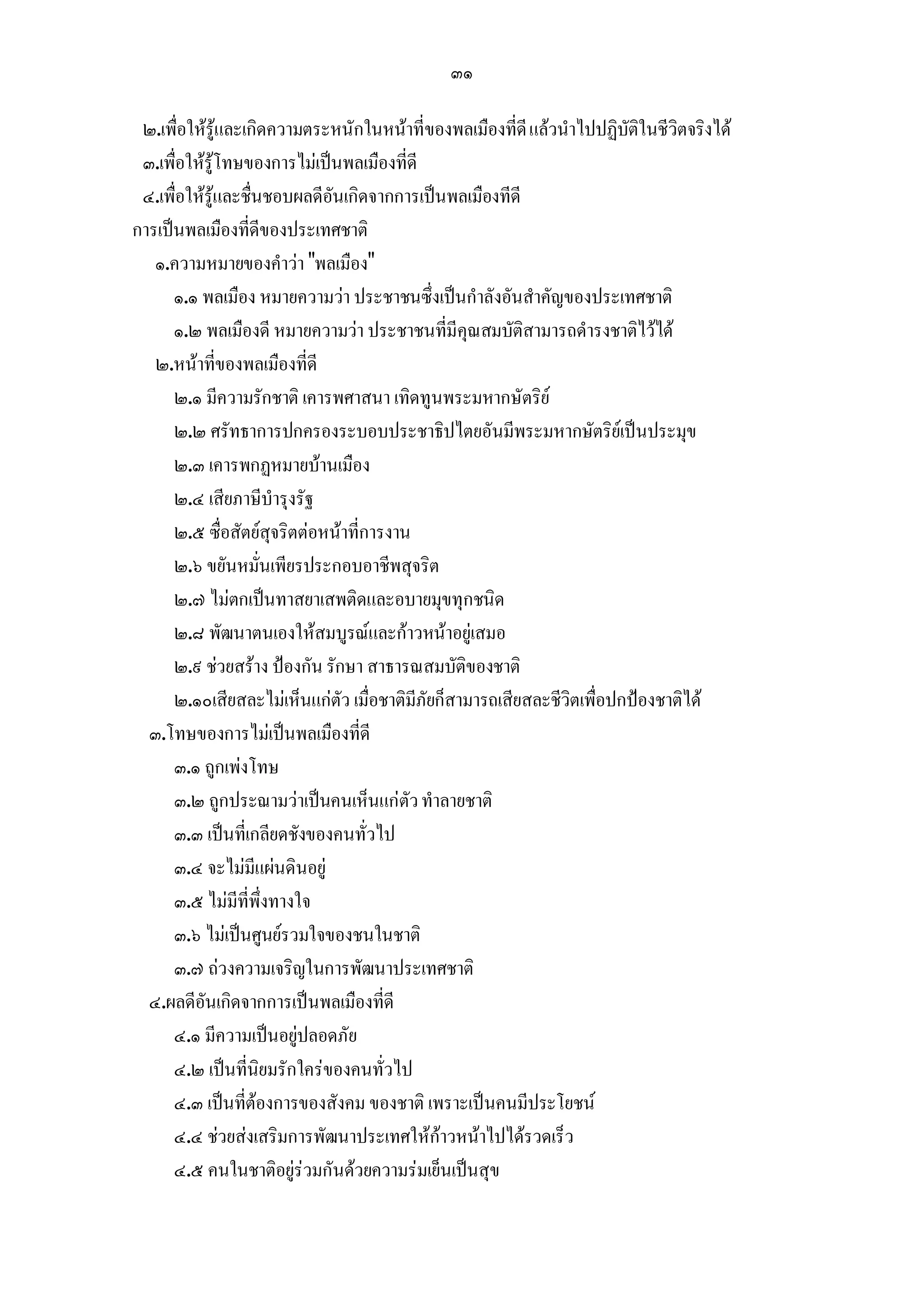๓๑

 ๒.เพื่อใหรูและเกิดความตระหนักในหนาที่ของพลเมืองที่ดี แลวนําไปปฏิบัติในชีวิตจริงได
 ๓.เพื่อใหรูโทษของการไมเปนพลเมืองที่ดี
 ๔.เพื่อใหรูและชื่นชอบผลดีอันเกิดจากการเปนพลเมืองทีดี
การเปนพลเมืองที่ดีของประเทศชาติ
   ๑.ความหมายของคําวา "พลเมือง"
      ๑.๑ พลเมือง หมายความวา ประชาชนซึ่งเปนกําลังอันสําคัญของประเทศชาติ
      ๑.๒ พลเมืองดี หมายความวา ประชาชนที่มีคุณสมบัติสามารถดํารงชาติไวได
   ๒.หนาที่ของพลเมืองที่ดี
      ๒.๑ มีความรักชาติ เคารพศาสนา เทิดทูนพระมหากษัตริย
      ๒.๒ ศรัทธาการปกครองระบอบประชาธิปไตยอันมีพระมหากษัตริยเปนประมุข
      ๒.๓ เคารพกฏหมายบานเมือง
      ๒.๔ เสียภาษีบํารุงรัฐ
      ๒.๕ ซื่อสัตยสุจริตตอหนาที่การงาน
      ๒.๖ ขยันหมั่นเพียรประกอบอาชีพสุจริต
      ๒.๗ ไมตกเปนทาสยาเสพติดและอบายมุขทุกชนิด
      ๒.๘ พัฒนาตนเองใหสมบูรณและกาวหนาอยูเสมอ
      ๒.๙ ชวยสราง ปองกัน รักษา สาธารณสมบัติของชาติ
      ๒.๑๐เสียสละไมเห็นแกตัว เมื่อชาติมีภัยก็สามารถเสียสละชีวิตเพื่อปกปองชาติได
  ๓.โทษของการไมเปนพลเมืองที่ดี
      ๓.๑ ถูกเพงโทษ
      ๓.๒ ถูกประณามวาเปนคนเห็นแกตัว ทําลายชาติ
      ๓.๓ เปนที่เกลียดชังของคนทั่วไป
      ๓.๔ จะไมมีแผนดินอยู
      ๓.๕ ไมมที่พึ่งทางใจ
                 ี
      ๓.๖ ไมเปนศูนยรวมใจของชนในชาติ
      ๓.๗ ถวงความเจริญในการพัฒนาประเทศชาติ
  ๔.ผลดีอันเกิดจากการเปนพลเมืองที่ดี
      ๔.๑ มีความเปนอยูปลอดภัย
      ๔.๒ เปนที่นิยมรักใครของคนทั่วไป
      ๔.๓ เปนที่ตองการของสังคม ของชาติ เพราะเปนคนมีประโยชน
      ๔.๔ ชวยสงเสริมการพัฒนาประเทศใหกาวหนาไปไดรวดเร็ว
      ๔.๕ คนในชาติอยูรวมกันดวยความรมเย็นเปนสุข
 