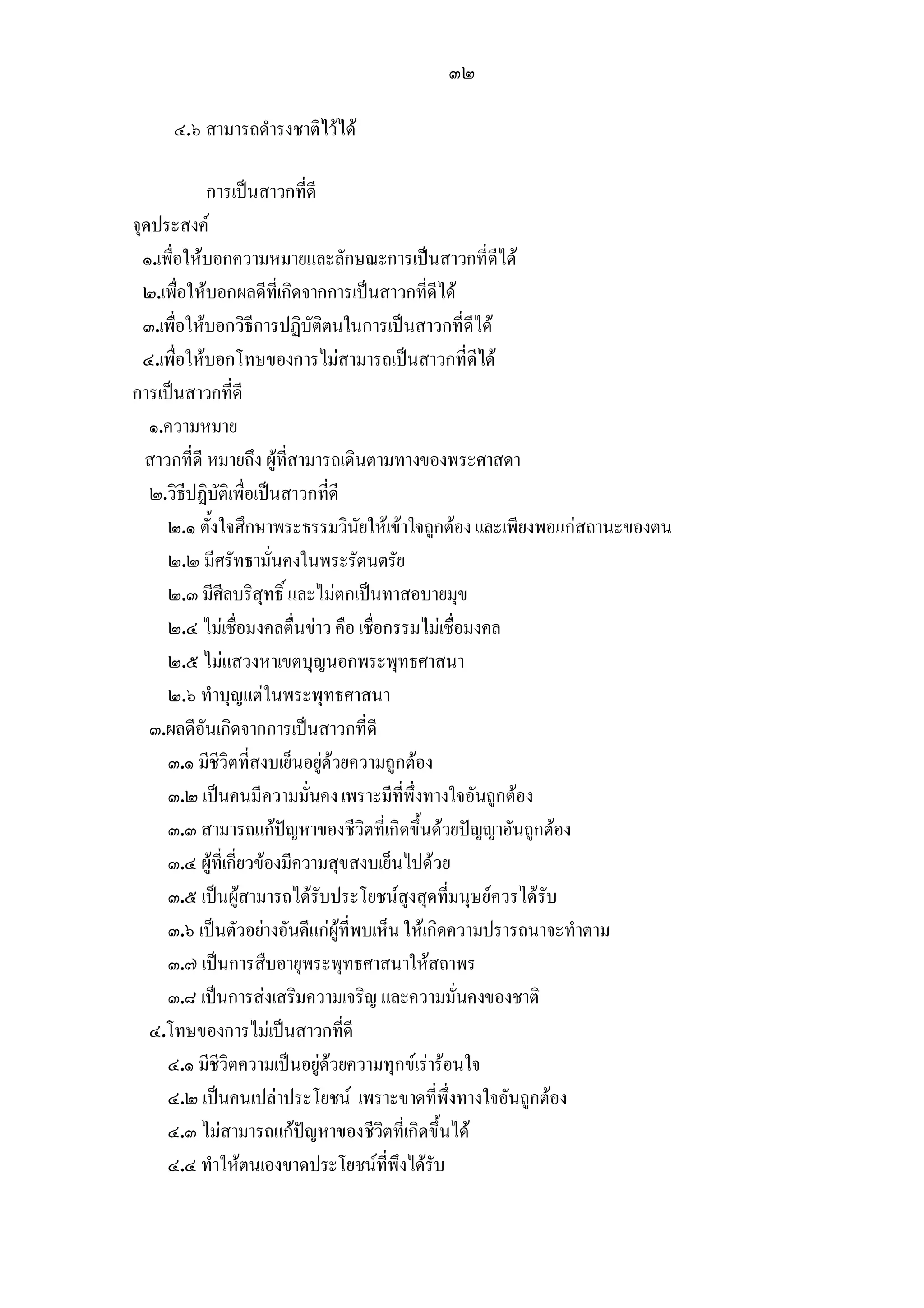 ๓๒

     ๔.๖ สามารถดํารงชาติไวได

            การเปนสาวกที่ดี
จุดประสงค
  ๑.เพื่อใหบอกความหมายและลักษณะการเปนสาวกที่ดีได
  ๒.เพื่อใหบอกผลดีที่เกิดจากการเปนสาวกที่ดีได
  ๓.เพื่อใหบอกวิธีการปฏิบัติตนในการเปนสาวกที่ดีได
  ๔.เพื่อใหบอกโทษของการไมสามารถเปนสาวกที่ดีได
การเปนสาวกที่ดี
   ๑.ความหมาย
  สาวกที่ดี หมายถึง ผูที่สามารถเดินตามทางของพระศาสดา
   ๒.วิธีปฏิบัติเพื่อเปนสาวกที่ดี
      ๒.๑ ตั้งใจศึกษาพระธรรมวินัยใหเขาใจถูกตอง และเพียงพอแกสถานะของตน
      ๒.๒ มีศรัทธามั่นคงในพระรัตนตรัย
      ๒.๓ มีศีลบริสุทธิ์ และไมตกเปนทาสอบายมุข
      ๒.๔ ไมเชื่อมงคลตื่นขาว คือ เชื่อกรรมไมเชื่อมงคล
      ๒.๕ ไมแสวงหาเขตบุญนอกพระพุทธศาสนา
      ๒.๖ ทําบุญแตในพระพุทธศาสนา
   ๓.ผลดีอันเกิดจากการเปนสาวกที่ดี
      ๓.๑ มีชีวิตที่สงบเย็นอยูดวยความถูกตอง
      ๓.๒ เปนคนมีความมั่นคง เพราะมีที่พึ่งทางใจอันถูกตอง
      ๓.๓ สามารถแกปญหาของชีวิตที่เกิดขึ้นดวยปญญาอันถูกตอง
      ๓.๔ ผูที่เกี่ยวของมีความสุขสงบเย็นไปดวย
      ๓.๕ เปนผูสามารถไดรับประโยชนสูงสุดที่มนุษยควรไดรับ
      ๓.๖ เปนตัวอยางอันดีแกผูที่พบเห็น ใหเกิดความปรารถนาจะทําตาม
      ๓.๗ เปนการสืบอายุพระพุทธศาสนาใหสถาพร
      ๓.๘ เปนการสงเสริมความเจริญ และความมั่นคงของชาติ
   ๔.โทษของการไมเปนสาวกที่ดี
      ๔.๑ มีชีวิตความเปนอยูดวยความทุกขเรารอนใจ
      ๔.๒ เปนคนเปลาประโยชน เพราะขาดที่พึ่งทางใจอันถูกตอง
      ๔.๓ ไมสามารถแกปญหาของชีวิตที่เกิดขึ้นได
      ๔.๔ ทําใหตนเองขาดประโยชนที่พึงไดรับ
 