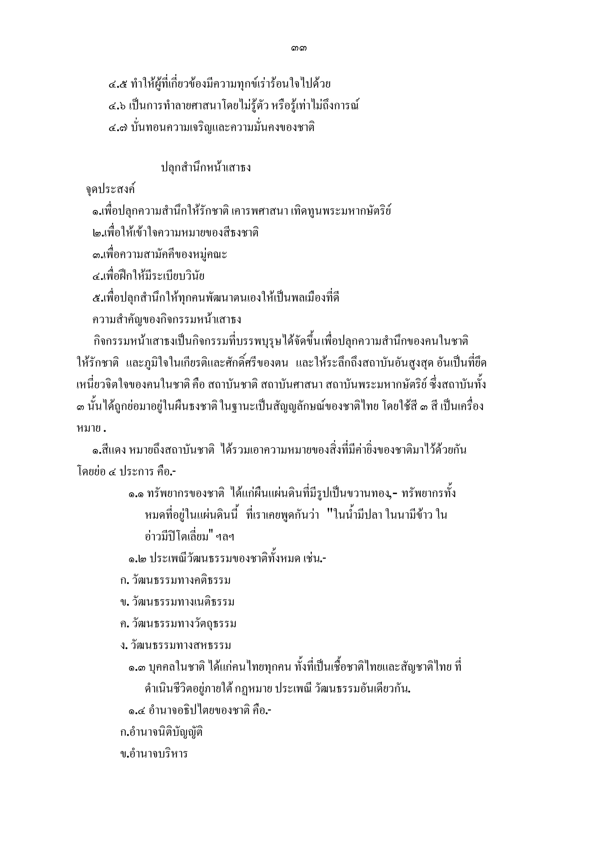 ๓๓

       ๔.๕ ทําใหผูที่เกี่ยวของมีความทุกขเรารอนใจไปดวย
       ๔.๖ เปนการทําลายศาสนาโดยไมรูตัว หรือรูเทาไมถึงการณ
       ๔.๗ บั่นทอนความเจริญและความมั่นคงของชาติ

                  ปลุกสํานึกหนาเสาธง
  จุดประสงค
    ๑.เพื่อปลุกความสํานึกใหรักชาติ เคารพศาสนา เทิดทูนพระมหากษัตริย
    ๒.เพื่อใหเขาใจความหมายของสีธงชาติ
    ๓.เพื่อความสามัคคีของหมูคณะ
    ๔.เพื่อฝกใหมีระเบียบวินัย
    ๕.เพื่อปลุกสํานึกใหทุกคนพัฒนาตนเองใหเปนพลเมืองที่ดี
    ความสําคัญของกิจกรรมหนาเสาธง
    กิจกรรมหนาเสาธงเปนกิจกรรมที่บรรพบุรุษไดจัดขึ้น เพื่อปลุกความสํานึกของคนในชาติ
ใหรักชาติ และภูมิใจในเกียรติและศักดิ์ศรีของตน และใหระลึกถึงสถาบันอันสูงสุด อันเปนที่ยึด
เหนี่ยวจิตใจของคนในชาติ คือ สถาบันชาติ สถาบันศาสนา สถาบันพระมหากษัตริย ซึ่งสถาบันทั้ง
๓ นั้นไดถูกยอมาอยูในผืนธงชาติ ในฐานะเปนสัญญลักษณของชาติไทย โดยใชสี ๓ สี เปนเครื่อง
หมาย .
    ๑.สีแดง หมายถึงสถาบันชาติ ไดรวมเอาความหมายของสิ่งที่มีคายิ่งของชาติมาไวดวยกัน
โดยยอ ๔ ประการ คือ.-
             ๑.๑ ทรัพยากรของชาติ ไดแกผืนแผนดินที่มีรูปเปนขวานทอง,- ทรัพยากรทั้ง
                  หมดที่อยูในแผนดินนี้ ที่เราเคยพูดกันวา "ในน้ํามีปลา ในนามีขาว ใน
                  อาวมีปโตเลี่ยม" ฯลฯ
             ๑.๒ ประเพณีวัฒนธรรมของชาติทั้งหมด เชน.-
           ก. วัฒนธรรมทางคติธรรม
           ข. วัฒนธรรมทางเนติธรรม
           ค. วัฒนธรรมทางวัตถุธรรม
           ง. วัฒนธรรมทางสหธรรม
             ๑.๓ บุคคลในชาติ ไดแกคนไทยทุกคน ทั้งที่เปนเชื้อชาติไทยและสัญชาติไทย ที่
                  ดําเนินชีวิตอยูภายใต กฏหมาย ประเพณี วัฒนธรรมอันเดียวกัน.
             ๑.๔ อํานาจอธิปไตยของชาติ คือ.-
           ก.อํานาจนิติบัญญัติ
           ข.อํานาจบริหาร
 