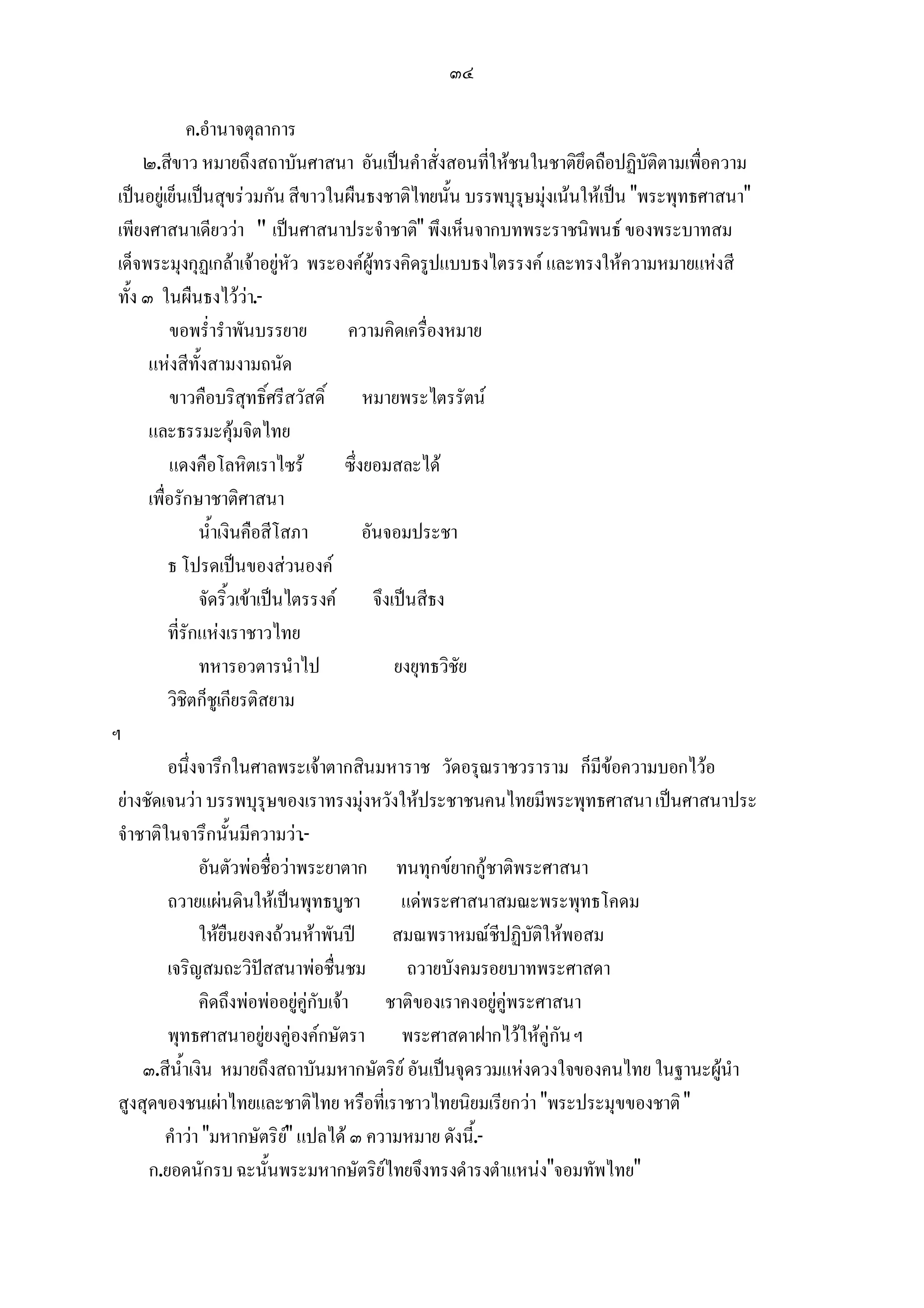 ๓๔

               ค.อํานาจตุลาการ
      ๒.สีขาว หมายถึงสถาบันศาสนา อันเปนคําสั่งสอนที่ใหชนในชาติยึดถือปฏิบัติตามเพื่อความ
 เปนอยูเย็นเปนสุขรวมกัน สีขาวในผืนธงชาติไทยนั้น บรรพบุรุษมุงเนนใหเปน "พระพุทธศาสนา"
 เพียงศาสนาเดียววา " เปนศาสนาประจําชาติ" พึงเห็นจากบทพระราชนิพนธ ของพระบาทสม
 เด็จพระมุงกุฏเกลาเจาอยูหัว พระองคผูทรงคิดรูปแบบธงไตรรงค และทรงใหความหมายแหงสี
 ทั้ง ๓ ในผืนธงไววา.-
           ขอพร่ํารําพันบรรยาย             ความคิดเครื่องหมาย
       แหงสีทั้งสามงามถนัด
           ขาวคือบริสุทธิ์ศรีสวัสดิ์ หมายพระไตรรัตน
       และธรรมะคุมจิตไทย
           แดงคือโลหิตเราไซร             ซึ่งยอมสละได
       เพื่อรักษาชาติศาสนา
                 น้ําเงินคือสีโสภา            อันจอมประชา
           ธ โปรดเปนของสวนองค
                 จัดริ้วเขาเปนไตรรงค จึงเปนสีธง
           ที่รักแหงเราชาวไทย
                 ทหารอวตารนําไป                   ยงยุทธวิชัย
           วิชิตก็ชูเกียรติสยาม
ฯ
           อนึ่งจารึกในศาลพระเจาตากสินมหาราช วัดอรุณราชวราราม ก็มีขอความบอกไวอ
 ยางชัดเจนวา บรรพบุรุษของเราทรงมุงหวังใหประชาชนคนไทยมีพระพุทธศาสนา เปนศาสนาประ
 จําชาติในจารึกนั้นมีความวา.-
                 อันตัวพอชื่อวาพระยาตาก ทนทุกขยากกูชาติพระศาสนา
           ถวายแผนดินใหเปนพุทธบูชา              แดพระศาสนาสมณะพระพุทธโคดม
                 ใหยืนยงคงถวนหาพันป สมณพราหมณชีปฏิบัติใหพอสม
           เจริญสมถะวิปสสนาพอชื่นชม               ถวายบังคมรอยบาทพระศาสดา
                 คิดถึงพอพออยูคูกับเจา ชาติของเราคงอยูคูพระศาสนา
           พุทธศาสนาอยูยงคูองคกษัตรา พระศาสดาฝากไวใหคูกัน ฯ
      ๓.สีน้ําเงิน หมายถึงสถาบันมหากษัตริย อันเปนจุดรวมแหงดวงใจของคนไทย ในฐานะผูนํา
 สูงสุดของชนเผาไทยและชาติไทย หรือที่เราชาวไทยนิยมเรียกวา "พระประมุขของชาติ "
           คําวา "มหากษัตริย" แปลได ๓ ความหมาย ดังนี.้ -
                                
       ก.ยอดนักรบ ฉะนั้นพระมหากษัตริยไทยจึงทรงดํารงตําแหนง"จอมทัพไทย"
 