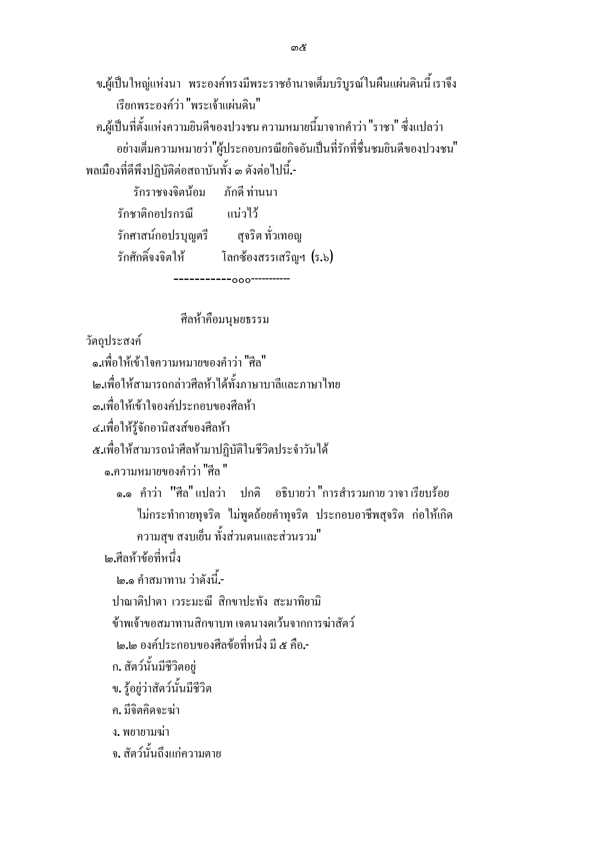 ๓๕

  ข.ผูเปนใหญแหงนา พระองคทรงมีพระราชอํานาจเต็มบริบูรณในผืนแผนดินนี้ เราจึง
        เรียกพระองควา "พระเจาแผนดิน"
  ค.ผูเปนที่ตั้งแหงความยินดีของปวงชน ความหมายนี้มาจากคําวา "ราชา" ซึ่งแปลวา
        อยางเต็มความหมายวา"ผูประกอบกรณียกิจอันเปนที่รักที่ชื่นชมยินดีของปวงชน"
พลเมืองที่ดีพึงปฏิบัติตอสถาบันทั้ง ๓ ดังตอไปนี.้ -
            รักราชจงจิตนอม ภักดี ทานนา
        รักชาติกอปรกรณี           แนวไว
        รักศาสนกอปรบุญตรี          สุจริต ทั่วเทอญ
        รักศักดิ์จงจิตให        โลกซองสรรเสริญฯ (ร.๖)
                       -----------๐๐๐-----------

                     ศีลหาคือมนุษยธรรม
วัตถุประสงค
  ๑.เพื่อใหเขาใจความหมายของคําวา "ศีล"
  ๒.เพื่อใหสามารถกลาวศีลหาไดทั้งภาษาบาลีและภาษาไทย
  ๓.เพื่อใหเขาใจองคประกอบของศีลหา
  ๔.เพื่อใหรูจักอานิสงสของศีลหา
  ๕.เพื่อใหสามารถนําศีลหามาปฏิบัติในชีวิตประจําวันได
     ๑.ความหมายของคําวา "ศีล "
         ๑.๑ คําวา "ศีล" แปลวา ปกติ อธิบายวา "การสํารวมกาย วาจา เรียบรอย
               ไมกระทํากายทุจริต ไมพูดถอยคําทุจริต ประกอบอาชีพสุจริต กอใหเกิด
               ความสุข สงบเย็น ทั้งสวนตนและสวนรวม"
     ๒.ศีลหาขอที่หนึ่ง
         ๒.๑ คําสมาทาน วาดังนี้.-
        ปาณาติปาตา เวระมะณี สิกขาปะทัง สะมาทิยามิ
        ขาพเจาขอสมาทานสิกขาบท เจตนางดเวนจากการฆาสัตว
         ๒.๒ องคประกอบของศีลขอที่หนึ่ง มี ๕ คือ.-
        ก. สัตวนั้นมีชีวิตอยู
        ข. รูอยูวาสัตวนั้นมีชีวิต
        ค. มีจิตคิดจะฆา
        ง. พยายามฆา
        จ. สัตวนั้นถึงแกความตาย
 