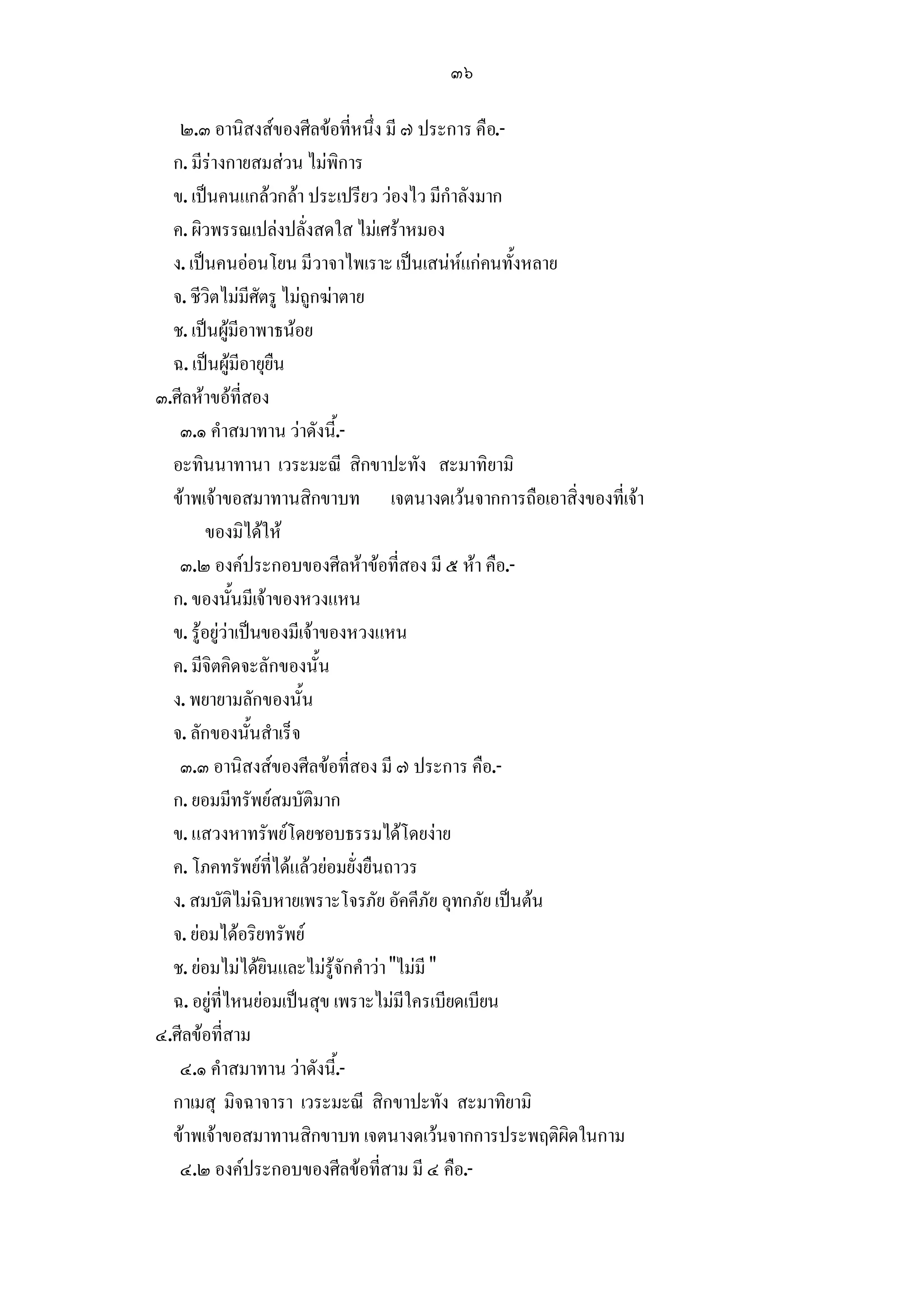 ๓๖

   ๒.๓ อานิสงสของศีลขอที่หนึ่ง มี ๗ ประการ คือ.-
  ก. มีรางกายสมสวน ไมพิการ
  ข. เปนคนแกลวกลา ประเปรียว วองไว มีกําลังมาก
  ค. ผิวพรรณเปลงปลั่งสดใส ไมเศราหมอง
  ง. เปนคนออนโยน มีวาจาไพเราะ เปนเสนหแกคนทั้งหลาย
  จ. ชีวิตไมมีศัตรู ไมถูกฆาตาย
  ช. เปนผูมีอาพาธนอย
  ฉ. เปนผูมีอายุยืน
๓.ศีลหาขอที่สอง
   ๓.๑ คําสมาทาน วาดังนี้.-
  อะทินนาทานา เวระมะณี สิกขาปะทัง สะมาทิยามิ
  ขาพเจาขอสมาทานสิกขาบท เจตนางดเวนจากการถือเอาสิ่งของที่เจา
         ของมิไดให
   ๓.๒ องคประกอบของศีลหาขอที่สอง มี ๕ หา คือ.-
  ก. ของนั้นมีเจาของหวงแหน
  ข. รูอยูวาเปนของมีเจาของหวงแหน
  ค. มีจิตคิดจะลักของนั้น
  ง. พยายามลักของนั้น
  จ. ลักของนั้นสําเร็จ
   ๓.๓ อานิสงสของศีลขอที่สอง มี ๗ ประการ คือ.-
  ก. ยอมมีทรัพยสมบัติมาก
  ข. แสวงหาทรัพยโดยชอบธรรมไดโดยงาย
  ค. โภคทรัพยที่ไดแลวยอมยั่งยืนถาวร
  ง. สมบัติไมฉิบหายเพราะโจรภัย อัคคีภัย อุทกภัย เปนตน
  จ. ยอมไดอริยทรัพย
  ช. ยอมไมไดยินและไมรูจักคําวา "ไมมี "
  ฉ. อยูที่ไหนยอมเปนสุข เพราะไมมีใครเบียดเบียน
๔.ศีลขอที่สาม
   ๔.๑ คําสมาทาน วาดังนี้.-
  กาเมสุ มิจฉาจารา เวระมะณี สิกขาปะทัง สะมาทิยามิ
  ขาพเจาขอสมาทานสิกขาบท เจตนางดเวนจากการประพฤติผิดในกาม
   ๔.๒ องคประกอบของศีลขอที่สาม มี ๔ คือ.-
 
