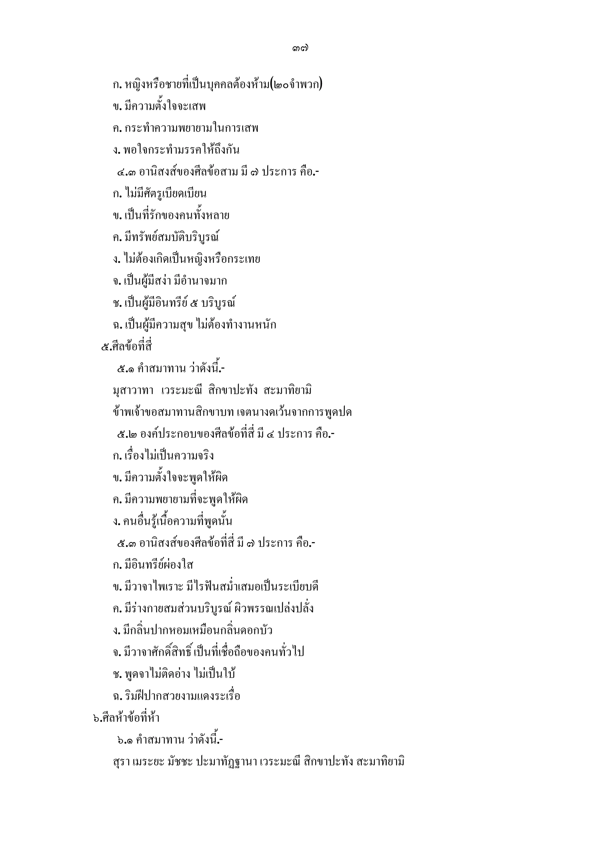 ๓๗

     ก. หญิงหรือชายที่เปนบุคคลตองหาม(๒๐จําพวก)
     ข. มีความตั้งใจจะเสพ
     ค. กระทําความพยายามในการเสพ
     ง. พอใจกระทํามรรคใหถงกัน     ึ
      ๔.๓ อานิสงสของศีลขอสาม มี ๗ ประการ คือ.-
     ก. ไมมีศัตรูเบียดเบียน
     ข. เปนที่รักของคนทั้งหลาย
     ค. มีทรัพยสมบัติบริบูรณ
     ง. ไมตองเกิดเปนหญิงหรือกระเทย
     จ. เปนผูมีสงา มีอํานาจมาก
     ช. เปนผูมีอินทรีย ๕ บริบูรณ
     ฉ. เปนผูมีความสุข ไมตองทํางานหนัก
 ๕.ศีลขอที่สี่
      ๕.๑ คําสมาทาน วาดังนี้.-
     มุสาวาทา เวระมะณี สิกขาปะทัง สะมาทิยามิ
     ขาพเจาขอสมาทานสิกขาบท เจตนางดเวนจากการพูดปด
      ๕.๒ องคประกอบของศีลขอที่สี่ มี ๔ ประการ คือ.-
     ก. เรื่องไมเปนความจริง
     ข. มีความตั้งใจจะพูดใหผิด
     ค. มีความพยายามที่จะพูดใหผิด
     ง. คนอื่นรูเนื้อความที่พูดนั้น
      ๕.๓ อานิสงสของศีลขอที่สี่ มี ๗ ประการ คือ.-
     ก. มีอินทรียผองใส
     ข. มีวาจาไพเราะ มีไรฟนสม่ําเสมอเปนระเบียบดี
     ค. มีรางกายสมสวนบริบูรณ ผิวพรรณเปลงปลั่ง
     ง. มีกลิ่นปากหอมเหมือนกลิ่นดอกบัว
     จ. มีวาจาศักดิ์สิทธิ์ เปนที่เชื่อถือของคนทั่วไป
     ช. พูดจาไมติดอาง ไมเปนใบ
     ฉ. ริมฝปากสวยงามแดงระเรื่อ
๖.ศีลหาขอที่หา
      ๖.๑ คําสมาทาน วาดังนี้.-
     สุรา เมระยะ มัชชะ ปะมาทัฏฐานา เวระมะณี สิกขาปะทัง สะมาทิยามิ
 