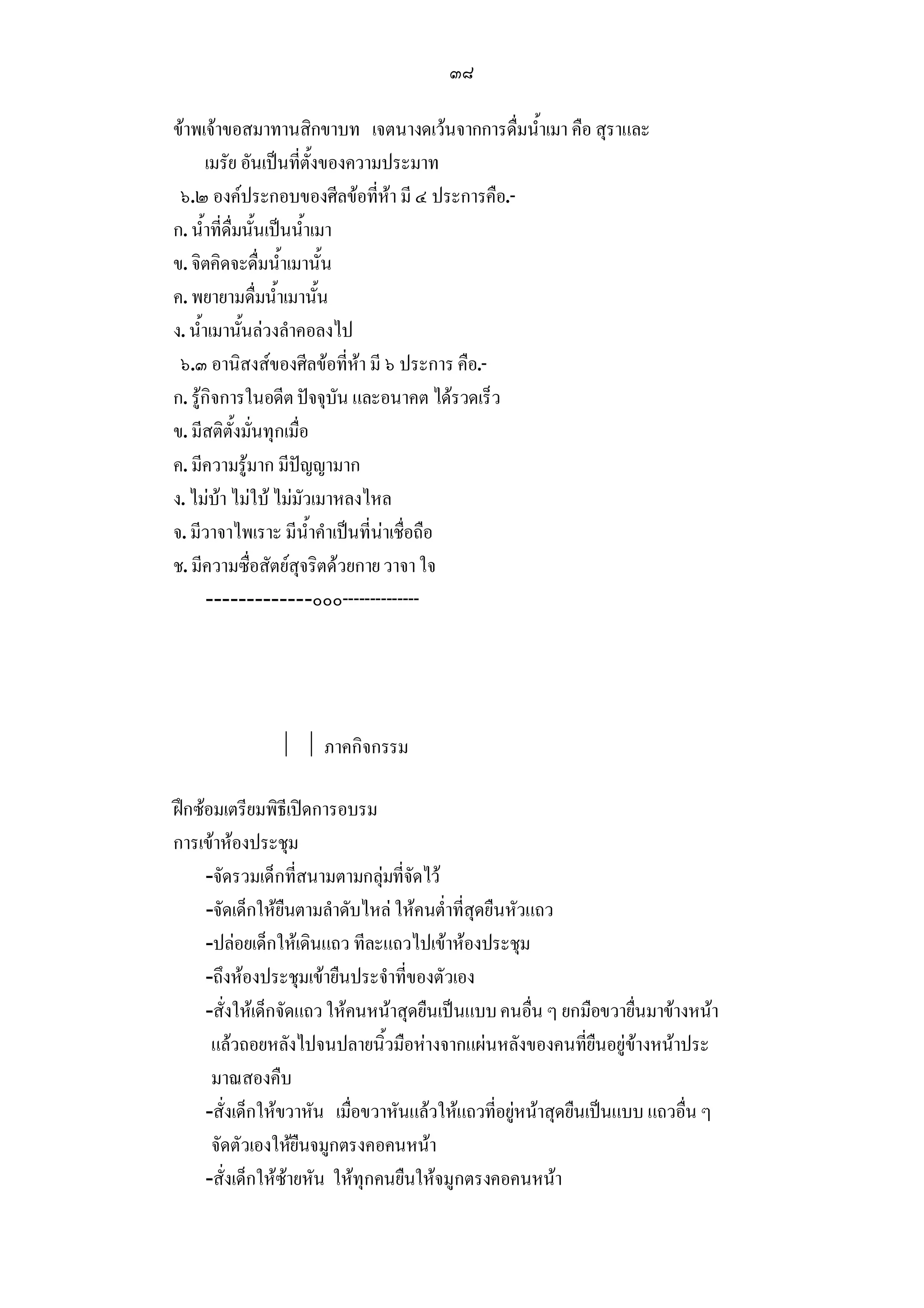 ๓๘

ขาพเจาขอสมาทานสิกขาบท เจตนางดเวนจากการดื่มน้ําเมา คือ สุราและ
       เมรัย อันเปนที่ตั้งของความประมาท
 ๖.๒ องคประกอบของศีลขอที่หา มี ๔ ประการคือ.-
ก. น้ําที่ดื่มนั้นเปนน้ําเมา
ข. จิตคิดจะดื่มน้ําเมานั้น
ค. พยายามดื่มน้ําเมานั้น
ง. น้ําเมานั้นลวงลําคอลงไป
 ๖.๓ อานิสงสของศีลขอที่หา มี ๖ ประการ คือ.-
ก. รูกิจการในอดีต ปจจุบัน และอนาคต ไดรวดเร็ว
ข. มีสติตั้งมั่นทุกเมื่อ
ค. มีความรูมาก มีปญญามาก
ง. ไมบา ไมใบ ไมมัวเมาหลงไหล
จ. มีวาจาไพเราะ มีน้ําคําเปนที่นาเชื่อถือ
ช. มีความซื่อสัตยสุจริตดวยกาย วาจา ใจ
       -------------๐๐๐--------------




                 ภาคกิจกรรม

ฝกซอมเตรียมพิธีเปดการอบรม
การเขาหองประชุม
     -จัดรวมเด็กที่สนามตามกลุมที่จัดไว
     -จัดเด็กใหยืนตามลําดับไหล ใหคนต่ําที่สุดยืนหัวแถว
     -ปลอยเด็กใหเดินแถว ทีละแถวไปเขาหองประชุม
     -ถึงหองประชุมเขายืนประจําที่ของตัวเอง
     -สั่งใหเด็กจัดแถว ใหคนหนาสุดยืนเปนแบบ คนอื่น ๆ ยกมือขวายื่นมาขางหนา
      แลวถอยหลังไปจนปลายนิ้วมือหางจากแผนหลังของคนที่ยืนอยูขางหนาประ
      มาณสองคืบ
     -สั่งเด็กใหขวาหัน เมื่อขวาหันแลวใหแถวที่อยูหนาสุดยืนเปนแบบ แถวอื่น ๆ
      จัดตัวเองใหยืนจมูกตรงคอคนหนา
     -สั่งเด็กใหซายหัน ใหทุกคนยืนใหจมูกตรงคอคนหนา
 