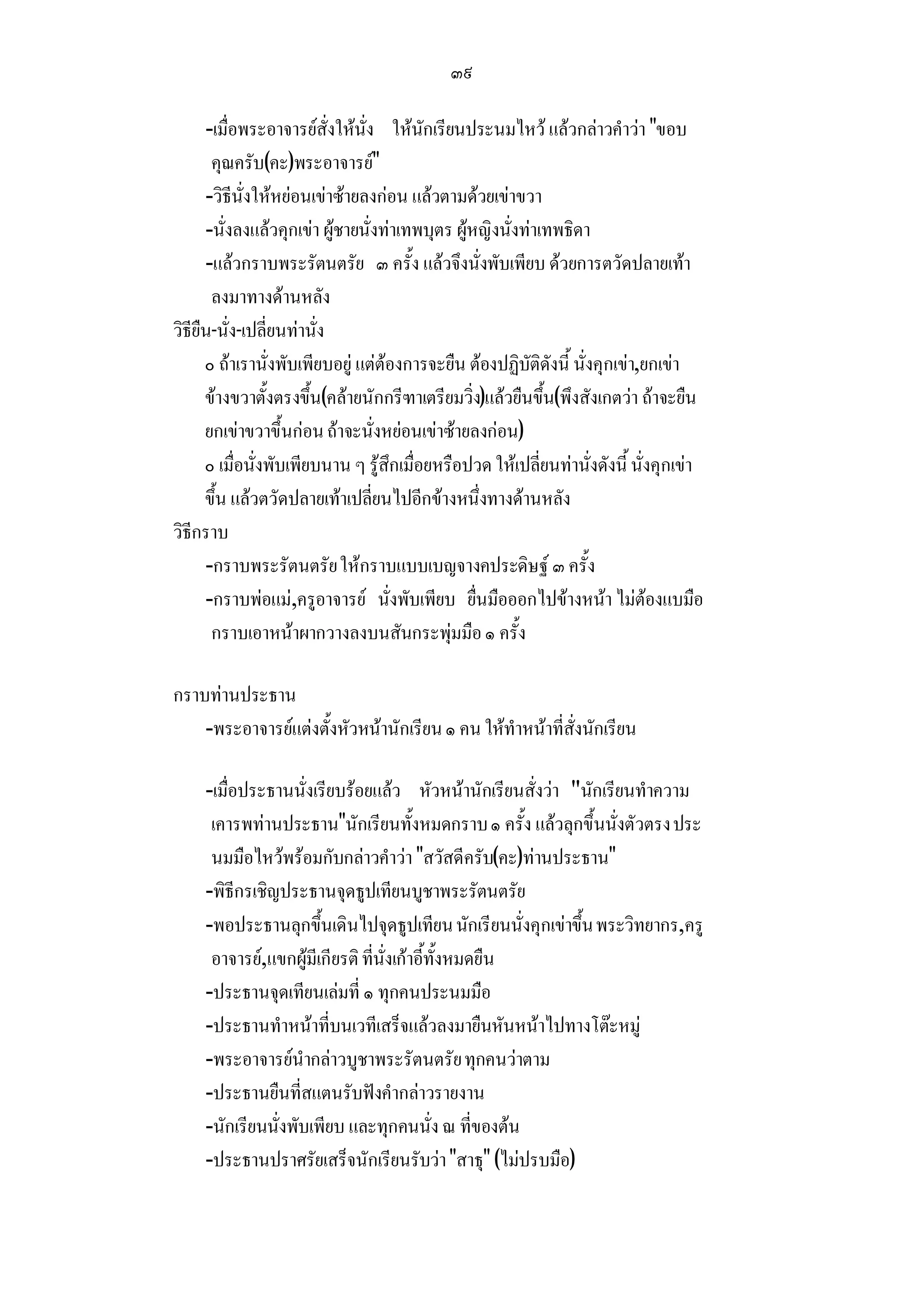 ๓๙

      -เมื่อพระอาจารยสั่งใหนั่ง ใหนักเรียนประนมไหว แลวกลาวคําวา ขอบ
       คุณครับ(คะ)พระอาจารย
      -วิธีนั่งใหหยอนเขาซายลงกอน แลวตามดวยเขาขวา
      -นั่งลงแลวคุกเขา ผูชายนั่งทาเทพบุตร ผูหญิงนั่งทาเทพธิดา
      -แลวกราบพระรัตนตรัย ๓ ครั้ง แลวจึงนั่งพับเพียบ ดวยการตวัดปลายเทา
       ลงมาทางดานหลัง
วิธียืน-นั่ง-เปลี่ยนทานั่ง
      ๐ ถาเรานั่งพับเพียบอยู แตตองการจะยืน ตองปฏิบัติดังนี้ นั่งคุกเขา,ยกเขา
      ขางขวาตั้งตรงขึ้น(คลายนักกรีฑาเตรียมวิ่ง)แลวยืนขึ้น(พึงสังเกตวา ถาจะยืน
      ยกเขาขวาขึ้นกอน ถาจะนั่งหยอนเขาซายลงกอน)
      ๐ เมื่อนั่งพับเพียบนาน ๆ รูสึกเมื่อยหรือปวด ใหเปลี่ยนทานั่งดังนี้ นั่งคุกเขา
      ขึ้น แลวตวัดปลายเทาเปลี่ยนไปอีกขางหนึ่งทางดานหลัง
วิธีกราบ
      -กราบพระรัตนตรัย ใหกราบแบบเบญจางคประดิษฐ ๓ ครั้ง
      -กราบพอแม,ครูอาจารย นั่งพับเพียบ ยื่นมือออกไปขางหนา ไมตองแบมือ
       กราบเอาหนาผากวางลงบนสันกระพุมมือ ๑ ครั้ง

กราบทานประธาน
    -พระอาจารยแตงตั้งหัวหนานักเรียน ๑ คน ใหทําหนาที่สั่งนักเรียน

     -เมื่อประธานนั่งเรียบรอยแลว หัวหนานักเรียนสั่งวา นักเรียนทําความ
      เคารพทานประธานนักเรียนทั้งหมดกราบ ๑ ครั้ง แลวลุกขึ้นนั่งตัวตรง ประ
      นมมือไหวพรอมกับกลาวคําวา สวัสดีครับ(คะ)ทานประธาน
     -พิธีกรเชิญประธานจุดธูปเทียนบูชาพระรัตนตรัย
     -พอประธานลุกขึ้นเดินไปจุดธูปเทียน นักเรียนนั่งคุกเขาขึ้น พระวิทยากร,ครู
      อาจารย,แขกผูมีเกียรติ ที่นั่งเกาอี้ทั้งหมดยืน
     -ประธานจุดเทียนเลมที่ ๑ ทุกคนประนมมือ
     -ประธานทําหนาที่บนเวทีเสร็จแลวลงมายืนหันหนาไปทางโตะหมู
     -พระอาจารยนํากลาวบูชาพระรัตนตรัย ทุกคนวาตาม
     -ประธานยืนที่สแตนรับฟงคํากลาวรายงาน
     -นักเรียนนั่งพับเพียบ และทุกคนนั่ง ณ ที่ของตน
     -ประธานปราศรัยเสร็จนักเรียนรับวา สาธุ (ไมปรบมือ)
 