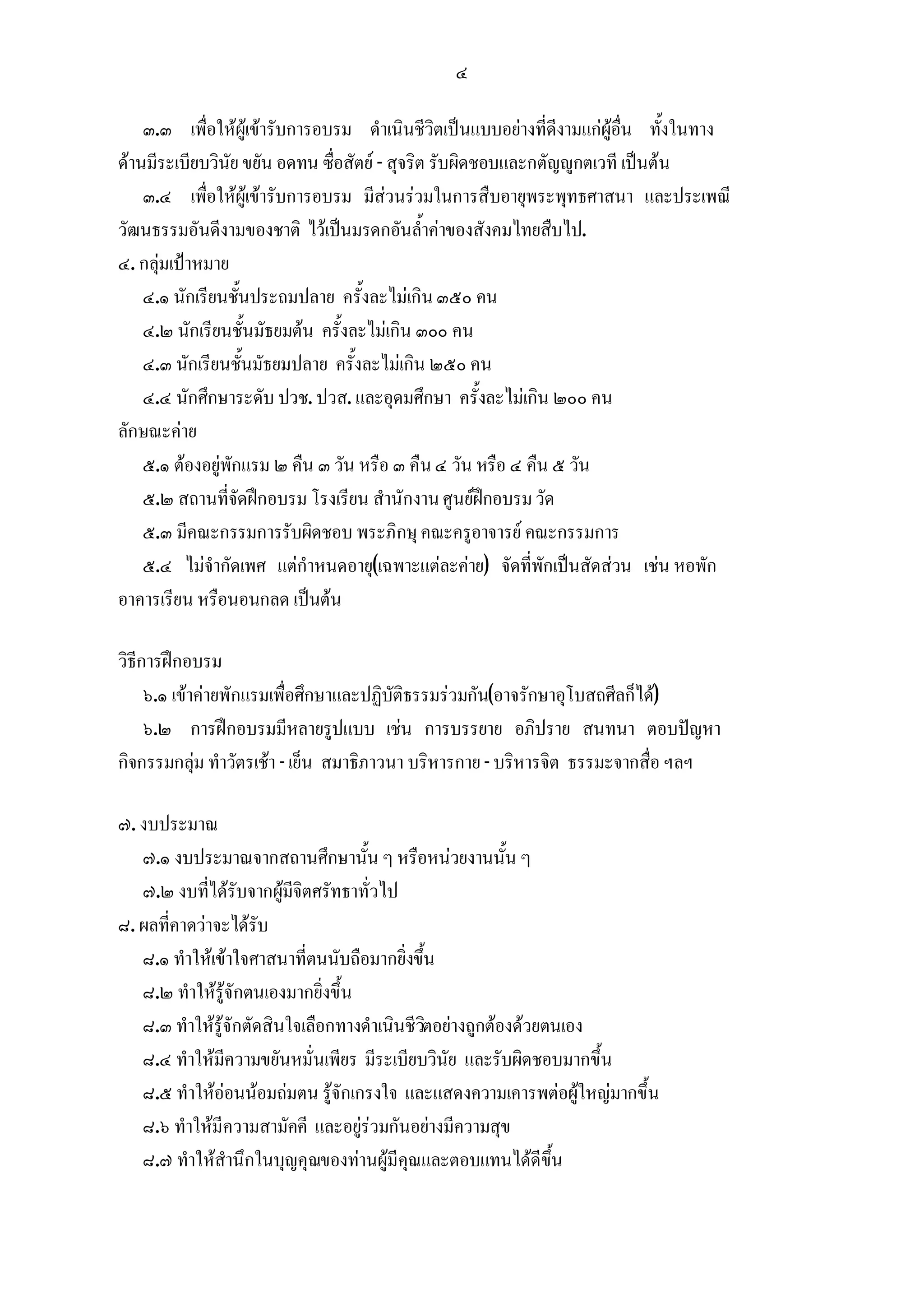 ๔

    ๓.๓ เพื่อใหผูเขารับการอบรม ดําเนินชีวิตเปนแบบอยางที่ดีงามแกผูอื่น ทั้งในทาง
ดานมีระเบียบวินัย ขยัน อดทน ซื่อสัตย - สุจริต รับผิดชอบและกตัญูกตเวที เปนตน
    ๓.๔ เพื่อใหผูเขารับการอบรม มีสวนรวมในการสืบอายุพระพุทธศาสนา และประเพณี
วัฒนธรรมอันดีงามของชาติ ไวเปนมรดกอันล้ําคาของสังคมไทยสืบไป.
๔. กลุมเปาหมาย
    ๔.๑ นักเรียนชั้นประถมปลาย ครั้งละไมเกิน ๓๕๐ คน
    ๔.๒ นักเรียนชั้นมัธยมตน ครั้งละไมเกิน ๓๐๐ คน
    ๔.๓ นักเรียนชั้นมัธยมปลาย ครั้งละไมเกิน ๒๕๐ คน
    ๔.๔ นักศึกษาระดับ ปวช. ปวส. และอุดมศึกษา ครั้งละไมเกิน ๒๐๐ คน
ลักษณะคาย
    ๕.๑ ตองอยูพักแรม ๒ คืน ๓ วัน หรือ ๓ คืน ๔ วัน หรือ ๔ คืน ๕ วัน
    ๕.๒ สถานที่จัดฝกอบรม โรงเรียน สํานักงาน ศูนยฝกอบรม วัด
    ๕.๓ มีคณะกรรมการรับผิดชอบ พระภิกษุ คณะครูอาจารย คณะกรรมการ
    ๕.๔ ไมจํากัดเพศ แตกําหนดอายุ(เฉพาะแตละคาย) จัดที่พักเปนสัดสวน เชน หอพัก
อาคารเรียน หรือนอนกลด เปนตน

วิธีการฝกอบรม
     ๖.๑ เขาคายพักแรมเพื่อศึกษาและปฏิบัติธรรมรวมกัน(อาจรักษาอุโบสถศีลก็ได)
     ๖.๒ การฝกอบรมมีหลายรูปแบบ เชน การบรรยาย อภิปราย สนทนา ตอบปญหา
กิจกรรมกลุม ทําวัตรเชา - เย็น สมาธิภาวนา บริหารกาย - บริหารจิต ธรรมะจากสื่อ ฯลฯ

๗. งบประมาณ
   ๗.๑ งบประมาณจากสถานศึกษานั้น ๆ หรือหนวยงานนั้น ๆ
   ๗.๒ งบที่ไดรับจากผูมีจิตศรัทธาทั่วไป
๘. ผลที่คาดวาจะไดรับ
   ๘.๑ ทําใหเขาใจศาสนาที่ตนนับถือมากยิ่งขึ้น
   ๘.๒ ทําใหรูจักตนเองมากยิ่งขึ้น
   ๘.๓ ทําใหรูจักตัดสินใจเลือกทางดําเนินชีวตอยางถูกตองดวยตนเอง
                                             ิ
   ๘.๔ ทําใหมีความขยันหมั่นเพียร มีระเบียบวินัย และรับผิดชอบมากขึ้น
   ๘.๕ ทําใหออนนอมถมตน รูจักเกรงใจ และแสดงความเคารพตอผูใหญมากขึ้น
   ๘.๖ ทําใหมีความสามัคคี และอยูรวมกันอยางมีความสุข
   ๘.๗ ทําใหสํานึกในบุญคุณของทานผูมีคุณและตอบแทนไดดีขึ้น
 