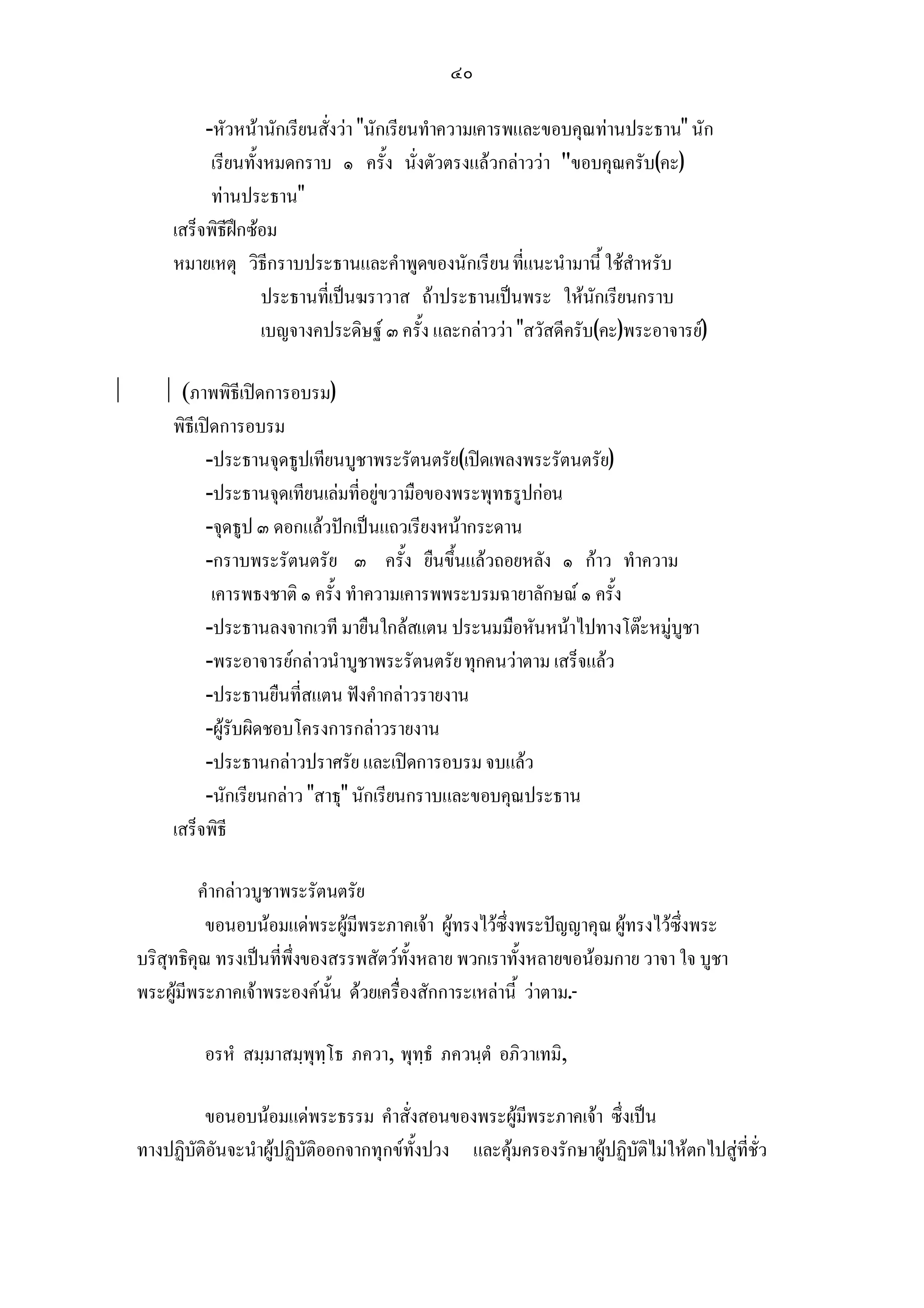 ๔๐

              -หัวหนานักเรียนสั่งวา นักเรียนทําความเคารพและขอบคุณทานประธาน นัก
               เรียนทั้งหมดกราบ ๑ ครั้ง นั่งตัวตรงแลวกลาววา ขอบคุณครับ(คะ)
               ทานประธาน
         เสร็จพิธีฝกซอม
         หมายเหตุ วิธีกราบประธานและคําพูดของนักเรียน ที่แนะนํามานี้ ใชสําหรับ
                        ประธานที่เปนฆราวาส ถาประธานเปนพระ ใหนักเรียนกราบ
                        เบญจางคประดิษฐ ๓ ครั้ง และกลาววา สวัสดีครับ(คะ)พระอาจารย)

       (ภาพพิธีเปดการอบรม)
        พิธีเปดการอบรม
              -ประธานจุดธูปเทียนบูชาพระรัตนตรัย(เปดเพลงพระรัตนตรัย)
              -ประธานจุดเทียนเลมที่อยูขวามือของพระพุทธรูปกอน
              -จุดธูป ๓ ดอกแลวปกเปนแถวเรียงหนากระดาน
              -กราบพระรัตนตรัย ๓ ครั้ง ยืนขึ้นแลวถอยหลัง ๑ กาว ทําความ
               เคารพธงชาติ ๑ ครั้ง ทําความเคารพพระบรมฉายาลักษณ ๑ ครั้ง
              -ประธานลงจากเวที มายืนใกลสแตน ประนมมือหันหนาไปทางโตะหมูบูชา
              -พระอาจารยกลาวนําบูชาพระรัตนตรัย ทุกคนวาตาม เสร็จแลว
              -ประธานยืนที่สแตน ฟงคํากลาวรายงาน
              -ผูรับผิดชอบโครงการกลาวรายงาน
              -ประธานกลาวปราศรัย และเปดการอบรม จบแลว
              -นักเรียนกลาว สาธุ นักเรียนกราบและขอบคุณประธาน
        เสร็จพิธี

             คํากลาวบูชาพระรัตนตรัย
               ขอนอบนอมแดพระผูมีพระภาคเจา ผูทรงไวซึ่งพระปญญาคุณ ผูทรงไวซึ่งพระ
    บริสุทธิคุณ ทรงเปนที่พึ่งของสรรพสัตวทั้งหลาย พวกเราทั้งหลายขอนอมกาย วาจา ใจ บูชา
    พระผูมีพระภาคเจาพระองคนั้น ดวยเครื่องสักการะเหลานี้ วาตาม.-

              อรหํ สมฺมาสมฺพุทฺโธ ภควา, พุทฺธํ ภควนฺตํ อภิวาเทมิ,

             ขอนอบนอมแดพระธรรม คําสั่งสอนของพระผูมีพระภาคเจา ซึ่งเปน
    ทางปฏิบัติอันจะนําผูปฏิบัติออกจากทุกขทั้งปวง และคุมครองรักษาผูปฏิบัติไมใหตกไปสูที่ชั่ว
 