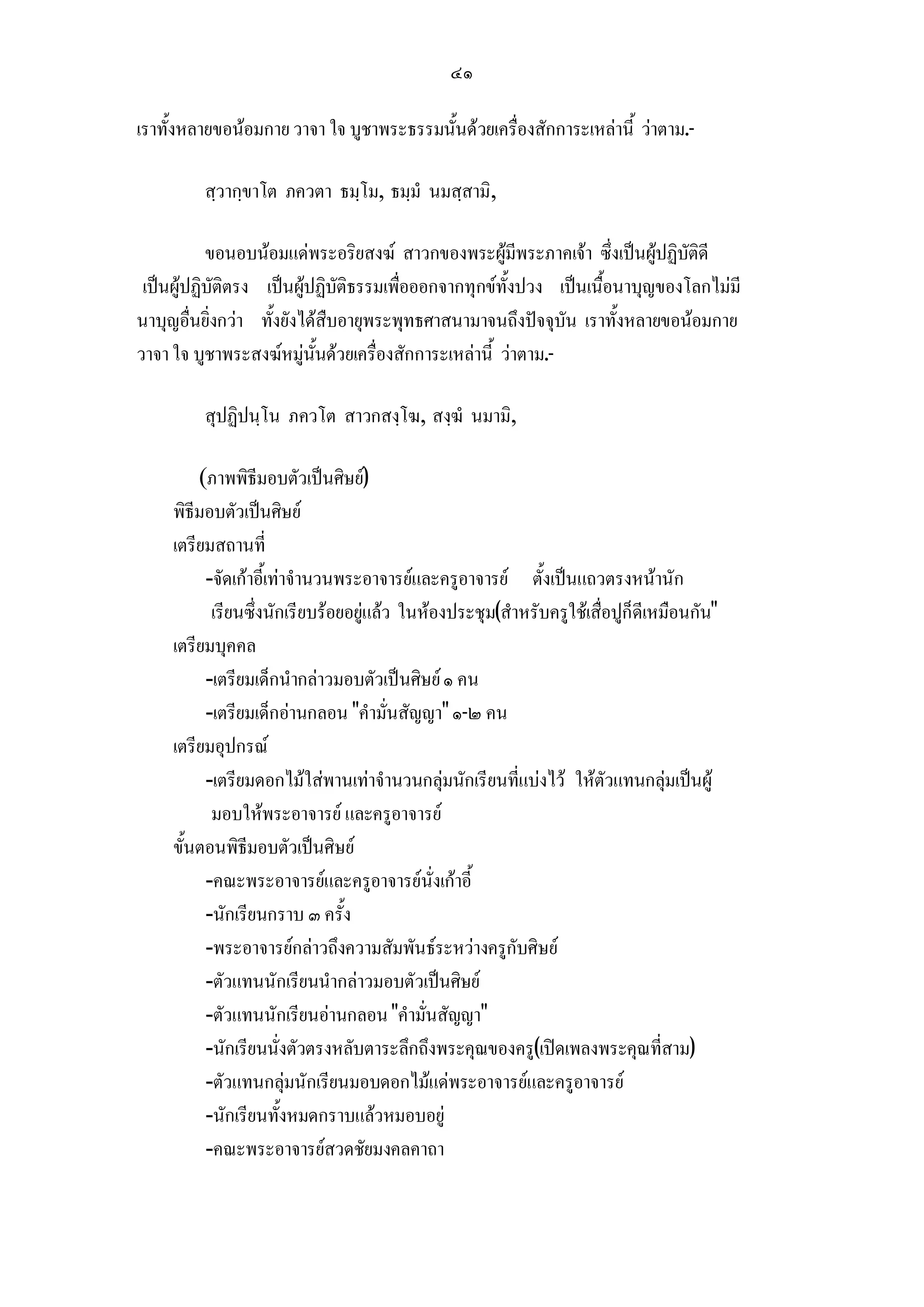 ๔๑

เราทั้งหลายขอนอมกาย วาจา ใจ บูชาพระธรรมนั้นดวยเครื่องสักการะเหลานี้ วาตาม.-

         สฺวากฺขาโต ภควตา ธมฺโม, ธมฺมํ นมสฺสามิ,

           ขอนอบนอมแดพระอริยสงฆ สาวกของพระผูมีพระภาคเจา ซึ่งเปนผูปฏิบัติดี
 เปนผูปฏิบัติตรง เปนผูปฏิบัติธรรมเพื่อออกจากทุกขทั้งปวง เปนเนื้อนาบุญของโลกไมมี
นาบุญอื่นยิ่งกวา ทั้งยังไดสืบอายุพระพุทธศาสนามาจนถึงปจจุบัน เราทั้งหลายขอนอมกาย
วาจา ใจ บูชาพระสงฆหมูนั้นดวยเครื่องสักการะเหลานี้ วาตาม.-

         สุปฏิปนฺโน ภควโต สาวกสงฺโฆ, สงฺฆํ นมามิ,

         (ภาพพิธีมอบตัวเปนศิษย)
     พิธีมอบตัวเปนศิษย
     เตรียมสถานที่
          -จัดเกาอี้เทาจํานวนพระอาจารยและครูอาจารย ตั้งเปนแถวตรงหนานัก
           เรียนซึ่งนักเรียบรอยอยูแลว ในหองประชุม(สําหรับครูใชเสื่อปูก็ดีเหมือนกัน
     เตรียมบุคคล
          -เตรียมเด็กนํากลาวมอบตัวเปนศิษย ๑ คน
          -เตรียมเด็กอานกลอน คํามั่นสัญญา ๑-๒ คน
     เตรียมอุปกรณ
          -เตรียมดอกไมใสพานเทาจํานวนกลุมนักเรียนที่แบงไว ใหตัวแทนกลุมเปนผู
           มอบใหพระอาจารย และครูอาจารย
     ขั้นตอนพิธีมอบตัวเปนศิษย
          -คณะพระอาจารยและครูอาจารยนั่งเกาอี้
          -นักเรียนกราบ ๓ ครั้ง
          -พระอาจารยกลาวถึงความสัมพันธระหวางครูกับศิษย
          -ตัวแทนนักเรียนนํากลาวมอบตัวเปนศิษย
          -ตัวแทนนักเรียนอานกลอน คํามั่นสัญญา
          -นักเรียนนั่งตัวตรงหลับตาระลึกถึงพระคุณของครู(เปดเพลงพระคุณที่สาม)
          -ตัวแทนกลุมนักเรียนมอบดอกไมแดพระอาจารยและครูอาจารย
          -นักเรียนทั้งหมดกราบแลวหมอบอยู
          -คณะพระอาจารยสวดชัยมงคลคาถา
 