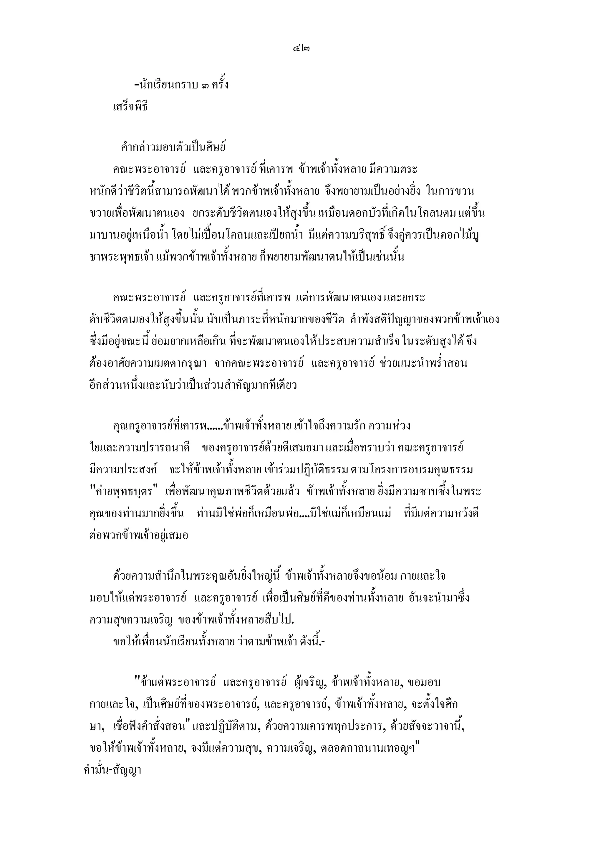 ๔๒

           -นักเรียนกราบ ๓ ครั้ง
      เสร็จพิธี

        คํากลาวมอบตัวเปนศิษย
     คณะพระอาจารย และครูอาจารย ที่เคารพ ขาพเจาทั้งหลาย มีความตระ
 หนักดีวาชีวิตนี้สามารถพัฒนาได พวกขาพเจาทั้งหลาย จึงพยายามเปนอยางยิ่ง ในการขวน
 ขวายเพื่อพัฒนาตนเอง ยกระดับชีวิตตนเองใหสูงขึ้น เหมือนดอกบัวที่เกิดในโคลนตม แตขึ้น
 มาบานอยูเหนือน้ํา โดยไมเปอนโคลนและเปยกน้ํา มีแตความบริสุทธิ์ จึงคูควรเปนดอกไมบู
 ชาพระพุทธเจา แมพวกขาพเจาทั้งหลาย ก็พยายามพัฒนาตนใหเปนเชนนั้น

        คณะพระอาจารย และครูอาจารยที่เคารพ แตการพัฒนาตนเอง และยกระ
 ดับชีวิตตนเองใหสูงขึ้นนั้น นับเปนภาระที่หนักมากของชีวิต ลําพังสติปญญาของพวกขาพเจาเอง
 ซึ่งมีอยูขณะนี้ ยอมยากเหลือเกิน ที่จะพัฒนาตนเองใหประสบความสําเร็จ ในระดับสูงได จึง
 ตองอาศัยความเมตตากรุณา จากคณะพระอาจารย และครูอาจารย ชวยแนะนําพร่ําสอน
 อีกสวนหนึ่งและนับวาเปนสวนสําคัญมากทีเดียว

      คุณครูอาจารยที่เคารพ......ขาพเจาทั้งหลาย เขาใจถึงความรัก ความหวง
 ใยและความปรารถนาดี ของครูอาจารยดวยดีเสมอมา และเมื่อทราบวา คณะครูอาจารย
 มีความประสงค จะใหขาพเจาทั้งหลาย เขารวมปฏิบัติธรรม ตามโครงการอบรมคุณธรรม
 คายพุทธบุตร เพื่อพัฒนาคุณภาพชีวิตดวยแลว ขาพเจาทั้งหลาย ยิ่งมีความซาบซึ้งในพระ
 คุณของทานมากยิ่งขึ้น ทานมิใชพอก็เหมือนพอ....มิใชแมก็เหมือนแม ที่มีแตความหวังดี
 ตอพวกขาพเจาอยูเสมอ

     ดวยความสํานึกในพระคุณอันยิ่งใหญนี้ ขาพเจาทั้งหลายจึงขอนอม กายและใจ
 มอบใหแดพระอาจารย และครูอาจารย เพื่อเปนศิษยที่ดีของทานทั้งหลาย อันจะนํามาซึ่ง
 ความสุขความเจริญ ของขาพเจาทั้งหลายสืบไป.
     ขอใหเพื่อนนักเรียนทั้งหลาย วาตามขาพเจา ดังนี้.-

            ขาแตพระอาจารย และครูอาจารย ผูเจริญ, ขาพเจาทั้งหลาย, ขอมอบ
 กายและใจ, เปนศิษยที่ของพระอาจารย, และครูอาจารย, ขาพเจาทั้งหลาย, จะตั้งใจศึก
 ษา, เชื่อฟงคําสั่งสอน และปฏิบัติตาม, ดวยความเคารพทุกประการ, ดวยสัจจะวาจานี,   ้
 ขอใหขาพเจาทั้งหลาย, จงมีแตความสุข, ความเจริญ, ตลอดกาลนานเทอญฯ
คํามั่น-สัญญา
 