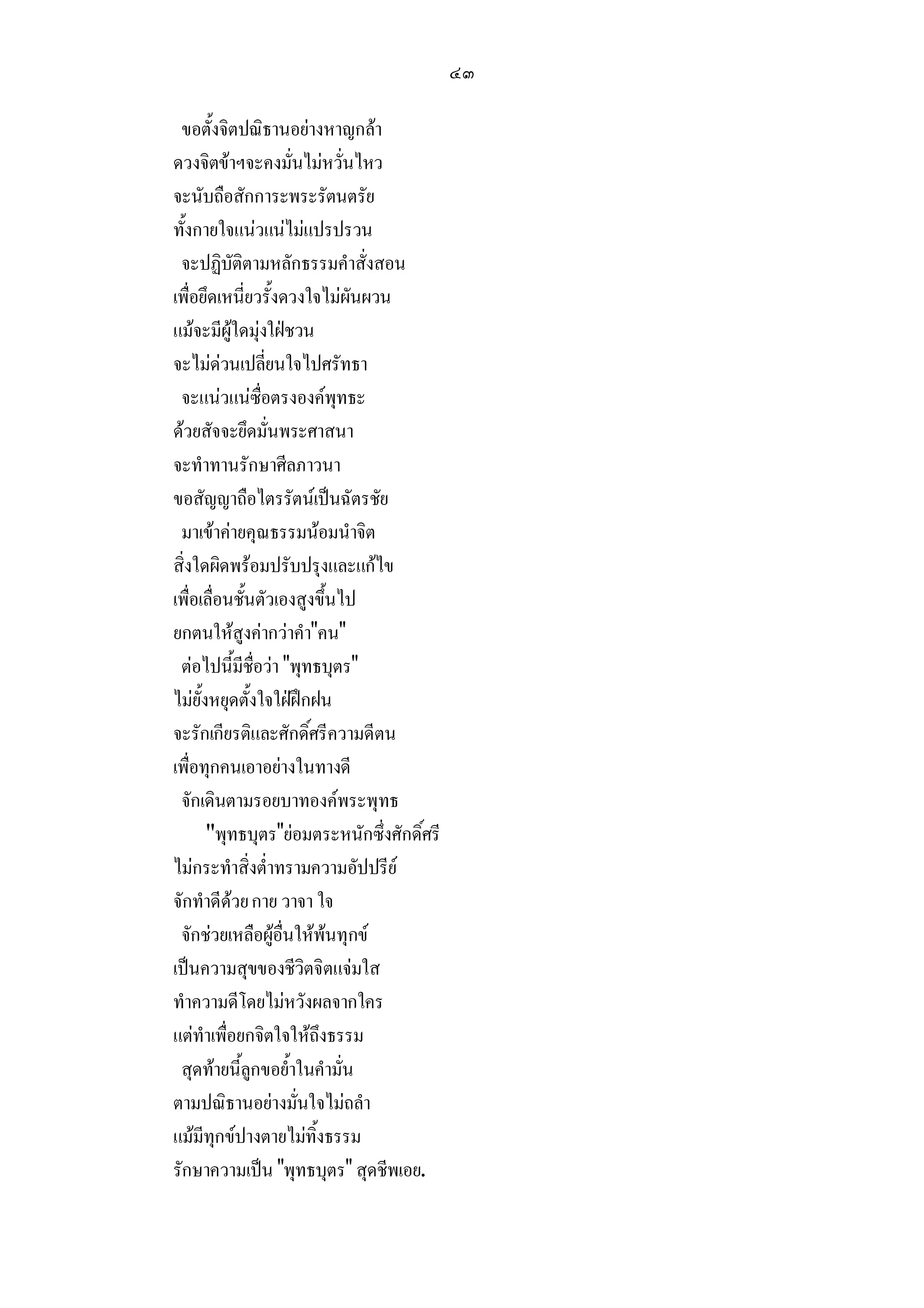 ๔๓

 ขอตั้งจิตปณิธานอยางหาญกลา
ดวงจิตขาฯจะคงมั่นไมหวั่นไหว
จะนับถือสักการะพระรัตนตรัย
ทั้งกายใจแนวแนไมแปรปรวน
 จะปฏิบัติตามหลักธรรมคําสั่งสอน
เพื่อยึดเหนี่ยวรั้งดวงใจไมผันผวน
แมจะมีผูใดมุงใฝชวน
จะไมดวนเปลี่ยนใจไปศรัทธา
 จะแนวแนซื่อตรงองคพุทธะ
ดวยสัจจะยึดมั่นพระศาสนา
จะทําทานรักษาศีลภาวนา
ขอสัญญาถือไตรรัตนเปนฉัตรชัย
 มาเขาคายคุณธรรมนอมนําจิต
สิ่งใดผิดพรอมปรับปรุงและแกไข
เพื่อเลื่อนชั้นตัวเองสูงขึ้นไป
ยกตนใหสูงคากวาคําคน
 ตอไปนี้มีชื่อวา พุทธบุตร
ไมยั้งหยุดตั้งใจใฝฝกฝน
จะรักเกียรติและศักดิ์ศรีความดีตน
เพื่อทุกคนเอาอยางในทางดี
 จักเดินตามรอยบาทองคพระพุทธ
       พุทธบุตรยอมตระหนักซึ่งศักดิ์ศรี
ไมกระทําสิ่งต่ําทรามความอัปปรีย
จักทําดีดวย กาย วาจา ใจ
 จักชวยเหลือผูอื่นใหพนทุกข
                           
เปนความสุขของชีวิตจิตแจมใส
ทําความดีโดยไมหวังผลจากใคร
แตทําเพื่อยกจิตใจใหถึงธรรม
 สุดทายนี้ลูกขอย้ําในคํามั่น
ตามปณิธานอยางมั่นใจไมถลํา
แมมีทุกขปางตายไมทิ้งธรรม
รักษาความเปน พุทธบุตร สุดชีพเอย.
 