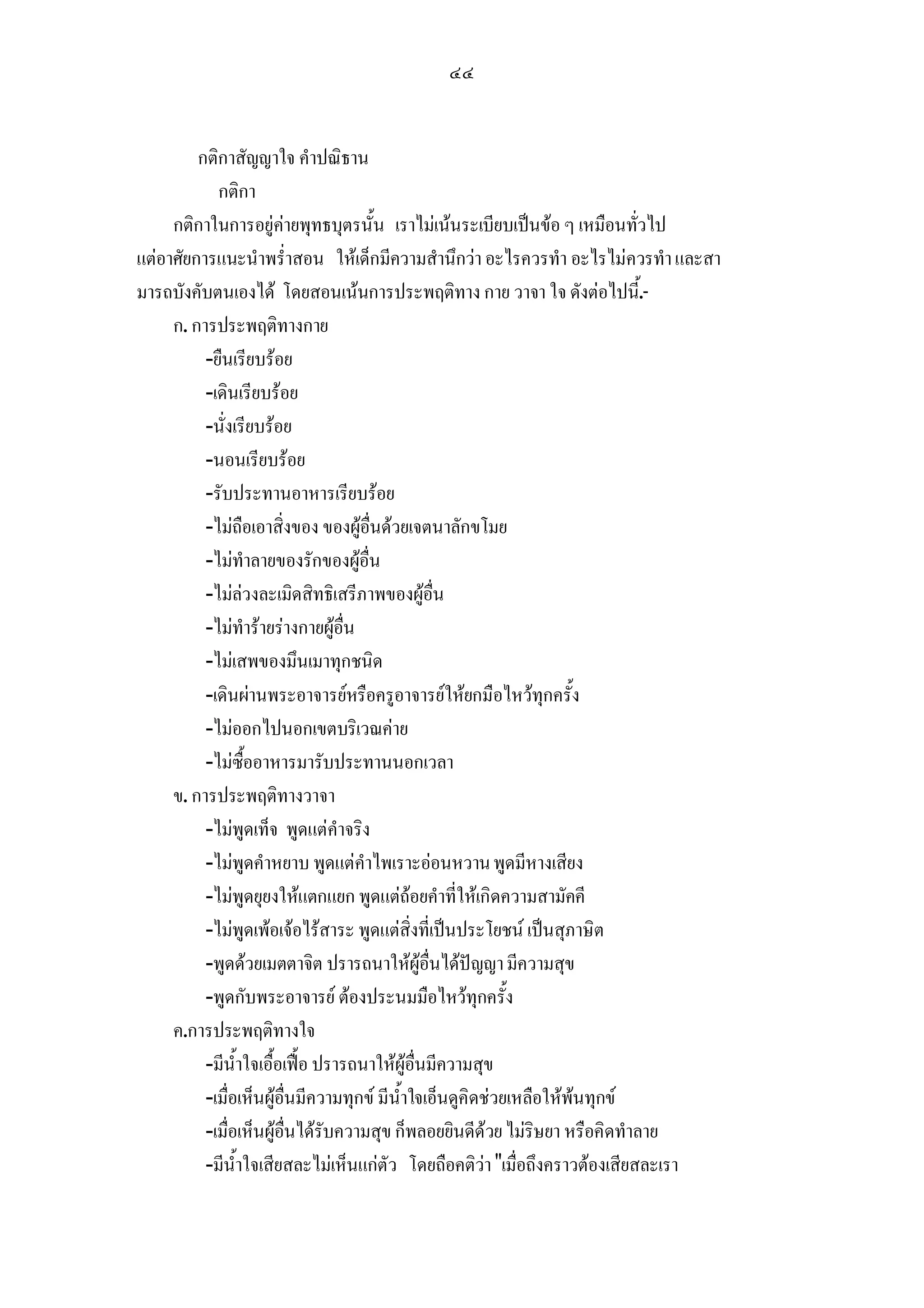 ๔๔


         กติกาสัญญาใจ คําปณิธาน
            กติกา
     กติกาในการอยูคายพุทธบุตรนั้น เราไมเนนระเบียบเปนขอ ๆ เหมือนทั่วไป
แตอาศัยการแนะนําพร่ําสอน ใหเด็กมีความสํานึกวา อะไรควรทํา อะไรไมควรทํา และสา
มารถบังคับตนเองได โดยสอนเนนการประพฤติทาง กาย วาจา ใจ ดังตอไปนี.้ -
     ก. การประพฤติทางกาย
          -ยืนเรียบรอย
          -เดินเรียบรอย
          -นั่งเรียบรอย
          -นอนเรียบรอย
          -รับประทานอาหารเรียบรอย
          -ไมถือเอาสิ่งของ ของผูอื่นดวยเจตนาลักขโมย
          -ไมทําลายของรักของผูอื่น
          -ไมลวงละเมิดสิทธิเสรีภาพของผูอื่น
          -ไมทํารายรางกายผูอื่น
          -ไมเสพของมึนเมาทุกชนิด
          -เดินผานพระอาจารยหรือครูอาจารยใหยกมือไหวทุกครั้ง
          -ไมออกไปนอกเขตบริเวณคาย
          -ไมซื้ออาหารมารับประทานนอกเวลา
     ข. การประพฤติทางวาจา
          -ไมพูดเท็จ พูดแตคําจริง
          -ไมพูดคําหยาบ พูดแตคําไพเราะออนหวาน พูดมีหางเสียง
          -ไมพูดยุยงใหแตกแยก พูดแตถอยคําที่ใหเกิดความสามัคคี
          -ไมพูดเพอเจอไรสาระ พูดแตสิ่งที่เปนประโยชน เปนสุภาษิต
          -พูดดวยเมตตาจิต ปรารถนาใหผูอื่นไดปญญา มีความสุข
          -พูดกับพระอาจารย ตองประนมมือไหวทุกครั้ง
     ค.การประพฤติทางใจ
          -มีน้ําใจเอื้อเฟอ ปรารถนาใหผูอื่นมีความสุข
          -เมื่อเห็นผูอื่นมีความทุกข มีน้ําใจเอ็นดูคิดชวยเหลือใหพนทุกข
          -เมื่อเห็นผูอื่นไดรับความสุข ก็พลอยยินดีดวย ไมริษยา หรือคิดทําลาย
          -มีน้ําใจเสียสละไมเห็นแกตัว โดยถือคติวา เมื่อถึงคราวตองเสียสละเรา
 