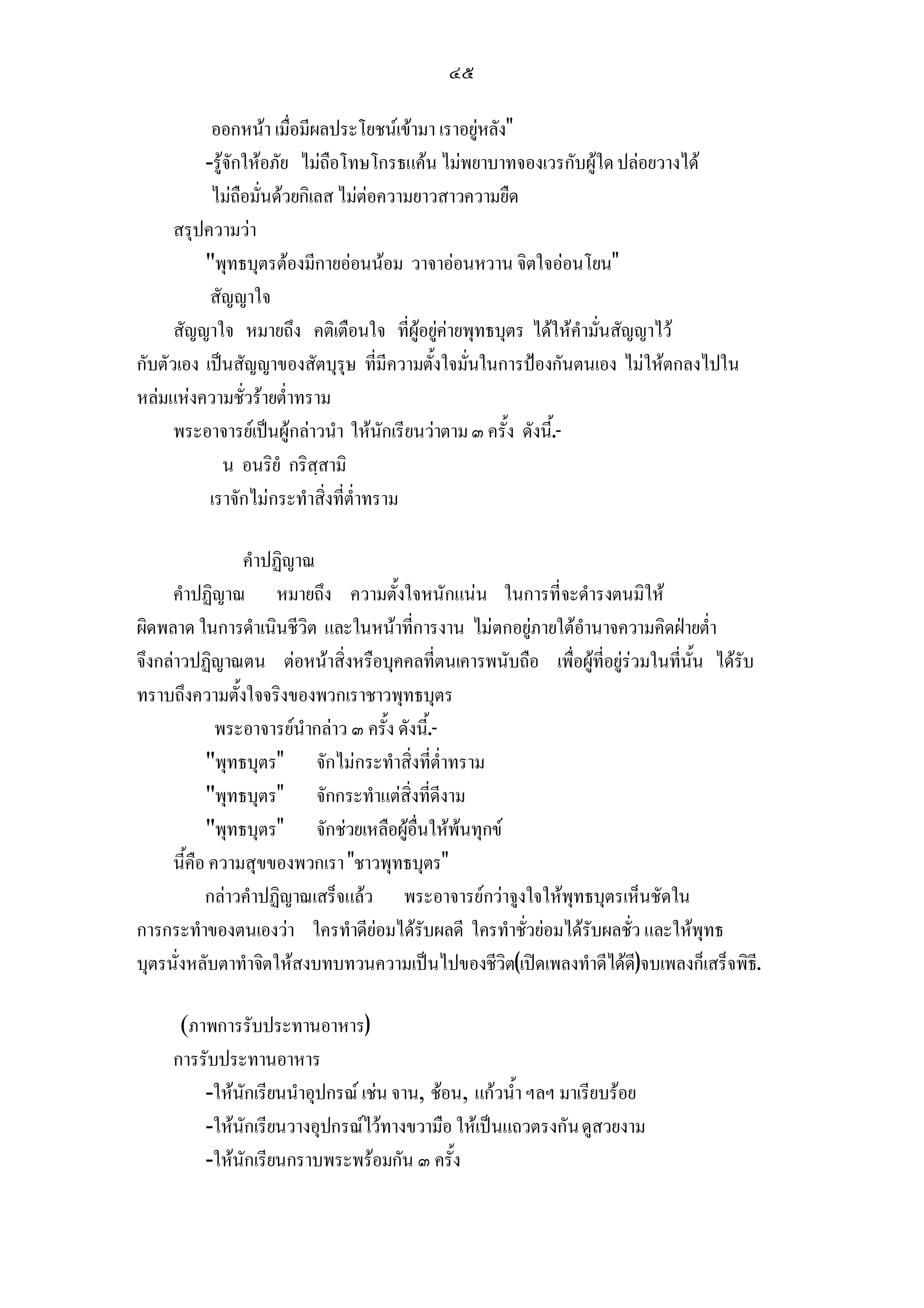 ๔๕

           ออกหนา เมื่อมีผลประโยชนเขามา เราอยูหลัง
          -รูจักใหอภัย ไมถือโทษโกรธแคน ไมพยาบาทจองเวรกับผูใด ปลอยวางได
           ไมถือมั่นดวยกิเลส ไมตอความยาวสาวความยืด
      สรุปความวา
          พุทธบุตรตองมีกายออนนอม วาจาออนหวาน จิตใจออนโยน
           สัญญาใจ
      สัญญาใจ หมายถึง คติเตือนใจ ที่ผูอยูคายพุทธบุตร ไดใหคํามั่นสัญญาไว
กับตัวเอง เปนสัญญาของสัตบุรุษ ที่มีความตั้งใจมั่นในการปองกันตนเอง ไมใหตกลงไปใน
หลมแหงความชั่วรายต่ําทราม
      พระอาจารยเปนผูกลาวนํา ใหนักเรียนวาตาม ๓ ครั้ง ดังนี.้ -
              น อนริยํ กริสฺสามิ
           เราจักไมกระทําสิ่งที่ต่ําทราม

                  คําปฏิญาณ
     คําปฏิญาณ หมายถึง ความตั้งใจหนักแนน ในการที่จะดํารงตนมิให
ผิดพลาด ในการดําเนินชีวิต และในหนาที่การงาน ไมตกอยูภายใตอํานาจความคิดฝายต่ํา
จึงกลาวปฏิญาณตน ตอหนาสิ่งหรือบุคคลที่ตนเคารพนับถือ เพื่อผูที่อยูรวมในที่นั้น ไดรับ
ทราบถึงความตังใจจริงของพวกเราชาวพุทธบุตร
                ้
             พระอาจารยนํากลาว ๓ ครั้ง ดังนี.้ -
           พุทธบุตร จักไมกระทําสิ่งที่ต่ําทราม
           พุทธบุตร จักกระทําแตสิ่งที่ดีงาม
           พุทธบุตร จักชวยเหลือผูอื่นใหพนทุกข
     นี้คือ ความสุขของพวกเรา ชาวพุทธบุตร
           กลาวคําปฏิญาณเสร็จแลว พระอาจารยกวาจูงใจใหพุทธบุตรเห็นชัดใน
การกระทําของตนเองวา ใครทําดียอมไดรับผลดี ใครทําชั่วยอมไดรับผลชั่ว และใหพุทธ
บุตรนั่งหลับตาทําจิตใหสงบทบทวนความเปนไปของชีวิต(เปดเพลงทําดีไดด)จบเพลงก็เสร็จพิธี.
                                                                        ี

      (ภาพการรับประทานอาหาร)
     การรับประทานอาหาร
         -ใหนักเรียนนําอุปกรณ เชน จาน, ชอน, แกวน้ํา ฯลฯ มาเรียบรอย
         -ใหนักเรียนวางอุปกรณไวทางขวามือ ใหเปนแถวตรงกัน ดูสวยงาม
         -ใหนักเรียนกราบพระพรอมกัน ๓ ครั้ง
 