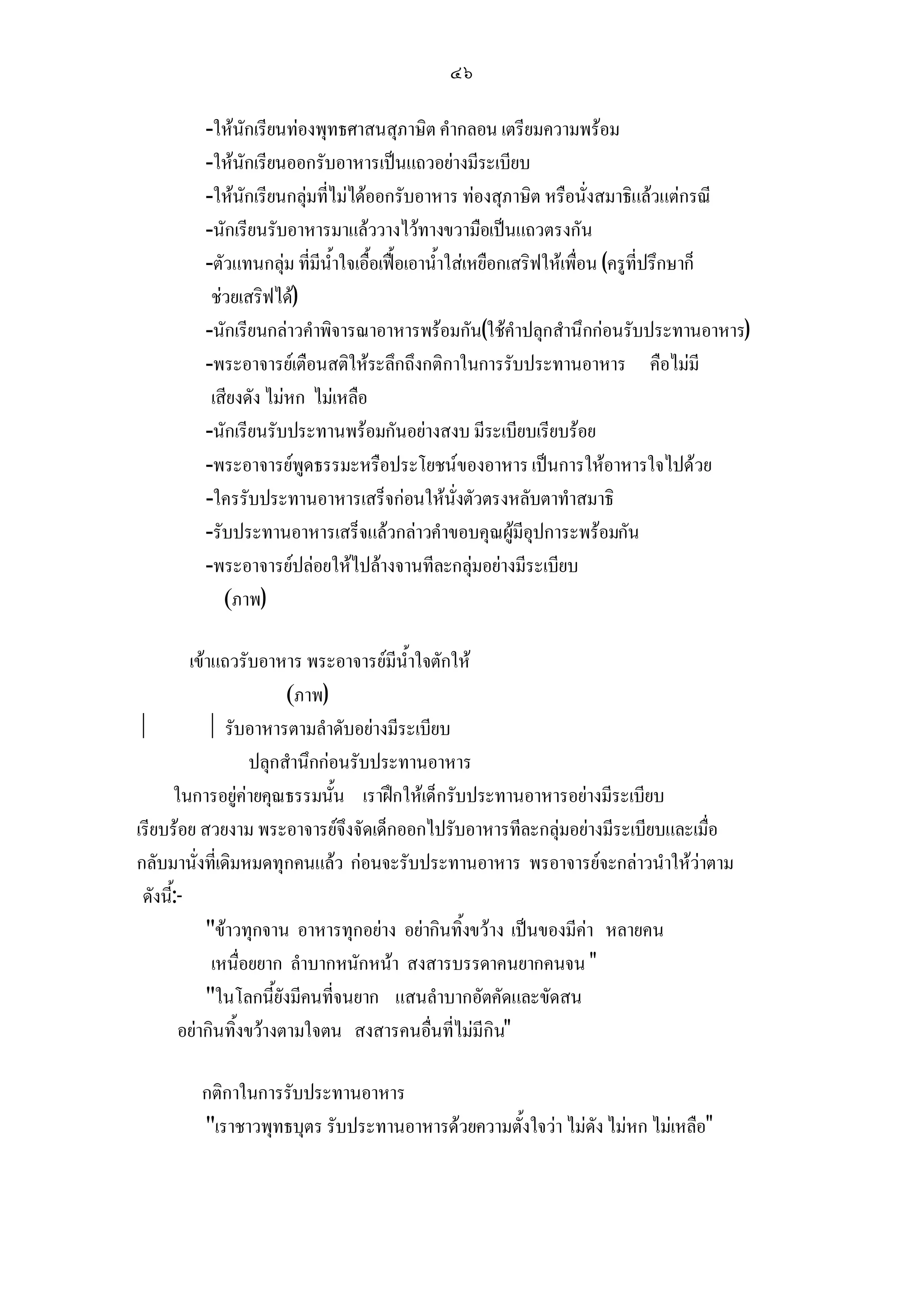 ๔๖

         -ใหนักเรียนทองพุทธศาสนสุภาษิต คํากลอน เตรียมความพรอม
         -ใหนักเรียนออกรับอาหารเปนแถวอยางมีระเบียบ
         -ใหนักเรียนกลุมที่ไมไดออกรับอาหาร ทองสุภาษิต หรือนั่งสมาธิแลวแตกรณี
         -นักเรียนรับอาหารมาแลววางไวทางขวามือเปนแถวตรงกัน
         -ตัวแทนกลุม ที่มีน้ําใจเอื้อเฟอเอาน้ําใสเหยือกเสริฟใหเพื่อน (ครูที่ปรึกษาก็
          ชวยเสริฟได)
         -นักเรียนกลาวคําพิจารณาอาหารพรอมกัน(ใชคําปลุกสํานึกกอนรับประทานอาหาร)
         -พระอาจารยเตือนสติใหระลึกถึงกติกาในการรับประทานอาหาร คือไมมี
          เสียงดัง ไมหก ไมเหลือ
         -นักเรียนรับประทานพรอมกันอยางสงบ มีระเบียบเรียบรอย
         -พระอาจารยพูดธรรมะหรือประโยชนของอาหาร เปนการใหอาหารใจไปดวย
         -ใครรับประทานอาหารเสร็จกอนใหนั่งตัวตรงหลับตาทําสมาธิ
         -รับประทานอาหารเสร็จแลวกลาวคําขอบคุณผูมีอุปการะพรอมกัน
         -พระอาจารยปลอยใหไปลางจานทีละกลุมอยางมีระเบียบ
            (ภาพ)

          เขาแถวรับอาหาร พระอาจารยมีน้ําใจตักให
                         (ภาพ)
             รับอาหารตามลําดับอยางมีระเบียบ
                    ปลุกสํานึกกอนรับประทานอาหาร
       ในการอยูคายคุณธรรมนั้น เราฝกใหเด็กรับประทานอาหารอยางมีระเบียบ
เรียบรอย สวยงาม พระอาจารยจึงจัดเด็กออกไปรับอาหารทีละกลุมอยางมีระเบียบและเมื่อ
กลับมานั่งที่เดิมหมดทุกคนแลว กอนจะรับประทานอาหาร พรอาจารยจะกลาวนําใหวาตาม
 ดังนี้:-
             ขาวทุกจาน อาหารทุกอยาง อยากินทิ้งขวาง เปนของมีคา หลายคน
              เหนื่อยยาก ลําบากหนักหนา สงสารบรรดาคนยากคนจน 
             ในโลกนี้ยังมีคนที่จนยาก แสนลําบากอัตคัดและขัดสน
        อยากินทิ้งขวางตามใจตน สงสารคนอื่นที่ไมมีกิน

        กติกาในการรับประทานอาหาร
        เราชาวพุทธบุตร รับประทานอาหารดวยความตั้งใจวา ไมดัง ไมหก ไมเหลือ
 