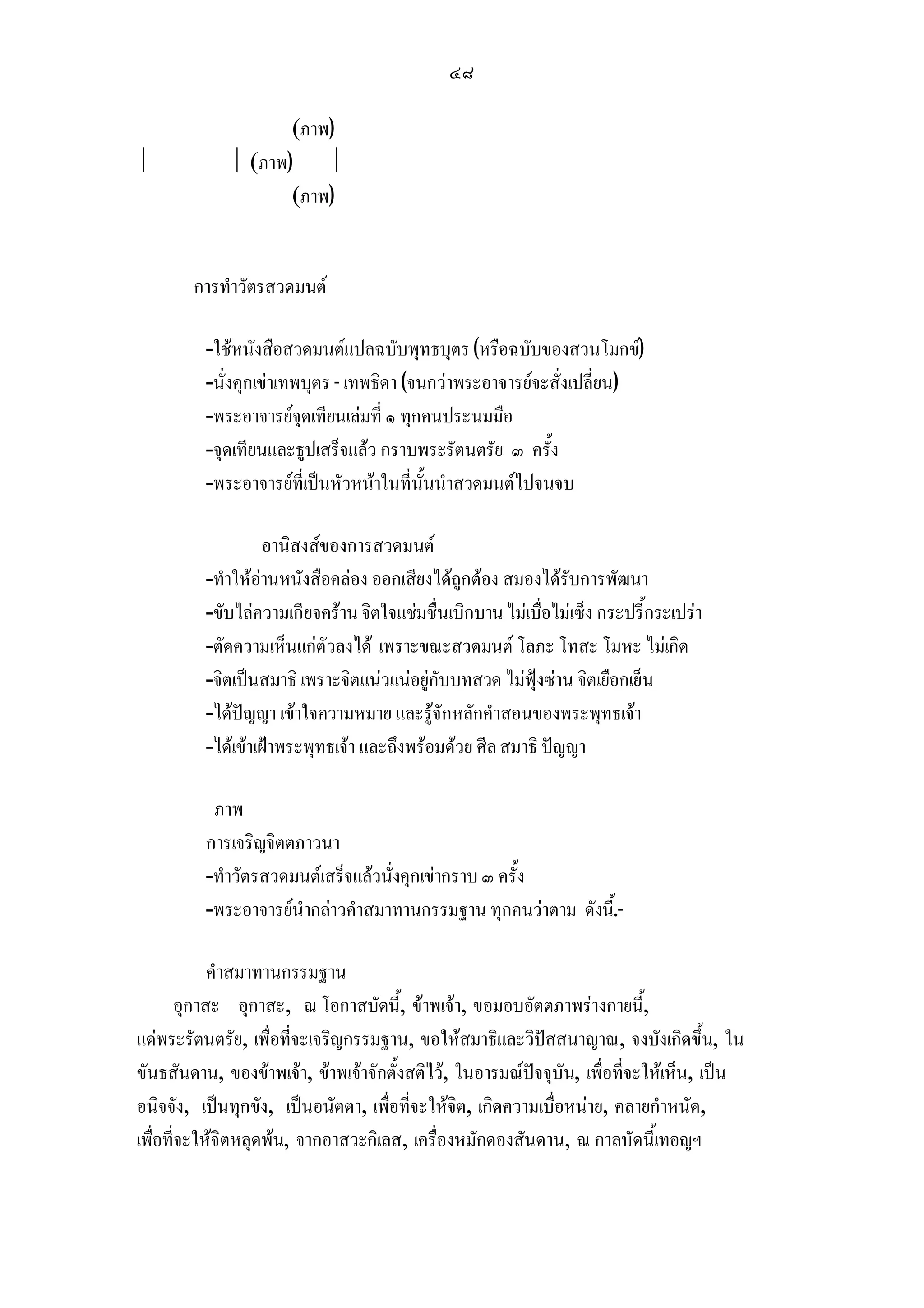 ๔๘

                    (ภาพ)
             (ภาพ) 
                    (ภาพ)


        การทําวัตรสวดมนต

          -ใชหนังสือสวดมนตแปลฉบับพุทธบุตร (หรือฉบับของสวนโมกข)
          -นั่งคุกเขาเทพบุตร - เทพธิดา (จนกวาพระอาจารยจะสั่งเปลี่ยน)
          -พระอาจารยจุดเทียนเลมที่ ๑ ทุกคนประนมมือ
          -จุดเทียนและธูปเสร็จแลว กราบพระรัตนตรัย ๓ ครั้ง
          -พระอาจารยที่เปนหัวหนาในที่นั้นนําสวดมนตไปจนจบ

                   อานิสงสของการสวดมนต
          -ทําใหอานหนังสือคลอง ออกเสียงไดถูกตอง สมองไดรับการพัฒนา
          -ขับไลความเกียจคราน จิตใจแชมชื่นเบิกบาน ไมเบื่อไมเซ็ง กระปรี้กระเปรา
          -ตัดความเห็นแกตัวลงได เพราะขณะสวดมนต โลภะ โทสะ โมหะ ไมเกิด
          -จิตเปนสมาธิ เพราะจิตแนวแนอยูกับบทสวด ไมฟุงซาน จิตเยือกเย็น
          -ไดปญญา เขาใจความหมาย และรูจักหลักคําสอนของพระพุทธเจา
          -ไดเขาเฝาพระพุทธเจา และถึงพรอมดวย ศีล สมาธิ ปญญา

           ภาพ
          การเจริญจิตตภาวนา
          -ทําวัตรสวดมนตเสร็จแลวนั่งคุกเขากราบ ๓ ครั้ง
          -พระอาจารยนํากลาวคําสมาทานกรรมฐาน ทุกคนวาตาม ดังนี.้ -

            คําสมาทานกรรมฐาน
      อุกาสะ อุกาสะ, ณ โอกาสบัดนี, ขาพเจา, ขอมอบอัตตภาพรางกายนี,
                                       ้                                    ้
แดพระรัตนตรัย, เพื่อที่จะเจริญกรรมฐาน, ขอใหสมาธิและวิปสสนาญาณ, จงบังเกิดขึ้น, ใน
ขันธสันดาน, ของขาพเจา, ขาพเจาจักตั้งสติไว, ในอารมณปจจุบัน, เพื่อที่จะใหเห็น, เปน
อนิจจัง, เปนทุกขัง, เปนอนัตตา, เพื่อที่จะใหจิต, เกิดความเบื่อหนาย, คลายกําหนัด,
เพื่อที่จะใหจิตหลุดพน, จากอาสวะกิเลส, เครื่องหมักดองสันดาน, ณ กาลบัดนี้เทอญฯ
 