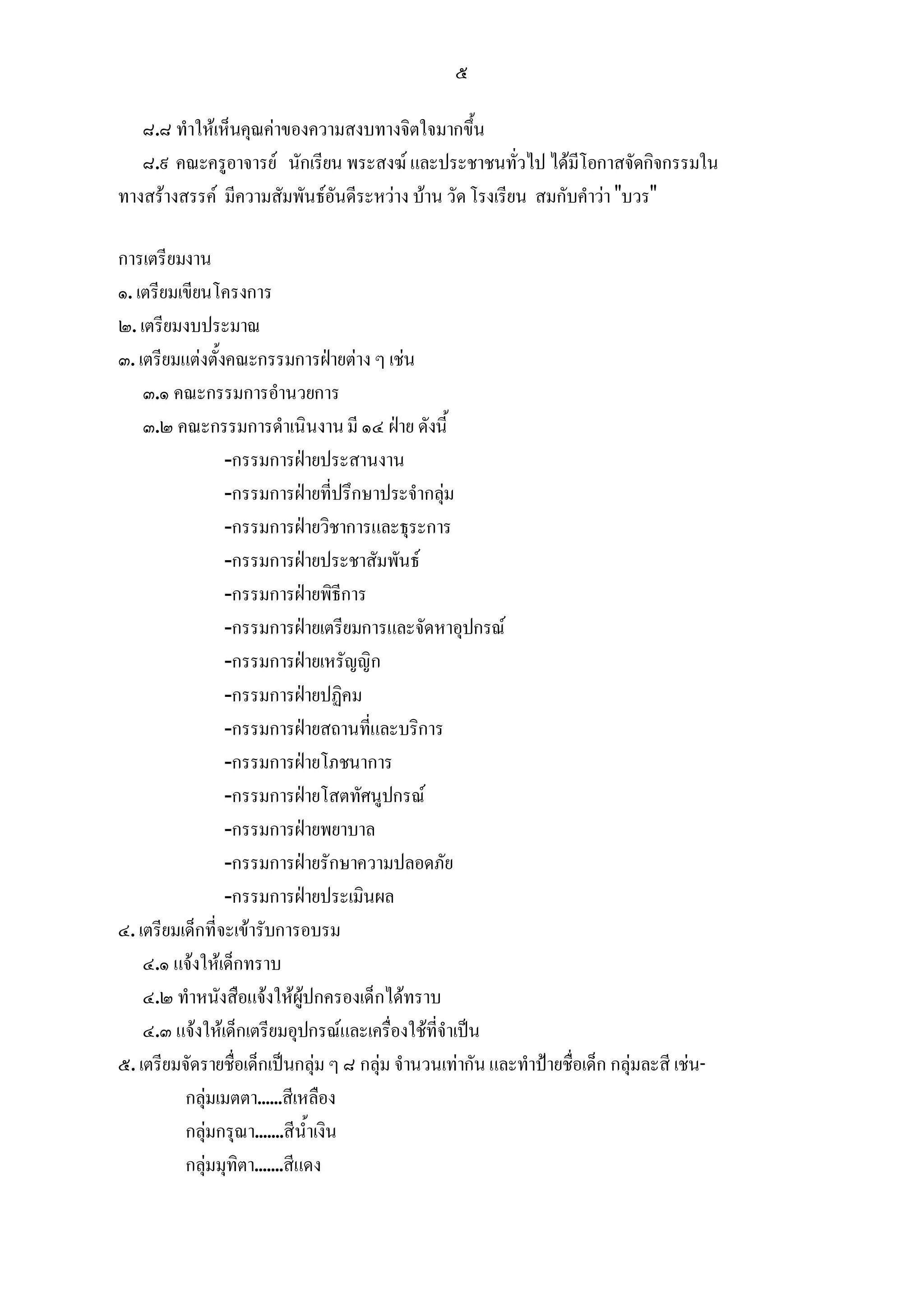 ๕

   ๘.๘ ทําใหเห็นคุณคาของความสงบทางจิตใจมากขึ้น
   ๘.๙ คณะครูอาจารย นักเรียน พระสงฆ และประชาชนทั่วไป ไดมีโอกาสจัดกิจกรรมใน
ทางสรางสรรค มีความสัมพันธอันดีระหวาง บาน วัด โรงเรียน สมกับคําวา "บวร"

การเตรียมงาน
๑. เตรียมเขียนโครงการ
๒. เตรียมงบประมาณ
๓. เตรียมแตงตั้งคณะกรรมการฝายตาง ๆ เชน
    ๓.๑ คณะกรรมการอํานวยการ
    ๓.๒ คณะกรรมการดําเนินงาน มี ๑๔ ฝาย ดังนี้
                 -กรรมการฝายประสานงาน
                 -กรรมการฝายที่ปรึกษาประจํากลุม
                 -กรรมการฝายวิชาการและธุระการ
                 -กรรมการฝายประชาสัมพันธ
                 -กรรมการฝายพิธีการ
                 -กรรมการฝายเตรียมการและจัดหาอุปกรณ
                 -กรรมการฝายเหรัญญิก
                 -กรรมการฝายปฏิคม
                 -กรรมการฝายสถานที่และบริการ
                 -กรรมการฝายโภชนาการ
                 -กรรมการฝายโสตทัศนูปกรณ
                 -กรรมการฝายพยาบาล
                 -กรรมการฝายรักษาความปลอดภัย
                 -กรรมการฝายประเมินผล
๔. เตรียมเด็กที่จะเขารับการอบรม
    ๔.๑ แจงใหเด็กทราบ
    ๔.๒ ทําหนังสือแจงใหผูปกครองเด็กไดทราบ
    ๔.๓ แจงใหเด็กเตรียมอุปกรณและเครื่องใชที่จําเปน
๕. เตรียมจัดรายชื่อเด็กเปนกลุม ๆ ๘ กลุม จํานวนเทากัน และทําปายชื่อเด็ก กลุมละสี เชน-
          กลุมเมตตา......สีเหลือง
          กลุมกรุณา.......สีน้ําเงิน
          กลุมมุทิตา.......สีแดง
 