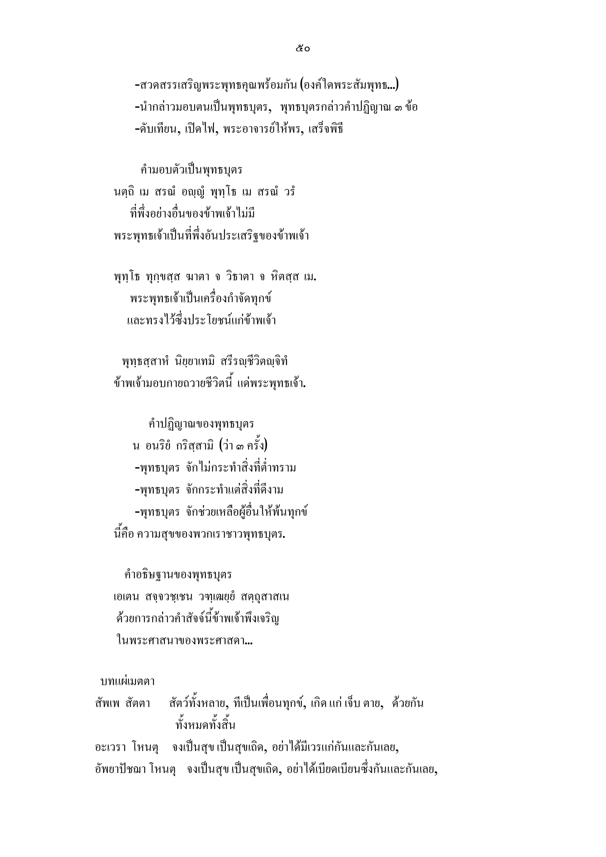 ๕๐

        -สวดสรรเสริญพระพุทธคุณพรอมกัน (องคใดพระสัมพุทธ...)
        -นํากลาวมอบตนเปนพุทธบุตร, พุทธบุตรกลาวคําปฏิญาณ ๓ ขอ
        -ดับเทียน, เปดไฟ, พระอาจารยใหพร, เสร็จพิธี

          คํามอบตัวเปนพุทธบุตร
    นตฺถิ เม สรณํ อฺญํ พุทฺโธ เม สรณํ วรํ
       ที่พึ่งอยางอื่นของขาพเจาไมมี
    พระพุทธเจาเปนที่พึ่งอันประเสริฐของขาพเจา

    พุทฺโธ ทุกฺขสฺส ฆาตา จ วิธาตา จ หิตสฺส เม.
        พระพุทธเจาเปนเครื่องกําจัดทุกข
       และทรงไวซึ่งประโยชนแกขาพเจา

      พุทฺธสฺสาหํ นิยฺยาเทมิ สรีรฺชีวิตฺจิทํ
    ขาพเจามอบกายถวายชีวิตนี้ แดพระพุทธเจา.

             คําปฏิญาณของพุทธบุตร
          น อนริยํ กริสฺสามิ (วา ๓ ครั้ง)
          -พุทธบุตร จักไมกระทําสิ่งที่ต่ําทราม
          -พุทธบุตร จักกระทําแตสิ่งที่ดีงาม
          -พุทธบุตร จักชวยเหลือผูอื่นใหพนทุกข
    นี้คือ ความสุขของพวกเราชาวพุทธบุตร.

       คําอธิษฐานของพุทธบุตร
    เอเตน สจฺจวชฺเชน วฑฺเฒยฺยํ สตฺถุสาสเน
     ดวยการกลาวคําสัจจนี้ขาพเจาพึงเจริญ
     ในพระศาสนาของพระศาสดา...

 บทแผเมตตา
สัพเพ สัตตา สัตวทั้งหลาย, ทีเปนเพื่อนทุกข, เกิด แก เจ็บ ตาย, ดวยกัน
               ทั้งหมดทั้งสิ้น
อะเวรา โหนตุ จงเปนสุข เปนสุขเถิด, อยาไดมีเวรแกกันและกันเลย,
อัพยาปชฌา โหนตุ จงเปนสุข เปนสุขเถิด, อยาไดเบียดเบียนซึ่งกันและกันเลย,
 