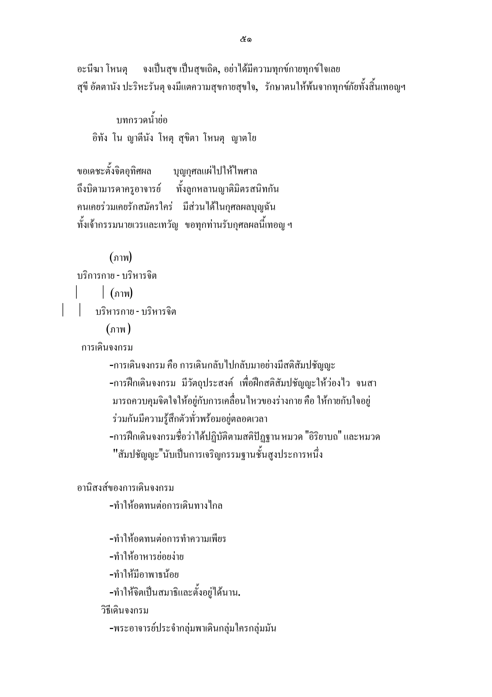 ๕๑

    อะนีฆา โหนตุ จงเปนสุข เปนสุขเถิด, อยาไดมีความทุกขกายทุกขใจเลย
    สุขี อัตตานัง ปะริหะรันตุ จงมีแตความสุขกายสุขใจ, รักษาตนใหพนจากทุกขภัยทั้งสิ้นเทอญฯ

               บทกรวดน้ํายอ
        อิทัง โน ญาตีนัง โหตุ สุขิตา โหนตุ ญาตโย

    ขอเดชะตั้งจิตอุทิศผล     บุญกุศลแผไปใหไพศาล
    ถึงบิดามารดาครูอาจารย ทั้งลูกหลานญาติมิตรสนิทกัน
    คนเคยรวมเคยรักสมัครใคร มีสวนไดในกุศลผลบุญฉัน
    ทั้งเจากรรมนายเวรและเทวัญ ขอทุกทานรับกุศลผลนี้เทอญ ฯ

            (ภาพ)
   บริการกาย - บริหารจิต
         (ภาพ)
  บริหารกาย - บริหารจิต
           (ภาพ )
    การเดินจงกรม
            -การเดินจงกรม คือ การเดินกลับไปกลับมาอยางมีสติสัมปชัญญะ
            -การฝกเดินจงกรม มีวัตถุประสงค เพื่อฝกสติสัมปชัญญะใหวองไว จนสา
             มารถควบคุมจิตใจใหอยูกับการเคลื่อนไหวของรางกาย คือ ใหกายกับใจอยู
             รวมกันมีความรูสึกตัวทั่วพรอมอยูตลอดเวลา
            -การฝกเดินจงกรมชื่อวาไดปฏิบัติตามสติปฏฐาน หมวด อิริยาบถ และหมวด
             สัมปชัญญะนับเปนการเจริญกรรมฐานชั้นสูงประการหนึ่ง

    อานิสงสของการเดินจงกรม
            -ทําใหอดทนตอการเดินทางไกล

             -ทําใหอดทนตอการทําความเพียร
             -ทําใหอาหารยอยงาย
             -ทําใหมีอาพาธนอย
             -ทําใหจิตเปนสมาธิและตั้งอยูไดนาน.
          วิธีเดินจงกรม
             -พระอาจารยประจํากลุมพาเดินกลุมใครกลุมมัน
 