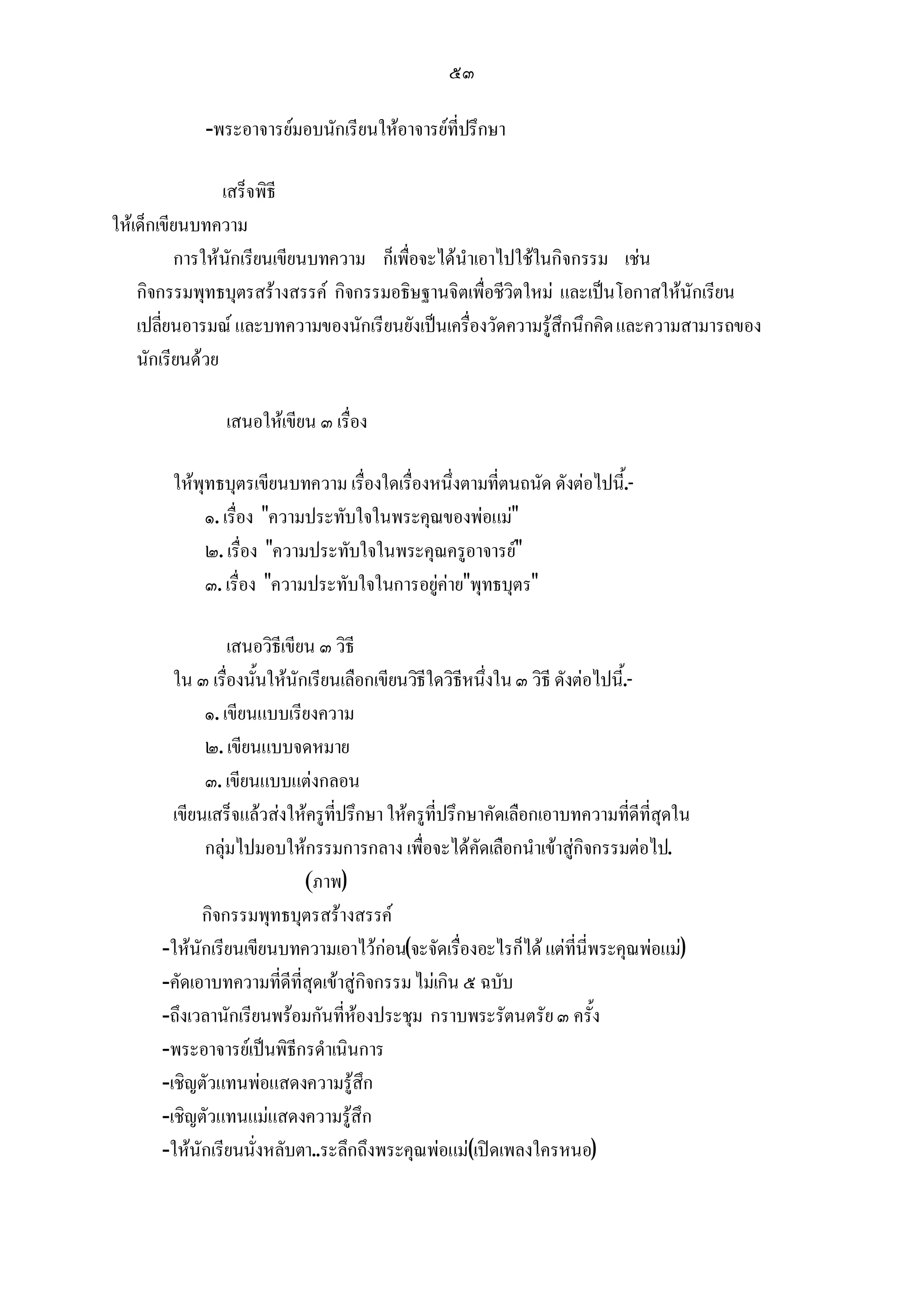 ๕๓

            -พระอาจารยมอบนักเรียนใหอาจารยที่ปรึกษา

                 เสร็จพิธี
ใหเด็กเขียนบทความ
          การใหนักเรียนเขียนบทความ ก็เพื่อจะไดนําเอาไปใชในกิจกรรม เชน
    กิจกรรมพุทธบุตรสรางสรรค กิจกรรมอธิษฐานจิตเพื่อชีวิตใหม และเปนโอกาสใหนักเรียน
    เปลี่ยนอารมณ และบทความของนักเรียนยังเปนเครื่องวัดความรูสึกนึกคิด และความสามารถของ
    นักเรียนดวย

               เสนอใหเขียน ๓ เรื่อง

        ใหพุทธบุตรเขียนบทความ เรื่องใดเรื่องหนึ่งตามที่ตนถนัด ดังตอไปนี.้ -
             ๑. เรื่อง ความประทับใจในพระคุณของพอแม
             ๒. เรื่อง ความประทับใจในพระคุณครูอาจารย
             ๓. เรื่อง ความประทับใจในการอยูคายพุทธบุตร

                 เสนอวิธีเขียน ๓ วิธี
        ใน ๓ เรื่องนั้นใหนักเรียนเลือกเขียนวิธีใดวิธีหนึ่งใน ๓ วิธี ดังตอไปนี.้ -
             ๑. เขียนแบบเรียงความ
             ๒. เขียนแบบจดหมาย
             ๓. เขียนแบบแตงกลอน
        เขียนเสร็จแลวสงใหครูที่ปรึกษา ใหครูที่ปรึกษาคัดเลือกเอาบทความที่ดีที่สุดใน
             กลุมไปมอบใหกรรมการกลาง เพื่อจะไดคัดเลือกนําเขาสูกิจกรรมตอไป.
                             (ภาพ)
             กิจกรรมพุทธบุตรสรางสรรค
      -ใหนักเรียนเขียนบทความเอาไวกอน(จะจัดเรื่องอะไรก็ได แตที่นี่พระคุณพอแม)
      -คัดเอาบทความที่ดีที่สุดเขาสูกิจกรรม ไมเกิน ๕ ฉบับ
      -ถึงเวลานักเรียนพรอมกันที่หองประชุม กราบพระรัตนตรัย ๓ ครั้ง
      -พระอาจารยเปนพิธีกรดําเนินการ
      -เชิญตัวแทนพอแสดงความรูสึก
      -เชิญตัวแทนแมแสดงความรูสึก
      -ใหนักเรียนนั่งหลับตา..ระลึกถึงพระคุณพอแม(เปดเพลงใครหนอ)
 