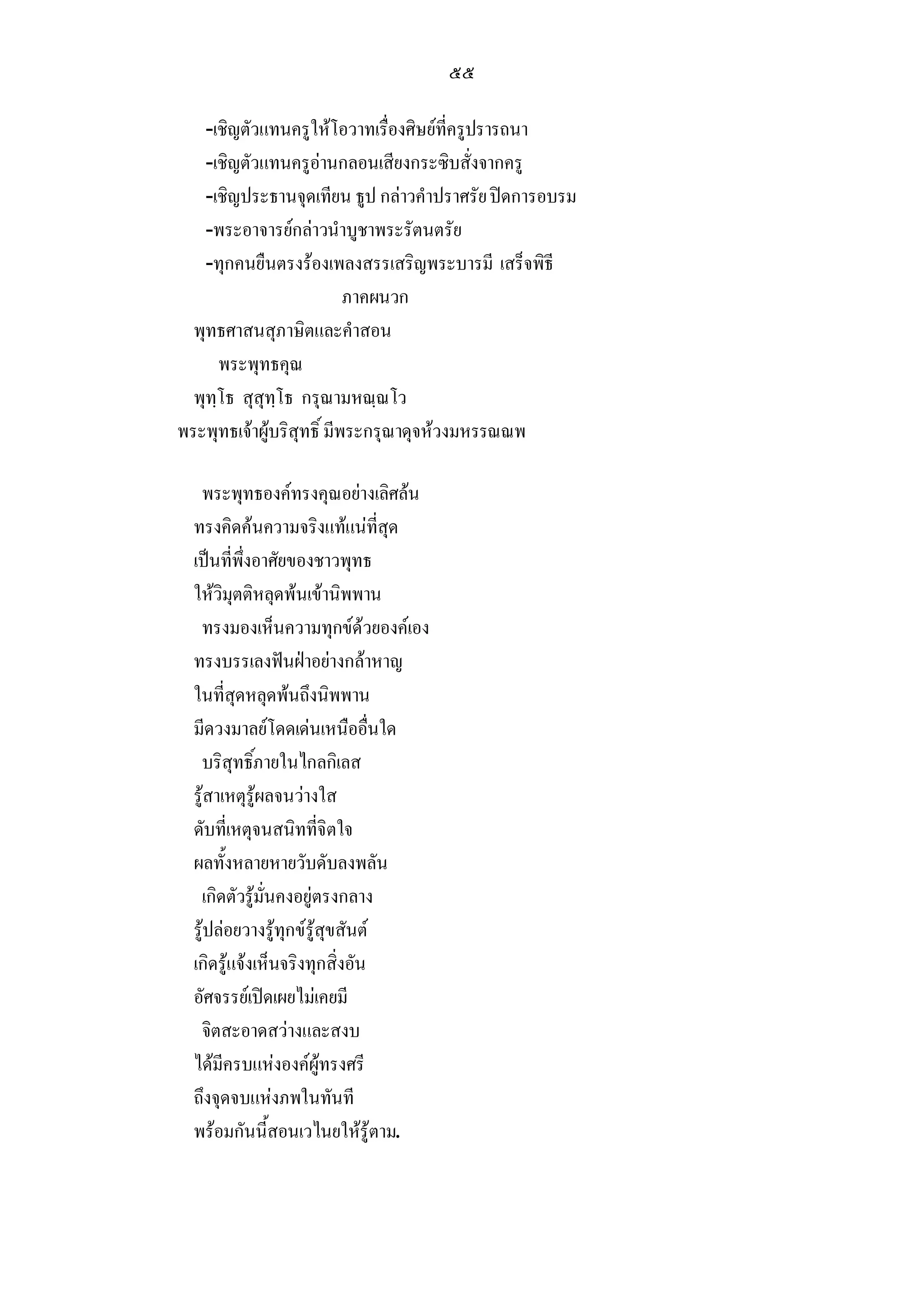 ๕๕

   -เชิญตัวแทนครูใหโอวาทเรื่องศิษยที่ครูปรารถนา
   -เชิญตัวแทนครูอานกลอนเสียงกระซิบสั่งจากครู
   -เชิญประธานจุดเทียน ธูป กลาวคําปราศรัย ปดการอบรม
   -พระอาจารยกลาวนําบูชาพระรัตนตรัย
   -ทุกคนยืนตรงรองเพลงสรรเสริญพระบารมี เสร็จพิธี
                           ภาคผนวก
  พุทธศาสนสุภาษิตและคําสอน
      พระพุทธคุณ
  พุทฺโธ สุสุทฺโธ กรุณามหณฺณโว
พระพุทธเจาผูบริสุทธิ์ มีพระกรุณาดุจหวงมหรรณณพ

   พระพุทธองคทรงคุณอยางเลิศลน
  ทรงคิดคนความจริงแทแนที่สุด
  เปนที่พึ่งอาศัยของชาวพุทธ
  ใหวิมุตติหลุดพนเขานิพพาน
   ทรงมองเห็นความทุกขดวยองคเอง
  ทรงบรรเลงฟนฝาอยางกลาหาญ
  ในที่สุดหลุดพนถึงนิพพาน
  มีดวงมาลยโดดเดนเหนืออื่นใด
   บริสุทธิ์ภายในไกลกิเลส
  รูสาเหตุรูผลจนวางใส
  ดับที่เหตุจนสนิทที่จิตใจ
  ผลทั้งหลายหายวับดับลงพลัน
   เกิดตัวรูมั่นคงอยูตรงกลาง
  รูปลอยวางรูทุกขรูสุขสันต
  เกิดรูแจงเห็นจริงทุกสิ่งอัน
  อัศจรรยเปดเผยไมเคยมี
   จิตสะอาดสวางและสงบ
  ไดมีครบแหงองคผูทรงศรี
  ถึงจุดจบแหงภพในทันที
  พรอมกันนี้สอนเวไนยใหรูตาม.
 