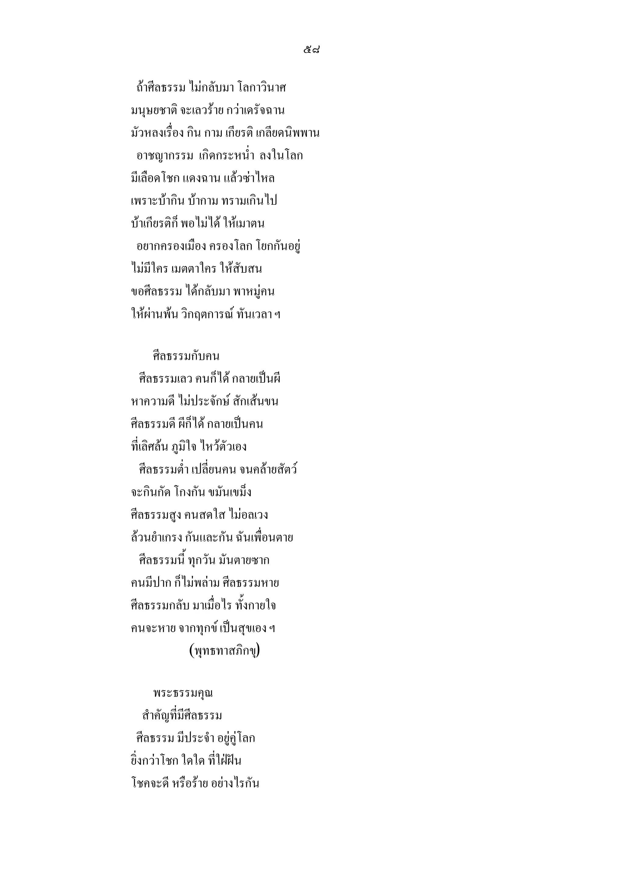 ๕๘

 ถาศีลธรรม ไมกลับมา โลกาวินาศ
มนุษยชาติ จะเลวราย กวาเดรัจฉาน
มัวหลงเรื่อง กิน กาม เกียรติ เกลียดนิพพาน
 อาชญากรรม เกิดกระหน่ํา ลงในโลก
มีเลือดโชก แดงฉาน แลวซาไหล
เพราะบากิน บากาม ทรามเกินไป
บาเกียรติก็ พอไมได ใหเมาตน
 อยากครองเมือง ครองโลก โยกกันอยู
ไมมีใคร เมตตาใคร ใหสับสน
ขอศีลธรรม ไดกลับมา พาหมูคน
ใหผานพน วิกฤตการณ ทันเวลา ฯ

       ศีลธรรมกับคน
   ศีลธรรมเลว คนก็ได กลายเปนผี
หาความดี ไมประจักษ สักเสนขน
ศีลธรรมดี ผีก็ได กลายเปนคน
ที่เลิศลน ภูมิใจ ไหวตัวเอง
   ศีลธรรมต่ํา เปลี่ยนคน จนคลายสัตว
จะกินกัด โกงกัน ขมันเขม็ง
ศีลธรรมสูง คนสดใส ไมอลเวง
ลวนยําเกรง กันและกัน ฉันเพื่อนตาย
   ศีลธรรมนี้ ทุกวัน มันตายซาก
คนมีปาก ก็ไมพลาม ศีลธรรมหาย
ศีลธรรมกลับ มาเมื่อไร ทั้งกายใจ
คนจะหาย จากทุกข เปนสุขเอง ฯ
                (พุทธทาสภิกขุ)

       พระธรรมคุณ
    สําคัญที่มีศีลธรรม
 ศีลธรรม มีประจํา อยูคูโลก
ยิ่งกวาโชก ใดใด ที่ใฝฝน
โชคจะดี หรือราย อยางไรกัน
 