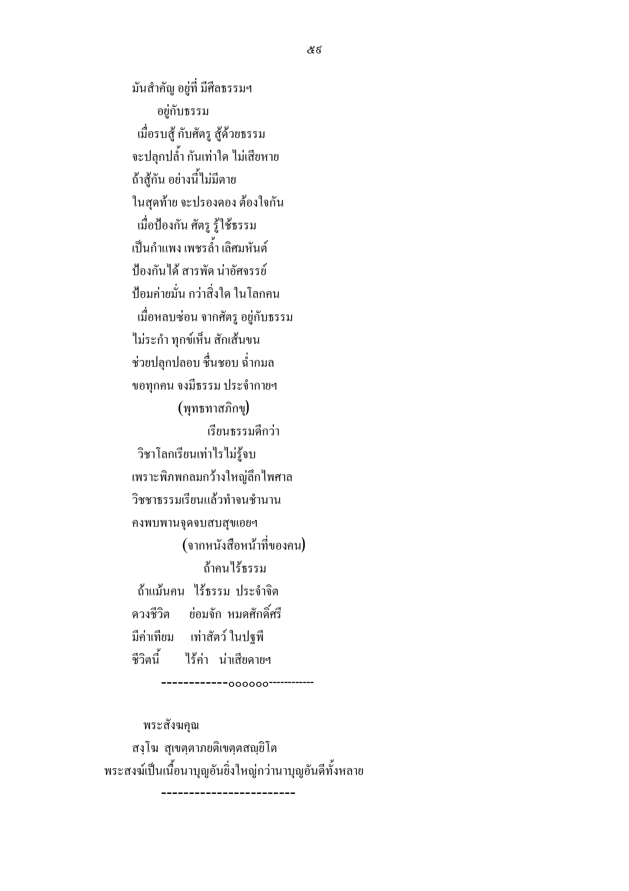 ๕๙

     มันสําคัญ อยูที่ มีศีลธรรมฯ
            อยูกับธรรม
      เมื่อรบสู กับศัตรู สูดวยธรรม
     จะปลุกปล้ํา กันเทาใด ไมเสียหาย
     ถาสูกัน อยางนี้ไมมีตาย
     ในสุดทาย จะปรองดอง ตองใจกัน
      เมื่อปองกัน ศัตรู รูใชธรรม
     เปนกําแพง เพชรล้ํา เลิศมหันต
     ปองกันได สารพัด นาอัศจรรย
     ปอมคายมั่น กวาสิ่งใด ในโลกคน
      เมื่อหลบซอน จากศัตรู อยูกับธรรม
     ไมระกํา ทุกขเห็น สักเสนขน
     ชวยปลุกปลอบ ชื่นชอบ ฉ่ํากมล
     ขอทุกคน จงมีธรรม ประจํากายฯ
                  (พุทธทาสภิกขุ)
                         เรียนธรรมดีกวา
      วิชาโลกเรียนเทาไรไมรูจบ
     เพราะพิภพกลมกวางใหญลึกไพศาล
     วิชชาธรรมเรียนแลวทําจนชํานาน
     คงพบพานจุดจบสบสุขเอยฯ
                   (จากหนังสือหนาที่ของคน)
                        ถาคนไรธรรม
      ถาแมนคน ไรธรรม ประจําจิต
     ดวงชีวิต ยอมจัก หมดศักดิ์ศรี
     มีคาเทียม เทาสัตว ในปฐพี
     ชีวิตนี้ ไรคา นาเสียดายฯ
             ------------๐๐๐๐๐๐------------

      พระสังฆคุณ
    สงฺโฆ สุเขตฺตาภยติเขตฺตสฺยิโต
พระสงฆเปนเนื้อนาบุญอันยิ่งใหญกวานาบุญอันดีทั้งหลาย
           ------------------------
 