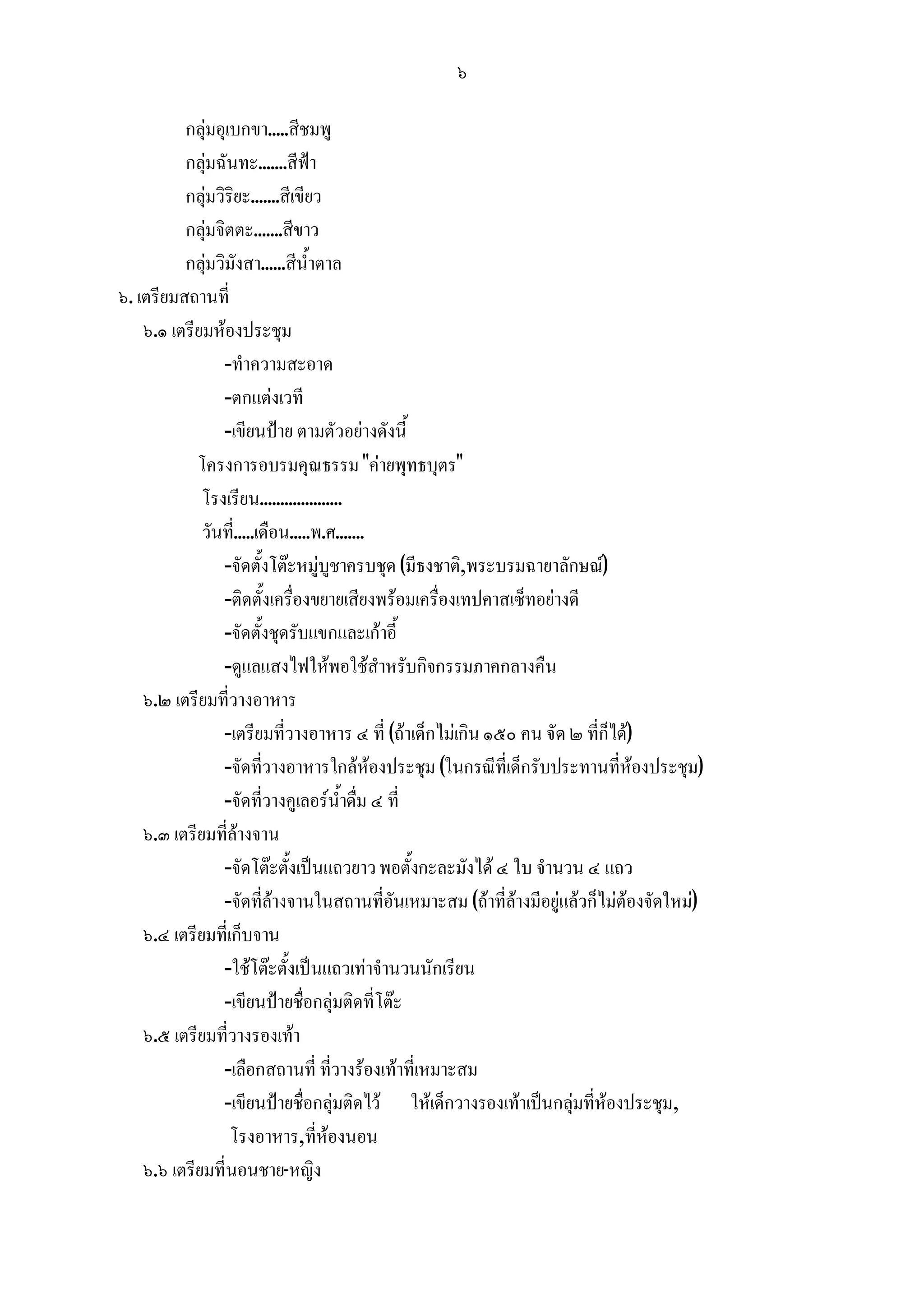 ๖

          กลุมอุเบกขา.....สีชมพู
          กลุมฉันทะ.......สีฟา
          กลุมวิริยะ.......สีเขียว
          กลุมจิตตะ.......สีขาว
          กลุมวิมังสา......สีน้ําตาล
๖. เตรียมสถานที่
    ๖.๑ เตรียมหองประชุม
                -ทําความสะอาด
                -ตกแตงเวที
                -เขียนปาย ตามตัวอยางดังนี้
            โครงการอบรมคุณธรรม "คายพุทธบุตร"
             โรงเรียน....................
             วันที่.....เดือน.....พ.ศ.......
                -จัดตั้งโตะหมูบูชาครบชุด (มีธงชาติ,พระบรมฉายาลักษณ)
                -ติดตั้งเครื่องขยายเสียงพรอมเครื่องเทปคาสเซ็ทอยางดี
                -จัดตั้งชุดรับแขกและเกาอี้
                -ดูแลแสงไฟใหพอใชสําหรับกิจกรรมภาคกลางคืน
    ๖.๒ เตรียมที่วางอาหาร
                -เตรียมที่วางอาหาร ๔ ที่ (ถาเด็กไมเกิน ๑๕๐ คน จัด ๒ ที่ก็ได)
                -จัดที่วางอาหารใกลหองประชุม (ในกรณีที่เด็กรับประทานที่หองประชุม)
                -จัดที่วางคูเลอรน้ําดื่ม ๔ ที่
    ๖.๓ เตรียมที่ลางจาน
                -จัดโตะตั้งเปนแถวยาว พอตั้งกะละมังได ๔ ใบ จํานวน ๔ แถว
                -จัดที่ลางจานในสถานที่อันเหมาะสม (ถาที่ลางมีอยูแลวก็ไมตองจัดใหม)
    ๖.๔ เตรียมที่เก็บจาน
                -ใชโตะตั้งเปนแถวเทาจํานวนนักเรียน
                -เขียนปายชื่อกลุมติดที่โตะ
    ๖.๕ เตรียมที่วางรองเทา
                -เลือกสถานที่ ที่วางรองเทาที่เหมาะสม
                -เขียนปายชื่อกลุมติดไว ใหเด็กวางรองเทาเปนกลุมที่หองประชุม,
                  โรงอาหาร,ที่หองนอน
    ๖.๖ เตรียมที่นอนชาย-หญิง
 