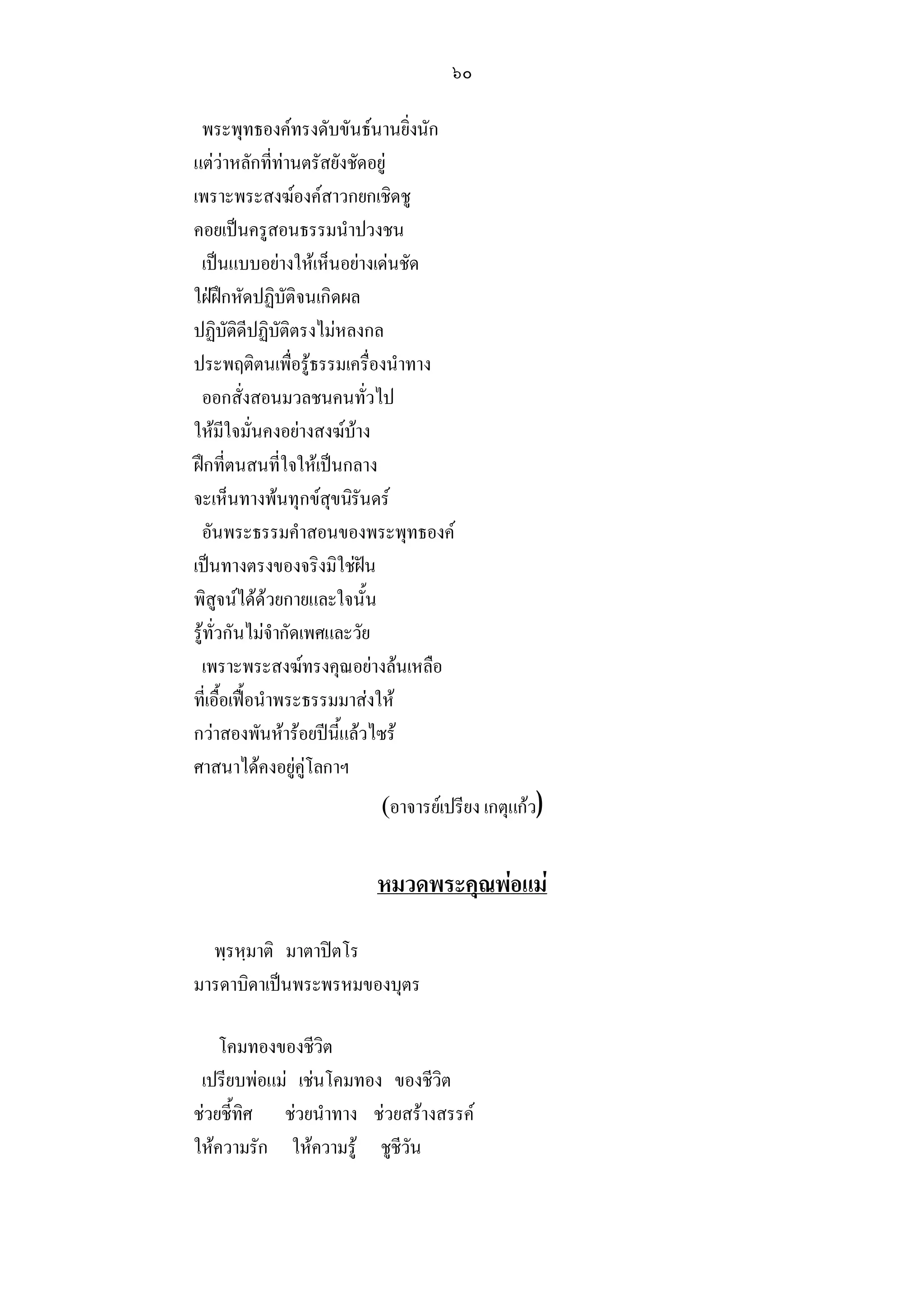 ๖๐

 พระพุทธองคทรงดับขันธนานยิ่งนัก
แตวาหลักที่ทานตรัสยังชัดอยู
เพราะพระสงฆองคสาวกยกเชิดชู
คอยเปนครูสอนธรรมนําปวงชน
 เปนแบบอยางใหเห็นอยางเดนชัด
ใฝฝกหัดปฏิบัติจนเกิดผล
ปฏิบัติดีปฏิบัติตรงไมหลงกล
ประพฤติตนเพื่อรูธรรมเครื่องนําทาง
 ออกสั่งสอนมวลชนคนทั่วไป
ใหมีใจมั่นคงอยางสงฆบาง
ฝกที่ตนสนที่ใจใหเปนกลาง
จะเห็นทางพนทุกขสุขนิรันดร
 อันพระธรรมคําสอนของพระพุทธองค
เปนทางตรงของจริงมิใชฝน
พิสูจนไดดวยกายและใจนั้น
รูทั่วกันไมจํากัดเพศและวัย
 เพราะพระสงฆทรงคุณอยางลนเหลือ
ที่เอื้อเฟอนําพระธรรมมาสงให
กวาสองพันหารอยปนี้แลวไซร
ศาสนาไดคงอยูคูโลกาฯ
                        (อาจารยเปรียง เกตุแกว)


                       หมวดพระคุณพอแม

  พฺรหฺมาติ มาตาปตโร
มารดาบิดาเปนพระพรหมของบุตร

    โคมทองของชีวิต
 เปรียบพอแม เชนโคมทอง ของชีวิต
ชวยชี้ทิศ ชวยนําทาง ชวยสรางสรรค
ใหความรัก ใหความรู ชูชีวัน
 