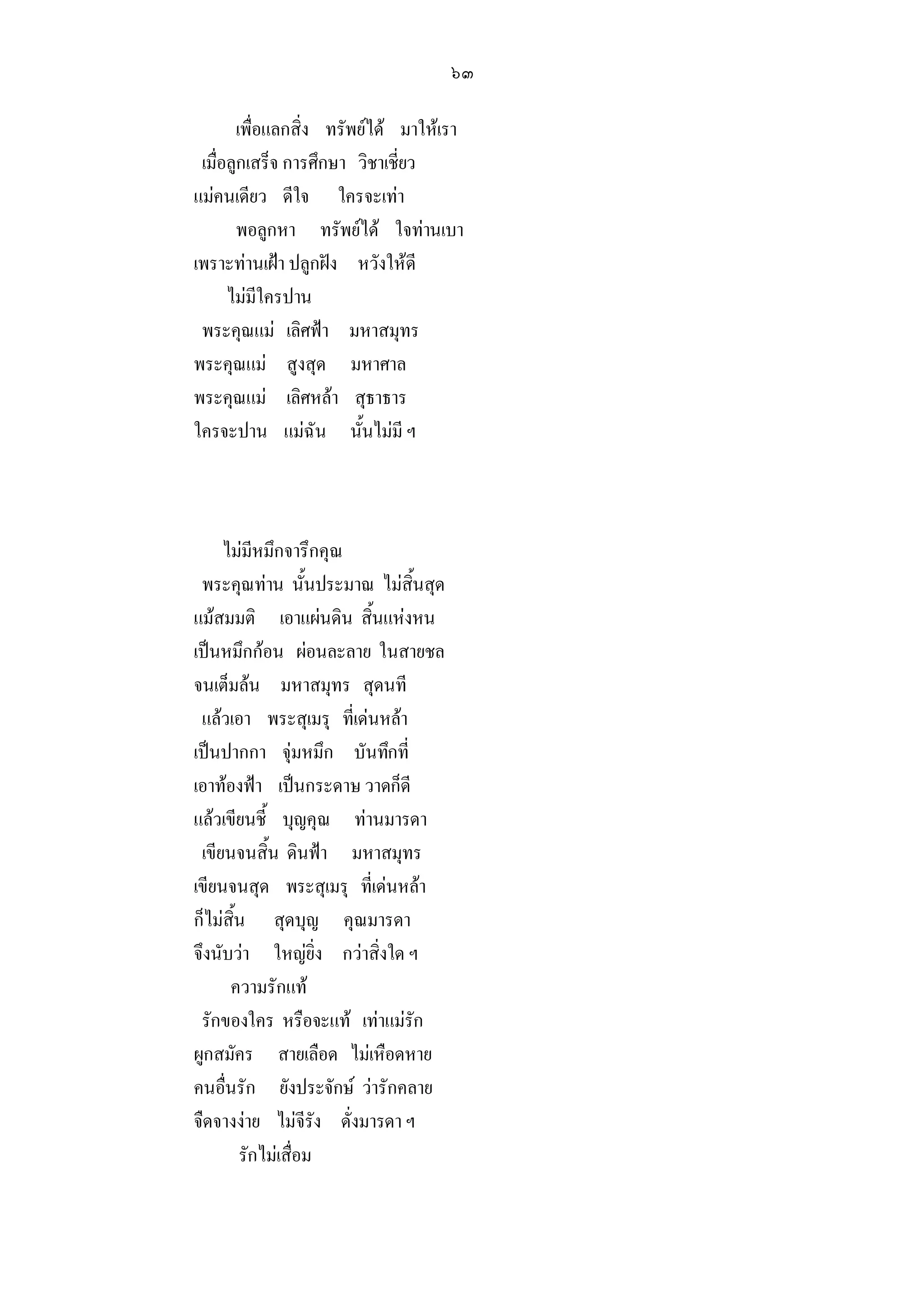 ๖๓

       เพื่อแลกสิ่ง ทรัพยได มาใหเรา
 เมื่อลูกเสร็จ การศึกษา วิชาเชี่ยว
แมคนเดียว ดีใจ ใครจะเทา
       พอลูกหา ทรัพยได ใจทานเบา
เพราะทานเฝา ปลูกฝง หวังใหดี
      ไมมีใครปาน
 พระคุณแม เลิศฟา มหาสมุทร
พระคุณแม สูงสุด มหาศาล
พระคุณแม เลิศหลา สุธาธาร
ใครจะปาน แมฉัน นั้นไมมี ฯ



     ไมมีหมึกจารึกคุณ
 พระคุณทาน นั้นประมาณ ไมสิ้นสุด
แมสมมติ เอาแผนดิน สิ้นแหงหน
เปนหมึกกอน ผอนละลาย ในสายชล
จนเต็มลน มหาสมุทร สุดนที
 แลวเอา พระสุเมรุ ที่เดนหลา
เปนปากกา จุมหมึก บันทึกที่
เอาทองฟา เปนกระดาษ วาดก็ดี
แลวเขียนชี้ บุญคุณ ทานมารดา
 เขียนจนสิ้น ดินฟา มหาสมุทร
เขียนจนสุด พระสุเมรุ ที่เดนหลา
ก็ไมสิ้น สุดบุญ คุณมารดา
จึงนับวา ใหญยิ่ง กวาสิ่งใด ฯ
      ความรักแท
 รักของใคร หรือจะแท เทาแมรัก
ผูกสมัคร สายเลือด ไมเหือดหาย
คนอื่นรัก ยังประจักษ วารักคลาย
จืดจางงาย ไมจีรัง ดั่งมารดา ฯ
        รักไมเสื่อม
 
