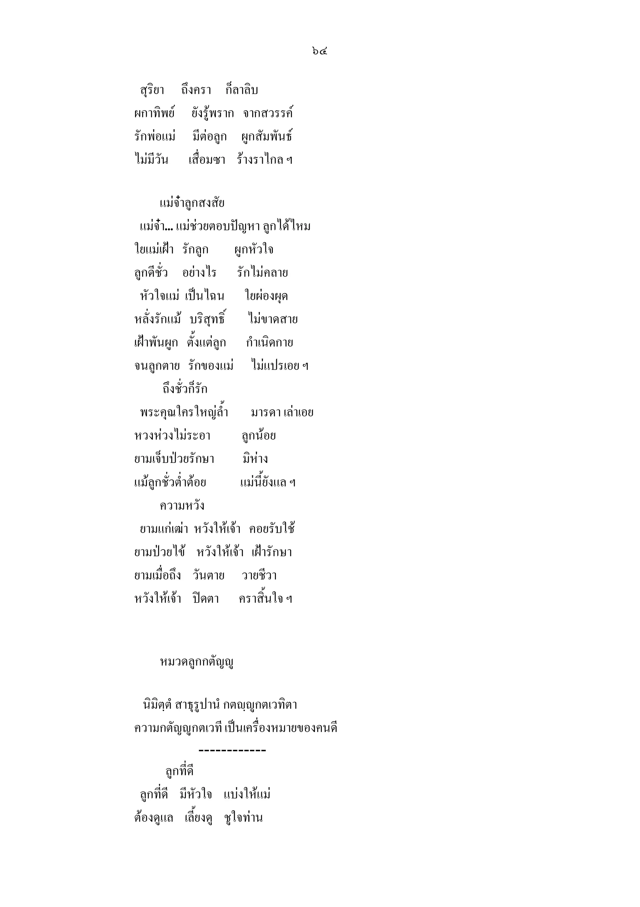 ๖๔

 สุริยา     ถึงครา ก็ลาลิบ
ผกาทิพย       ยังรูพราก จากสวรรค
รักพอแม      มีตอลูก ผูกสัมพันธ
ไมมีวัน      เสื่อมซา รางราไกล ฯ

      แมจาลูกสงสัย
 แมจา... แมชวยตอบปญหา ลูกไดไหม
ใยแมเฝา รักลูก ผูกหัวใจ
ลูกดีชั่ว อยางไร รักไมคลาย
 หัวใจแม เปนไฉน ใยผองผุด
หลั่งรักแม บริสุทธิ์ ไมขาดสาย
เฝาพันผูก ตั้งแตลูก กําเนิดกาย
จนลูกตาย รักของแม ไมแปรเอย ฯ
        ถึงชั่วก็รัก
 พระคุณใครใหญล้ํา มารดา เลาเอย
หวงหวงไมระอา         ลูกนอย
ยามเจ็บปวยรักษา        มิหาง
แมลูกชั่วต่ําตอย     แมนี้ยังแล ฯ
      ความหวัง
 ยามแกเฒา หวังใหเจา คอยรับใช
ยามปวยไข หวังใหเจา เฝารักษา
ยามเมื่อถึง วันตาย วายชีวา
หวังใหเจา ปดตา คราสิ้นใจ ฯ


     หมวดลูกกตัญู

  นิมิตฺตํ สาธุรูปานํ กตฺูกตเวทิตา
ความกตัญูกตเวที เปนเครื่องหมายของคนดี
                 ------------
        ลูกที่ดี
 ลูกที่ดี มีหัวใจ แบงใหแม
ตองดูแล เลี้ยงดู ชูใจทาน
 